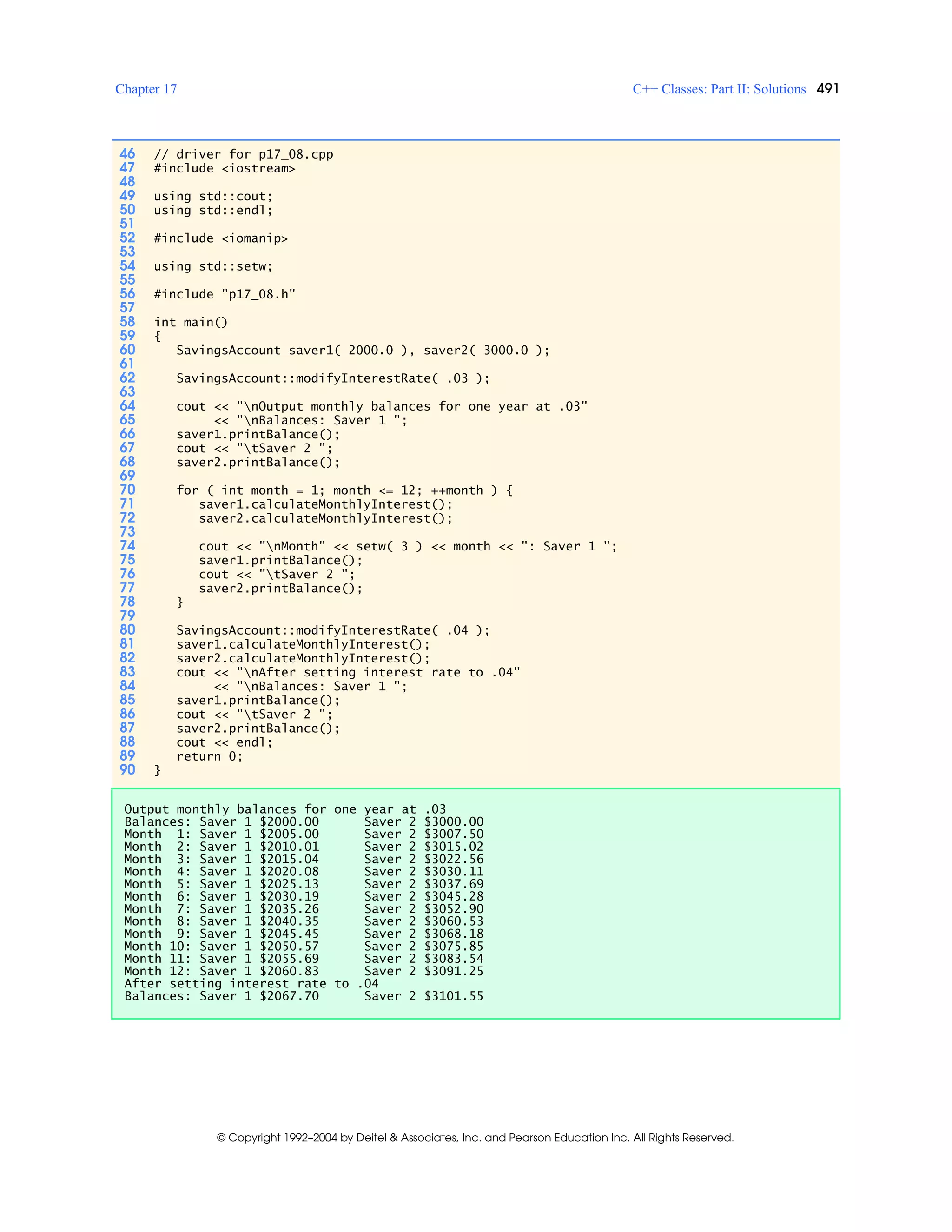 Chapter 17 C++ Classes: Part II: Solutions 491
© Copyright 1992–2004 by Deitel & Associates, Inc. and Pearson Education Inc. All Rights Reserved.
46 // driver for p17_08.cpp
47 #include <iostream>
48
49 using std::cout;
50 using std::endl;
51
52 #include <iomanip>
53
54 using std::setw;
55
56 #include "p17_08.h"
57
58 int main()
59 {
60 SavingsAccount saver1( 2000.0 ), saver2( 3000.0 );
61
62 SavingsAccount::modifyInterestRate( .03 );
63
64 cout << "nOutput monthly balances for one year at .03"
65 << "nBalances: Saver 1 ";
66 saver1.printBalance();
67 cout << "tSaver 2 ";
68 saver2.printBalance();
69
70 for ( int month = 1; month <= 12; ++month ) {
71 saver1.calculateMonthlyInterest();
72 saver2.calculateMonthlyInterest();
73
74 cout << "nMonth" << setw( 3 ) << month << ": Saver 1 ";
75 saver1.printBalance();
76 cout << "tSaver 2 ";
77 saver2.printBalance();
78 }
79
80 SavingsAccount::modifyInterestRate( .04 );
81 saver1.calculateMonthlyInterest();
82 saver2.calculateMonthlyInterest();
83 cout << "nAfter setting interest rate to .04"
84 << "nBalances: Saver 1 ";
85 saver1.printBalance();
86 cout << "tSaver 2 ";
87 saver2.printBalance();
88 cout << endl;
89 return 0;
90 }
Output monthly balances for one year at .03
Balances: Saver 1 $2000.00 Saver 2 $3000.00
Month 1: Saver 1 $2005.00 Saver 2 $3007.50
Month 2: Saver 1 $2010.01 Saver 2 $3015.02
Month 3: Saver 1 $2015.04 Saver 2 $3022.56
Month 4: Saver 1 $2020.08 Saver 2 $3030.11
Month 5: Saver 1 $2025.13 Saver 2 $3037.69
Month 6: Saver 1 $2030.19 Saver 2 $3045.28
Month 7: Saver 1 $2035.26 Saver 2 $3052.90
Month 8: Saver 1 $2040.35 Saver 2 $3060.53
Month 9: Saver 1 $2045.45 Saver 2 $3068.18
Month 10: Saver 1 $2050.57 Saver 2 $3075.85
Month 11: Saver 1 $2055.69 Saver 2 $3083.54
Month 12: Saver 1 $2060.83 Saver 2 $3091.25
After setting interest rate to .04
Balances: Saver 1 $2067.70 Saver 2 $3101.55
 