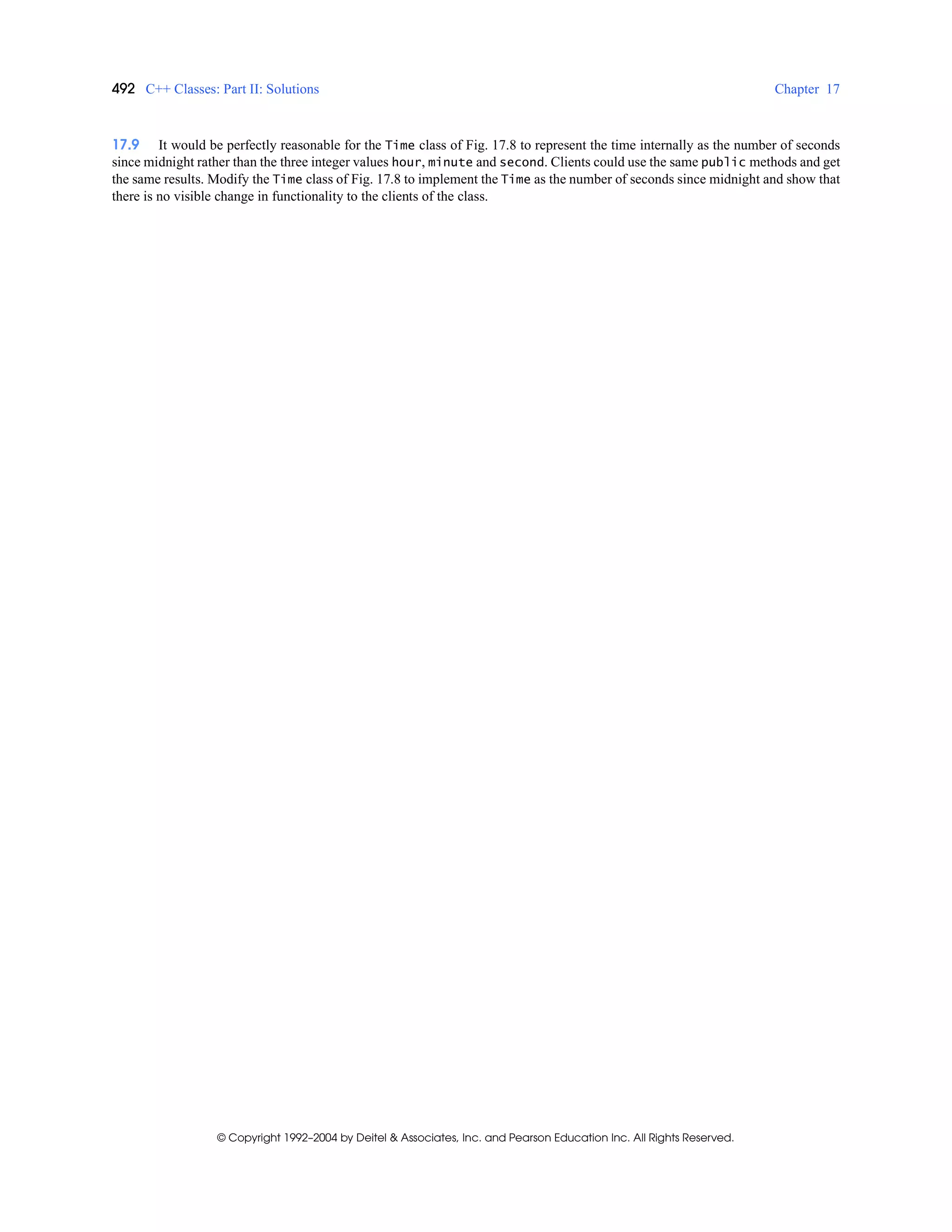 492 C++ Classes: Part II: Solutions Chapter 17
© Copyright 1992–2004 by Deitel & Associates, Inc. and Pearson Education Inc. All Rights Reserved.
17.9 It would be perfectly reasonable for the Time class of Fig. 17.8 to represent the time internally as the number of seconds
since midnight rather than the three integer values hour, minute and second. Clients could use the same public methods and get
the same results. Modify the Time class of Fig. 17.8 to implement the Time as the number of seconds since midnight and show that
there is no visible change in functionality to the clients of the class.
 