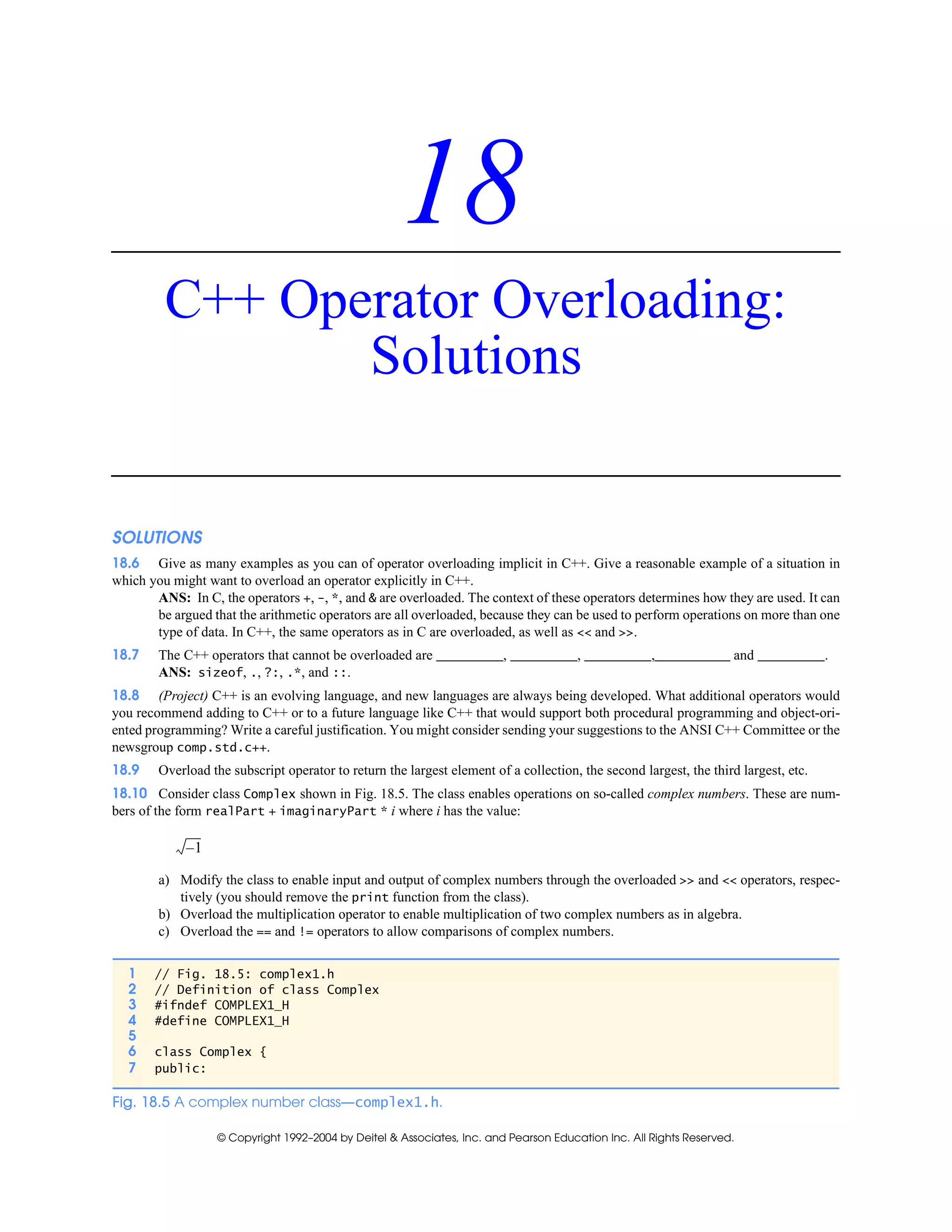 © Copyright 1992–2004 by Deitel & Associates, Inc. and Pearson Education Inc. All Rights Reserved.
18
C++ Operator Overloading:
Solutions
SOLUTIONS
18.6 Give as many examples as you can of operator overloading implicit in C++. Give a reasonable example of a situation in
which you might want to overload an operator explicitly in C++.
ANS: In C, the operators +, -, *, and & are overloaded. The context of these operators determines how they are used. It can
be argued that the arithmetic operators are all overloaded, because they can be used to perform operations on more than one
type of data. In C++, the same operators as in C are overloaded, as well as << and >>.
18.7 The C++ operators that cannot be overloaded are , , , and .
ANS: sizeof, ., ?:, .*, and ::.
18.8 (Project) C++ is an evolving language, and new languages are always being developed. What additional operators would
you recommend adding to C++ or to a future language like C++ that would support both procedural programming and object-ori-
ented programming? Write a careful justification. You might consider sending your suggestions to the ANSI C++ Committee or the
newsgroup comp.std.c++.
18.9 Overload the subscript operator to return the largest element of a collection, the second largest, the third largest, etc.
18.10 Consider class Complex shown in Fig. 18.5. The class enables operations on so-called complex numbers. These are num-
bers of the form realPart + imaginaryPart * i where i has the value:
a) Modify the class to enable input and output of complex numbers through the overloaded >> and << operators, respec-
tively (you should remove the print function from the class).
b) Overload the multiplication operator to enable multiplication of two complex numbers as in algebra.
c) Overload the == and != operators to allow comparisons of complex numbers.
1 // Fig. 18.5: complex1.h
2 // Definition of class Complex
3 #ifndef COMPLEX1_H
4 #define COMPLEX1_H
5
6 class Complex {
7 public:
Fig. 18.5 A complex number class—complex1.h.
1–
 