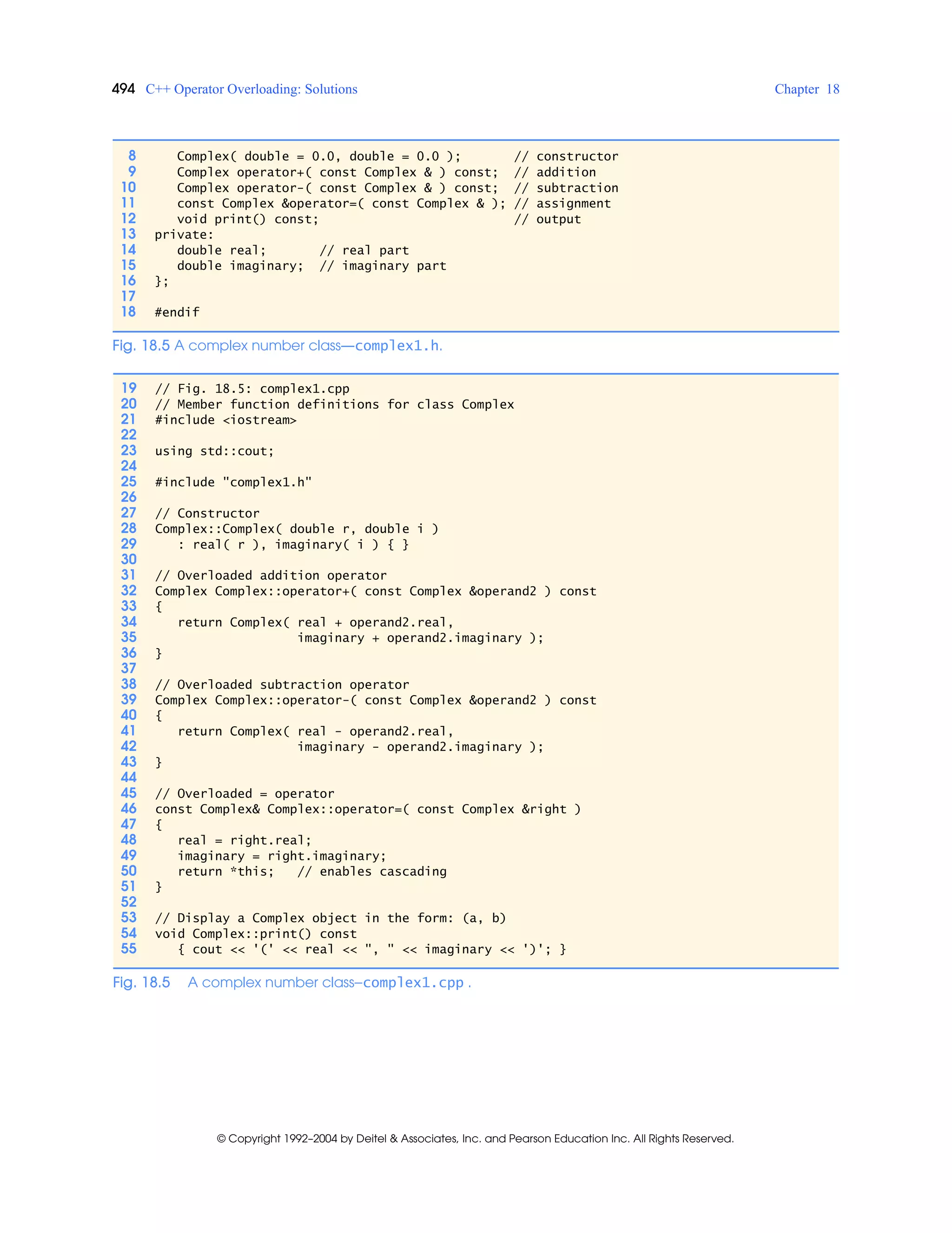 494 C++ Operator Overloading: Solutions Chapter 18
© Copyright 1992–2004 by Deitel & Associates, Inc. and Pearson Education Inc. All Rights Reserved.
8 Complex( double = 0.0, double = 0.0 ); // constructor
9 Complex operator+( const Complex & ) const; // addition
10 Complex operator-( const Complex & ) const; // subtraction
11 const Complex &operator=( const Complex & ); // assignment
12 void print() const; // output
13 private:
14 double real; // real part
15 double imaginary; // imaginary part
16 };
17
18 #endif
19 // Fig. 18.5: complex1.cpp
20 // Member function definitions for class Complex
21 #include <iostream>
22
23 using std::cout;
24
25 #include "complex1.h"
26
27 // Constructor
28 Complex::Complex( double r, double i )
29 : real( r ), imaginary( i ) { }
30
31 // Overloaded addition operator
32 Complex Complex::operator+( const Complex &operand2 ) const
33 {
34 return Complex( real + operand2.real,
35 imaginary + operand2.imaginary );
36 }
37
38 // Overloaded subtraction operator
39 Complex Complex::operator-( const Complex &operand2 ) const
40 {
41 return Complex( real - operand2.real,
42 imaginary - operand2.imaginary );
43 }
44
45 // Overloaded = operator
46 const Complex& Complex::operator=( const Complex &right )
47 {
48 real = right.real;
49 imaginary = right.imaginary;
50 return *this; // enables cascading
51 }
52
53 // Display a Complex object in the form: (a, b)
54 void Complex::print() const
55 { cout << '(' << real << ", " << imaginary << ')'; }
Fig. 18.5 A complex number class—complex1.cpp .
Fig. 18.5 A complex number class—complex1.h.
 