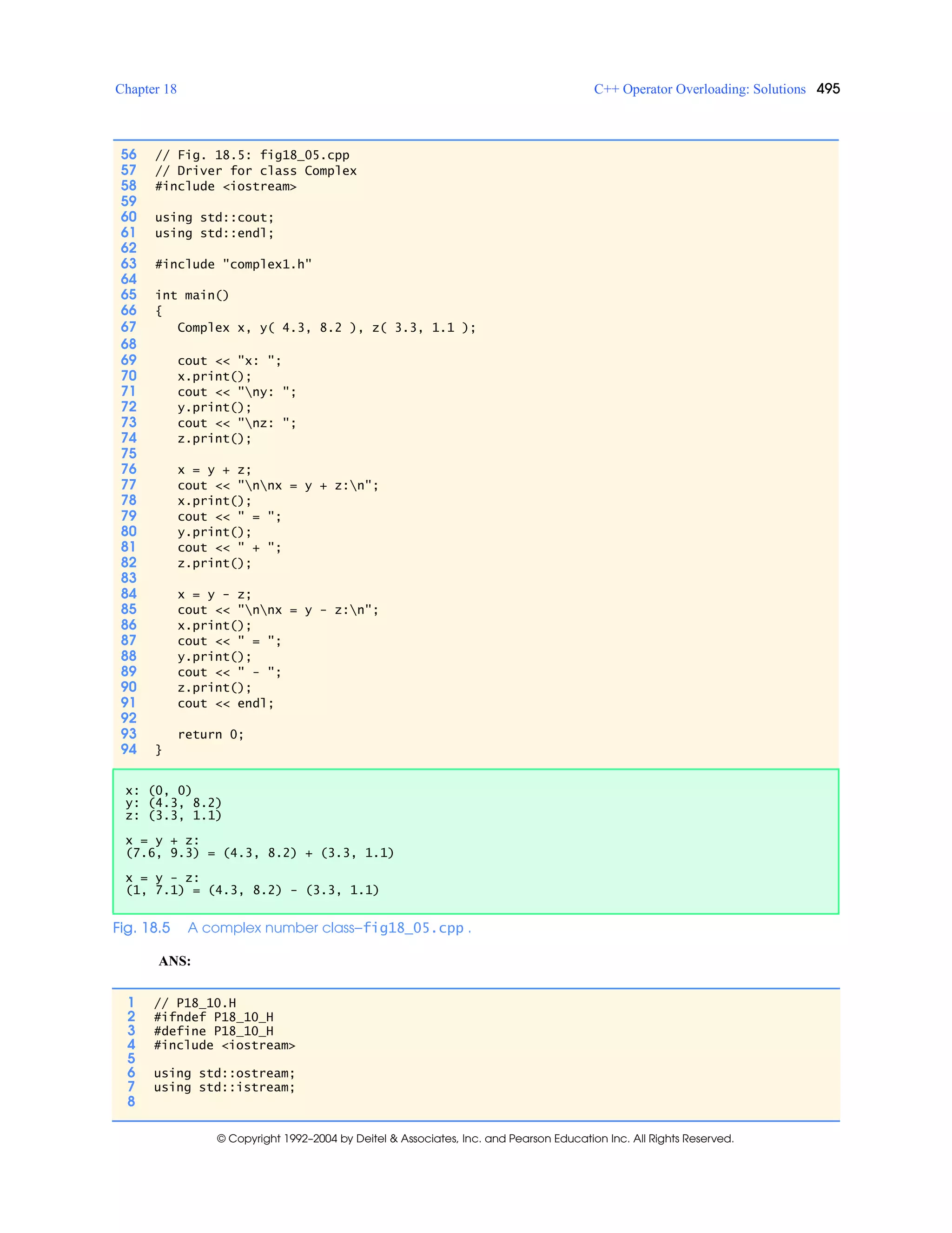 Chapter 18 C++ Operator Overloading: Solutions 495
© Copyright 1992–2004 by Deitel & Associates, Inc. and Pearson Education Inc. All Rights Reserved.
ANS:
56 // Fig. 18.5: fig18_05.cpp
57 // Driver for class Complex
58 #include <iostream>
59
60 using std::cout;
61 using std::endl;
62
63 #include "complex1.h"
64
65 int main()
66 {
67 Complex x, y( 4.3, 8.2 ), z( 3.3, 1.1 );
68
69 cout << "x: ";
70 x.print();
71 cout << "ny: ";
72 y.print();
73 cout << "nz: ";
74 z.print();
75
76 x = y + z;
77 cout << "nnx = y + z:n";
78 x.print();
79 cout << " = ";
80 y.print();
81 cout << " + ";
82 z.print();
83
84 x = y - z;
85 cout << "nnx = y - z:n";
86 x.print();
87 cout << " = ";
88 y.print();
89 cout << " - ";
90 z.print();
91 cout << endl;
92
93 return 0;
94 }
x: (0, 0)
y: (4.3, 8.2)
z: (3.3, 1.1)
x = y + z:
(7.6, 9.3) = (4.3, 8.2) + (3.3, 1.1)
x = y - z:
(1, 7.1) = (4.3, 8.2) - (3.3, 1.1)
Fig. 18.5 A complex number class—fig18_05.cpp .
1 // P18_10.H
2 #ifndef P18_10_H
3 #define P18_10_H
4 #include <iostream>
5
6 using std::ostream;
7 using std::istream;
8
 