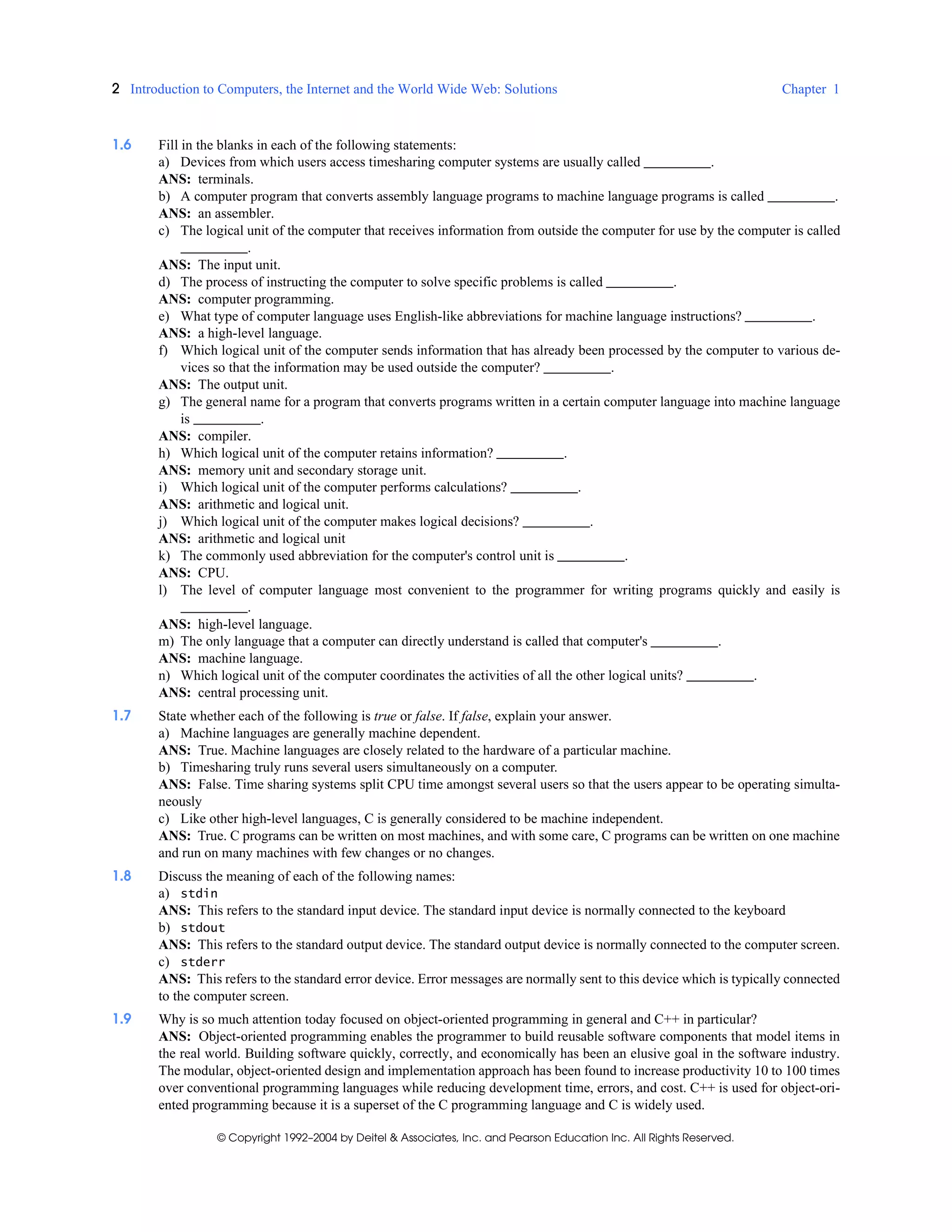 2 Introduction to Computers, the Internet and the World Wide Web: Solutions Chapter 1
© Copyright 1992–2004 by Deitel & Associates, Inc. and Pearson Education Inc. All Rights Reserved.
1.6 Fill in the blanks in each of the following statements:
a) Devices from which users access timesharing computer systems are usually called .
ANS: terminals.
b) A computer program that converts assembly language programs to machine language programs is called .
ANS: an assembler.
c) The logical unit of the computer that receives information from outside the computer for use by the computer is called
.
ANS: The input unit.
d) The process of instructing the computer to solve specific problems is called .
ANS: computer programming.
e) What type of computer language uses English-like abbreviations for machine language instructions? .
ANS: a high-level language.
f) Which logical unit of the computer sends information that has already been processed by the computer to various de-
vices so that the information may be used outside the computer? .
ANS: The output unit.
g) The general name for a program that converts programs written in a certain computer language into machine language
is .
ANS: compiler.
h) Which logical unit of the computer retains information? .
ANS: memory unit and secondary storage unit.
i) Which logical unit of the computer performs calculations? .
ANS: arithmetic and logical unit.
j) Which logical unit of the computer makes logical decisions? .
ANS: arithmetic and logical unit
k) The commonly used abbreviation for the computer's control unit is .
ANS: CPU.
l) The level of computer language most convenient to the programmer for writing programs quickly and easily is
.
ANS: high-level language.
m) The only language that a computer can directly understand is called that computer's .
ANS: machine language.
n) Which logical unit of the computer coordinates the activities of all the other logical units? .
ANS: central processing unit.
1.7 State whether each of the following is true or false. If false, explain your answer.
a) Machine languages are generally machine dependent.
ANS: True. Machine languages are closely related to the hardware of a particular machine.
b) Timesharing truly runs several users simultaneously on a computer.
ANS: False. Time sharing systems split CPU time amongst several users so that the users appear to be operating simulta-
neously
c) Like other high-level languages, C is generally considered to be machine independent.
ANS: True. C programs can be written on most machines, and with some care, C programs can be written on one machine
and run on many machines with few changes or no changes.
1.8 Discuss the meaning of each of the following names:
a) stdin
ANS: This refers to the standard input device. The standard input device is normally connected to the keyboard
b) stdout
ANS: This refers to the standard output device. The standard output device is normally connected to the computer screen.
c) stderr
ANS: This refers to the standard error device. Error messages are normally sent to this device which is typically connected
to the computer screen.
1.9 Why is so much attention today focused on object-oriented programming in general and C++ in particular?
ANS: Object-oriented programming enables the programmer to build reusable software components that model items in
the real world. Building software quickly, correctly, and economically has been an elusive goal in the software industry.
The modular, object-oriented design and implementation approach has been found to increase productivity 10 to 100 times
over conventional programming languages while reducing development time, errors, and cost. C++ is used for object-ori-
ented programming because it is a superset of the C programming language and C is widely used.
 