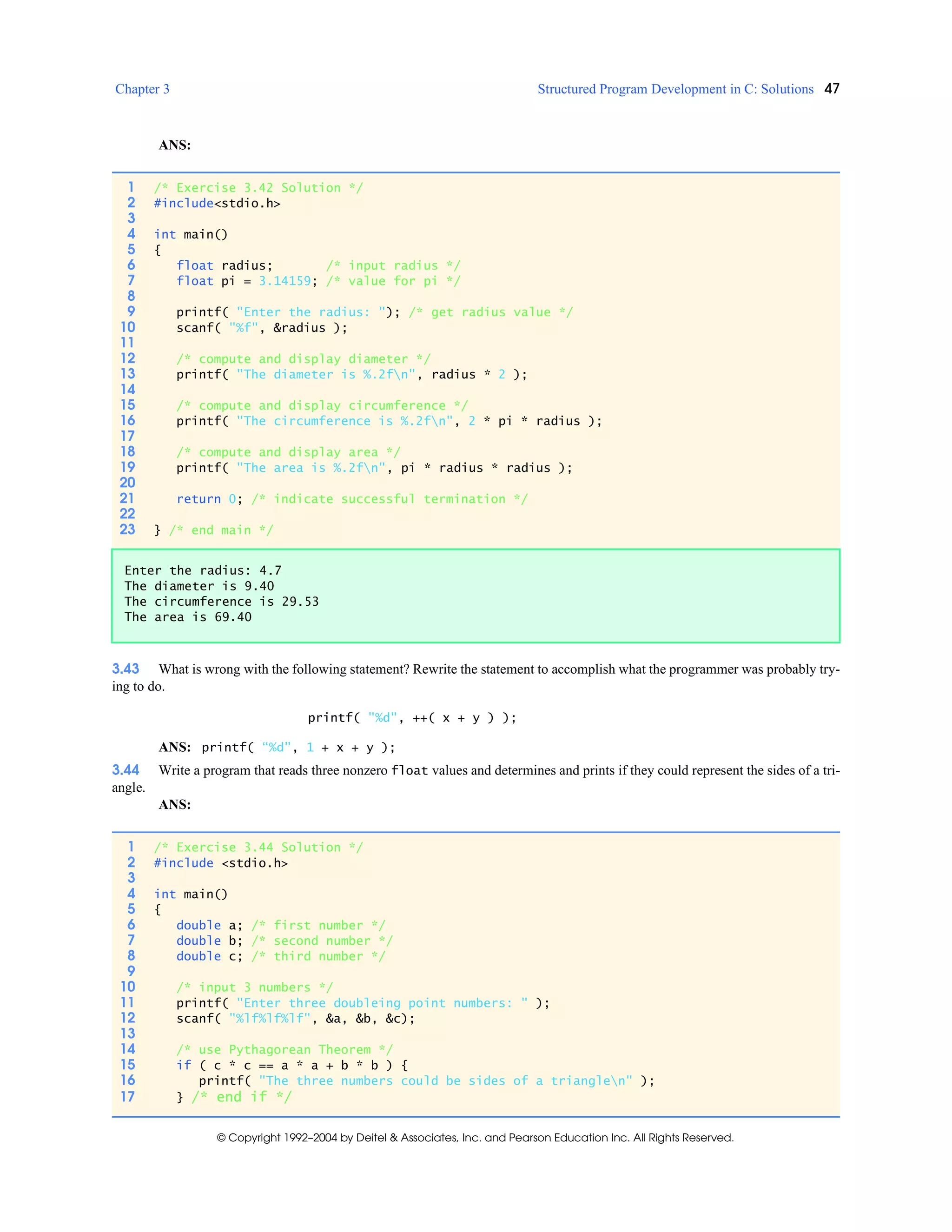 Chapter 3 Structured Program Development in C: Solutions 47
© Copyright 1992–2004 by Deitel & Associates, Inc. and Pearson Education Inc. All Rights Reserved.
ANS:
3.43 What is wrong with the following statement? Rewrite the statement to accomplish what the programmer was probably try-
ing to do.
printf( "%d", ++( x + y ) );
ANS: printf( “%d”, 1 + x + y );
3.44 Write a program that reads three nonzero float values and determines and prints if they could represent the sides of a tri-
angle.
ANS:
1 /* Exercise 3.42 Solution */
2 #include<stdio.h>
3
4 int main()
5 {
6 float radius; /* input radius */
7 float pi = 3.14159; /* value for pi */
8
9 printf( "Enter the radius: "); /* get radius value */
10 scanf( "%f", &radius );
11
12 /* compute and display diameter */
13 printf( "The diameter is %.2fn", radius * 2 );
14
15 /* compute and display circumference */
16 printf( "The circumference is %.2fn", 2 * pi * radius );
17
18 /* compute and display area */
19 printf( "The area is %.2fn", pi * radius * radius );
20
21 return 0; /* indicate successful termination */
22
23 } /* end main */
Enter the radius: 4.7
The diameter is 9.40
The circumference is 29.53
The area is 69.40
1 /* Exercise 3.44 Solution */
2 #include <stdio.h>
3
4 int main()
5 {
6 double a; /* first number */
7 double b; /* second number */
8 double c; /* third number */
9
10 /* input 3 numbers */
11 printf( "Enter three doubleing point numbers: " );
12 scanf( "%lf%lf%lf", &a, &b, &c);
13
14 /* use Pythagorean Theorem */
15 if ( c * c == a * a + b * b ) {
16 printf( "The three numbers could be sides of a trianglen" );
17 } /* end if */
 