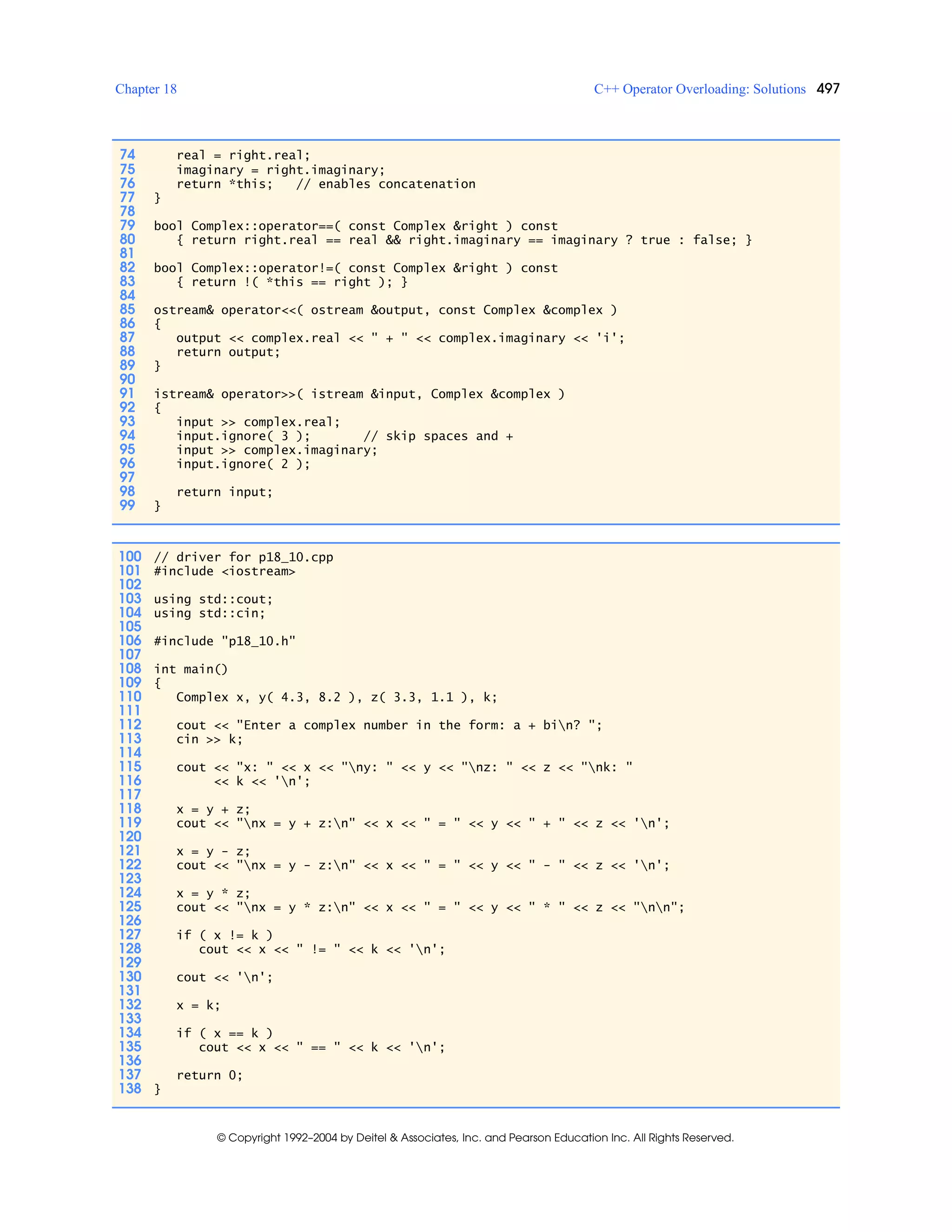Chapter 18 C++ Operator Overloading: Solutions 497
© Copyright 1992–2004 by Deitel & Associates, Inc. and Pearson Education Inc. All Rights Reserved.
74 real = right.real;
75 imaginary = right.imaginary;
76 return *this; // enables concatenation
77 }
78
79 bool Complex::operator==( const Complex &right ) const
80 { return right.real == real && right.imaginary == imaginary ? true : false; }
81
82 bool Complex::operator!=( const Complex &right ) const
83 { return !( *this == right ); }
84
85 ostream& operator<<( ostream &output, const Complex &complex )
86 {
87 output << complex.real << " + " << complex.imaginary << 'i';
88 return output;
89 }
90
91 istream& operator>>( istream &input, Complex &complex )
92 {
93 input >> complex.real;
94 input.ignore( 3 ); // skip spaces and +
95 input >> complex.imaginary;
96 input.ignore( 2 );
97
98 return input;
99 }
100 // driver for p18_10.cpp
101 #include <iostream>
102
103 using std::cout;
104 using std::cin;
105
106 #include "p18_10.h"
107
108 int main()
109 {
110 Complex x, y( 4.3, 8.2 ), z( 3.3, 1.1 ), k;
111
112 cout << "Enter a complex number in the form: a + bin? ";
113 cin >> k;
114
115 cout << "x: " << x << "ny: " << y << "nz: " << z << "nk: "
116 << k << 'n';
117
118 x = y + z;
119 cout << "nx = y + z:n" << x << " = " << y << " + " << z << 'n';
120
121 x = y - z;
122 cout << "nx = y - z:n" << x << " = " << y << " - " << z << 'n';
123
124 x = y * z;
125 cout << "nx = y * z:n" << x << " = " << y << " * " << z << "nn";
126
127 if ( x != k )
128 cout << x << " != " << k << 'n';
129
130 cout << 'n';
131
132 x = k;
133
134 if ( x == k )
135 cout << x << " == " << k << 'n';
136
137 return 0;
138 }
 