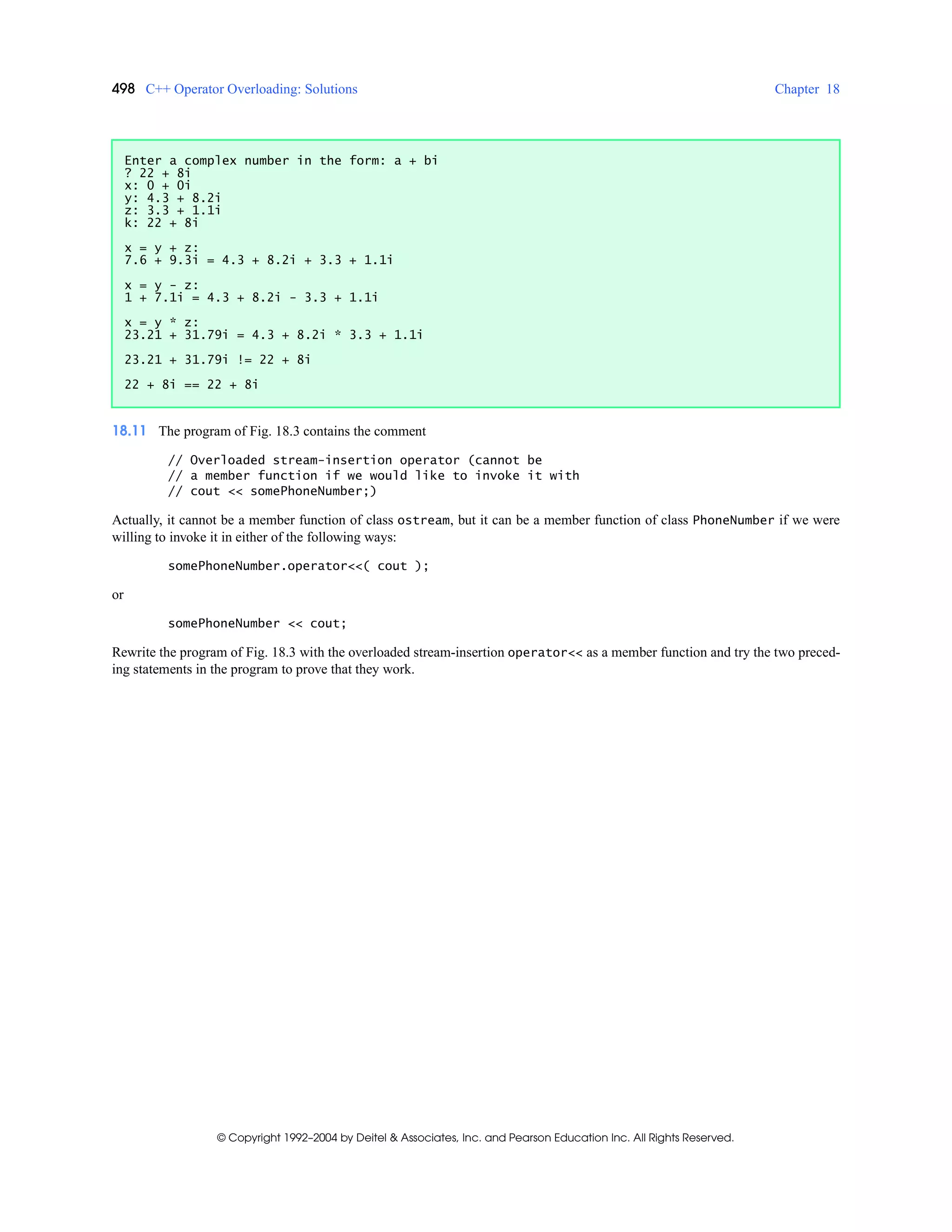 498 C++ Operator Overloading: Solutions Chapter 18
© Copyright 1992–2004 by Deitel & Associates, Inc. and Pearson Education Inc. All Rights Reserved.
18.11 The program of Fig. 18.3 contains the comment
// Overloaded stream-insertion operator (cannot be
// a member function if we would like to invoke it with
// cout << somePhoneNumber;)
Actually, it cannot be a member function of class ostream, but it can be a member function of class PhoneNumber if we were
willing to invoke it in either of the following ways:
somePhoneNumber.operator<<( cout );
or
somePhoneNumber << cout;
Rewrite the program of Fig. 18.3 with the overloaded stream-insertion operator<< as a member function and try the two preced-
ing statements in the program to prove that they work.
Enter a complex number in the form: a + bi
? 22 + 8i
x: 0 + 0i
y: 4.3 + 8.2i
z: 3.3 + 1.1i
k: 22 + 8i
x = y + z:
7.6 + 9.3i = 4.3 + 8.2i + 3.3 + 1.1i
x = y - z:
1 + 7.1i = 4.3 + 8.2i - 3.3 + 1.1i
x = y * z:
23.21 + 31.79i = 4.3 + 8.2i * 3.3 + 1.1i
23.21 + 31.79i != 22 + 8i
22 + 8i == 22 + 8i
 