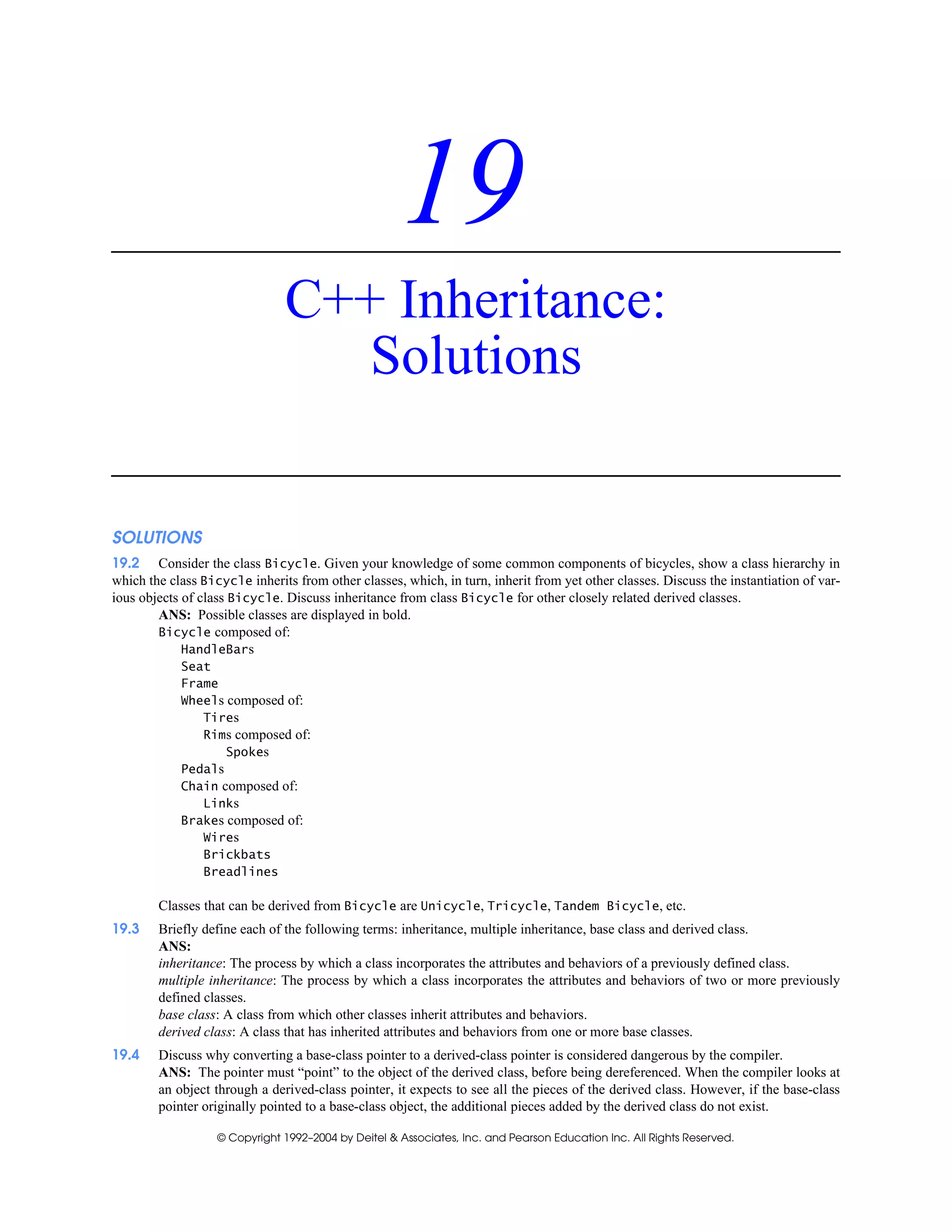 © Copyright 1992–2004 by Deitel & Associates, Inc. and Pearson Education Inc. All Rights Reserved.
19
C++ Inheritance:
Solutions
SOLUTIONS
19.2 Consider the class Bicycle. Given your knowledge of some common components of bicycles, show a class hierarchy in
which the class Bicycle inherits from other classes, which, in turn, inherit from yet other classes. Discuss the instantiation of var-
ious objects of class Bicycle. Discuss inheritance from class Bicycle for other closely related derived classes.
ANS: Possible classes are displayed in bold.
Bicycle composed of:
HandleBars
Seat
Frame
Wheels composed of:
Tires
Rims composed of:
Spokes
Pedals
Chain composed of:
Links
Brakes composed of:
Wires
Brickbats
Breadlines
Classes that can be derived from Bicycle are Unicycle, Tricycle, Tandem Bicycle, etc.
19.3 Briefly define each of the following terms: inheritance, multiple inheritance, base class and derived class.
ANS:
inheritance: The process by which a class incorporates the attributes and behaviors of a previously defined class.
multiple inheritance: The process by which a class incorporates the attributes and behaviors of two or more previously
defined classes.
base class: A class from which other classes inherit attributes and behaviors.
derived class: A class that has inherited attributes and behaviors from one or more base classes.
19.4 Discuss why converting a base-class pointer to a derived-class pointer is considered dangerous by the compiler.
ANS: The pointer must “point” to the object of the derived class, before being dereferenced. When the compiler looks at
an object through a derived-class pointer, it expects to see all the pieces of the derived class. However, if the base-class
pointer originally pointed to a base-class object, the additional pieces added by the derived class do not exist.
 