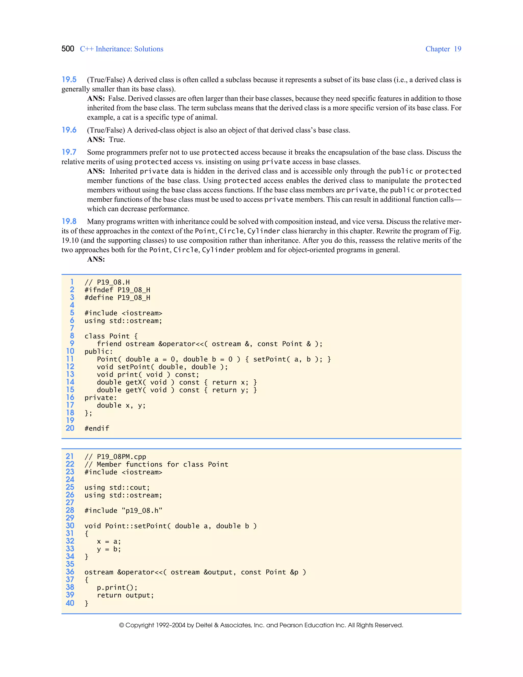 500 C++ Inheritance: Solutions Chapter 19
© Copyright 1992–2004 by Deitel & Associates, Inc. and Pearson Education Inc. All Rights Reserved.
19.5 (True/False) A derived class is often called a subclass because it represents a subset of its base class (i.e., a derived class is
generally smaller than its base class).
ANS: False. Derived classes are often larger than their base classes, because they need specific features in addition to those
inherited from the base class. The term subclass means that the derived class is a more specific version of its base class. For
example, a cat is a specific type of animal.
19.6 (True/False) A derived-class object is also an object of that derived class’s base class.
ANS: True.
19.7 Some programmers prefer not to use protected access because it breaks the encapsulation of the base class. Discuss the
relative merits of using protected access vs. insisting on using private access in base classes.
ANS: Inherited private data is hidden in the derived class and is accessible only through the public or protected
member functions of the base class. Using protected access enables the derived class to manipulate the protected
members without using the base class access functions. If the base class members are private, the public or protected
member functions of the base class must be used to access private members. This can result in additional function calls—
which can decrease performance.
19.8 Many programs written with inheritance could be solved with composition instead, and vice versa. Discuss the relative mer-
its of these approaches in the context of the Point, Circle, Cylinder class hierarchy in this chapter. Rewrite the program of Fig.
19.10 (and the supporting classes) to use composition rather than inheritance. After you do this, reassess the relative merits of the
two approaches both for the Point, Circle, Cylinder problem and for object-oriented programs in general.
ANS:
1 // P19_08.H
2 #ifndef P19_08_H
3 #define P19_08_H
4
5 #include <iostream>
6 using std::ostream;
7
8 class Point {
9 friend ostream &operator<<( ostream &, const Point & );
10 public:
11 Point( double a = 0, double b = 0 ) { setPoint( a, b ); }
12 void setPoint( double, double );
13 void print( void ) const;
14 double getX( void ) const { return x; }
15 double getY( void ) const { return y; }
16 private:
17 double x, y;
18 };
19
20 #endif
21 // P19_08PM.cpp
22 // Member functions for class Point
23 #include <iostream>
24
25 using std::cout;
26 using std::ostream;
27
28 #include "p19_08.h"
29
30 void Point::setPoint( double a, double b )
31 {
32 x = a;
33 y = b;
34 }
35
36 ostream &operator<<( ostream &output, const Point &p )
37 {
38 p.print();
39 return output;
40 }
 