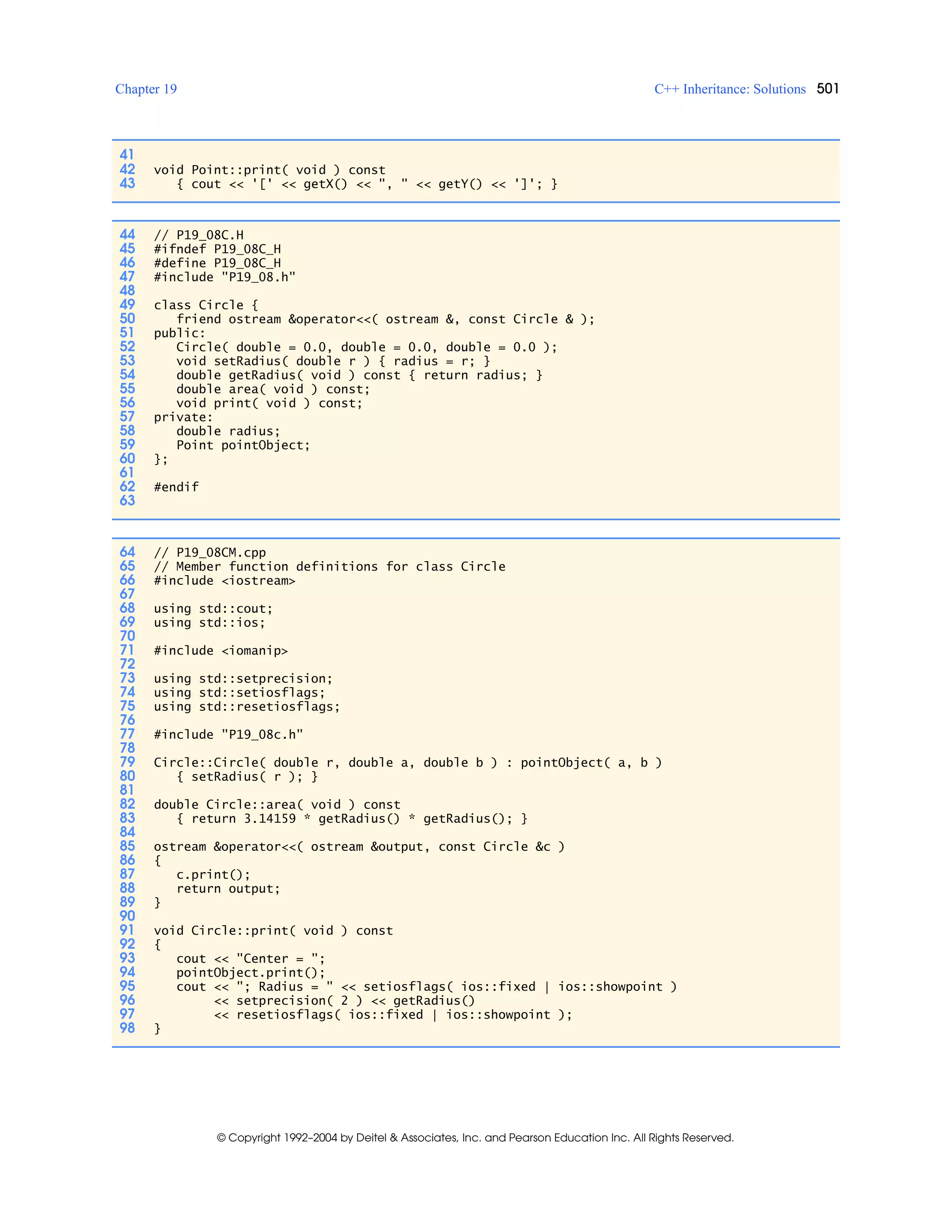 Chapter 19 C++ Inheritance: Solutions 501
© Copyright 1992–2004 by Deitel & Associates, Inc. and Pearson Education Inc. All Rights Reserved.
41
42 void Point::print( void ) const
43 { cout << '[' << getX() << ", " << getY() << ']'; }
44 // P19_08C.H
45 #ifndef P19_08C_H
46 #define P19_08C_H
47 #include "P19_08.h"
48
49 class Circle {
50 friend ostream &operator<<( ostream &, const Circle & );
51 public:
52 Circle( double = 0.0, double = 0.0, double = 0.0 );
53 void setRadius( double r ) { radius = r; }
54 double getRadius( void ) const { return radius; }
55 double area( void ) const;
56 void print( void ) const;
57 private:
58 double radius;
59 Point pointObject;
60 };
61
62 #endif
63
64 // P19_08CM.cpp
65 // Member function definitions for class Circle
66 #include <iostream>
67
68 using std::cout;
69 using std::ios;
70
71 #include <iomanip>
72
73 using std::setprecision;
74 using std::setiosflags;
75 using std::resetiosflags;
76
77 #include "P19_08c.h"
78
79 Circle::Circle( double r, double a, double b ) : pointObject( a, b )
80 { setRadius( r ); }
81
82 double Circle::area( void ) const
83 { return 3.14159 * getRadius() * getRadius(); }
84
85 ostream &operator<<( ostream &output, const Circle &c )
86 {
87 c.print();
88 return output;
89 }
90
91 void Circle::print( void ) const
92 {
93 cout << "Center = ";
94 pointObject.print();
95 cout << "; Radius = " << setiosflags( ios::fixed | ios::showpoint )
96 << setprecision( 2 ) << getRadius()
97 << resetiosflags( ios::fixed | ios::showpoint );
98 }
 