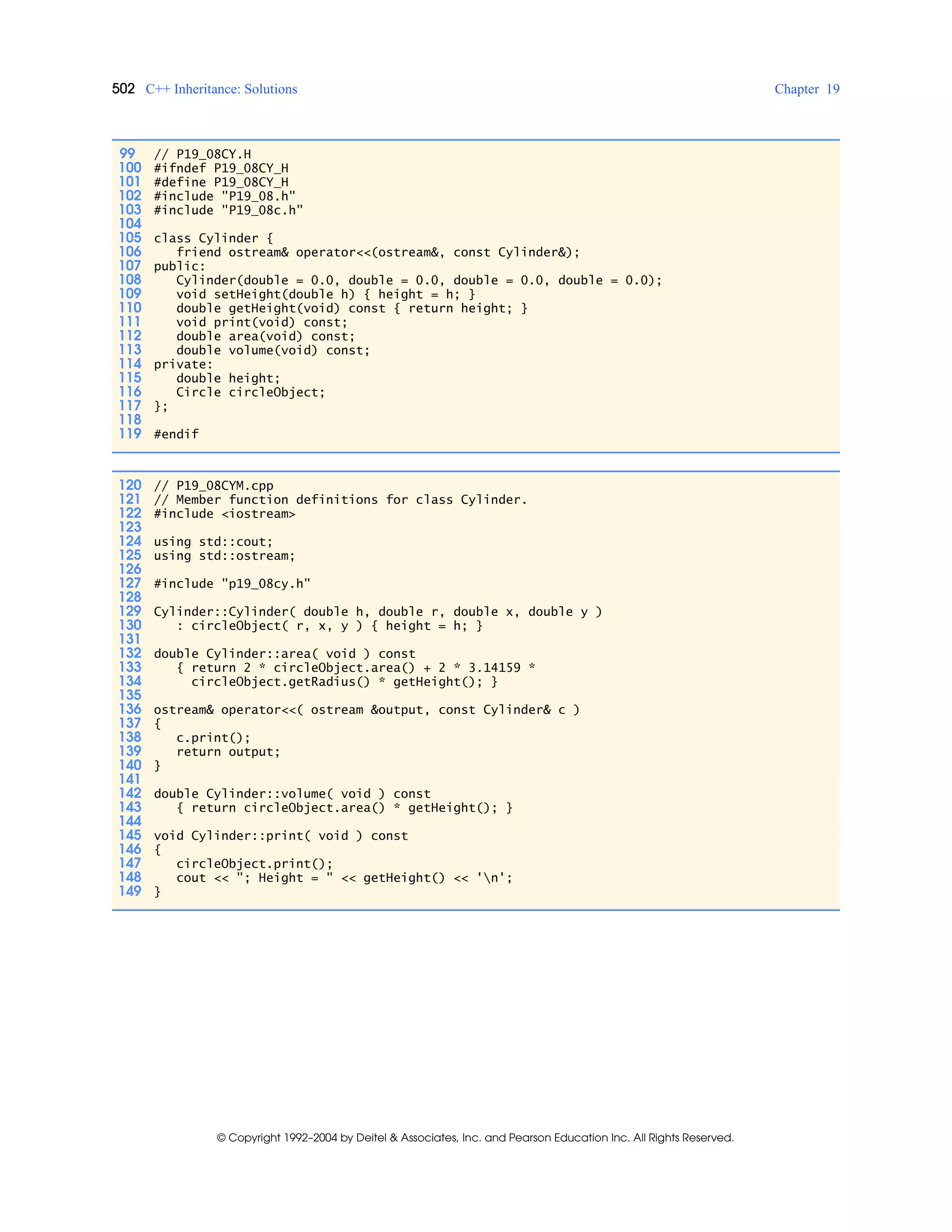 502 C++ Inheritance: Solutions Chapter 19
© Copyright 1992–2004 by Deitel & Associates, Inc. and Pearson Education Inc. All Rights Reserved.
99 // P19_08CY.H
100 #ifndef P19_08CY_H
101 #define P19_08CY_H
102 #include "P19_08.h"
103 #include "P19_08c.h"
104
105 class Cylinder {
106 friend ostream& operator<<(ostream&, const Cylinder&);
107 public:
108 Cylinder(double = 0.0, double = 0.0, double = 0.0, double = 0.0);
109 void setHeight(double h) { height = h; }
110 double getHeight(void) const { return height; }
111 void print(void) const;
112 double area(void) const;
113 double volume(void) const;
114 private:
115 double height;
116 Circle circleObject;
117 };
118
119 #endif
120 // P19_08CYM.cpp
121 // Member function definitions for class Cylinder.
122 #include <iostream>
123
124 using std::cout;
125 using std::ostream;
126
127 #include "p19_08cy.h"
128
129 Cylinder::Cylinder( double h, double r, double x, double y )
130 : circleObject( r, x, y ) { height = h; }
131
132 double Cylinder::area( void ) const
133 { return 2 * circleObject.area() + 2 * 3.14159 *
134 circleObject.getRadius() * getHeight(); }
135
136 ostream& operator<<( ostream &output, const Cylinder& c )
137 {
138 c.print();
139 return output;
140 }
141
142 double Cylinder::volume( void ) const
143 { return circleObject.area() * getHeight(); }
144
145 void Cylinder::print( void ) const
146 {
147 circleObject.print();
148 cout << "; Height = " << getHeight() << 'n';
149 }
 