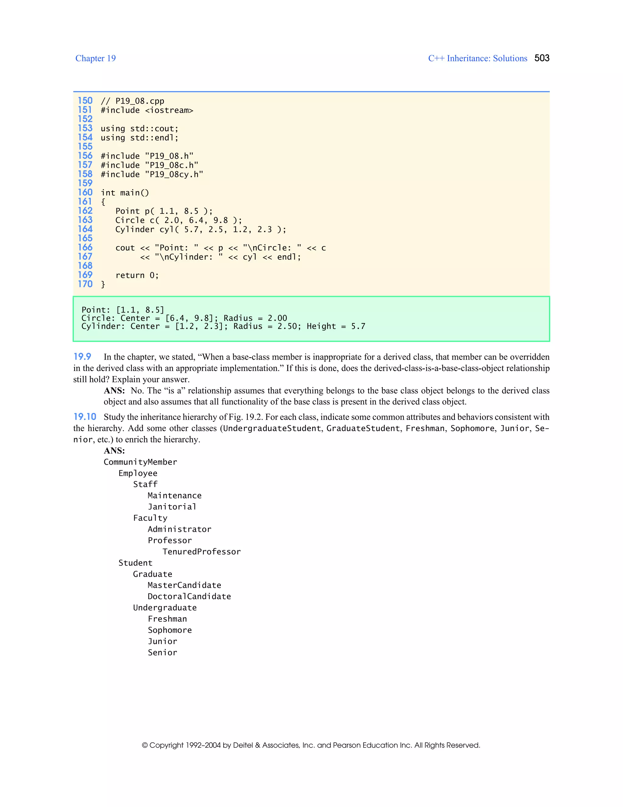 Chapter 19 C++ Inheritance: Solutions 503
© Copyright 1992–2004 by Deitel & Associates, Inc. and Pearson Education Inc. All Rights Reserved.
19.9 In the chapter, we stated, “When a base-class member is inappropriate for a derived class, that member can be overridden
in the derived class with an appropriate implementation.” If this is done, does the derived-class-is-a-base-class-object relationship
still hold? Explain your answer.
ANS: No. The “is a” relationship assumes that everything belongs to the base class object belongs to the derived class
object and also assumes that all functionality of the base class is present in the derived class object.
19.10 Study the inheritance hierarchy of Fig. 19.2. For each class, indicate some common attributes and behaviors consistent with
the hierarchy. Add some other classes (UndergraduateStudent, GraduateStudent, Freshman, Sophomore, Junior, Se-
nior, etc.) to enrich the hierarchy.
ANS:
CommunityMember
Employee
Staff
Maintenance
Janitorial
Faculty
Administrator
Professor
TenuredProfessor
Student
Graduate
MasterCandidate
DoctoralCandidate
Undergraduate
Freshman
Sophomore
Junior
Senior
150 // P19_08.cpp
151 #include <iostream>
152
153 using std::cout;
154 using std::endl;
155
156 #include "P19_08.h"
157 #include "P19_08c.h"
158 #include "P19_08cy.h"
159
160 int main()
161 {
162 Point p( 1.1, 8.5 );
163 Circle c( 2.0, 6.4, 9.8 );
164 Cylinder cyl( 5.7, 2.5, 1.2, 2.3 );
165
166 cout << "Point: " << p << "nCircle: " << c
167 << "nCylinder: " << cyl << endl;
168
169 return 0;
170 }
Point: [1.1, 8.5]
Circle: Center = [6.4, 9.8]; Radius = 2.00
Cylinder: Center = [1.2, 2.3]; Radius = 2.50; Height = 5.7
 