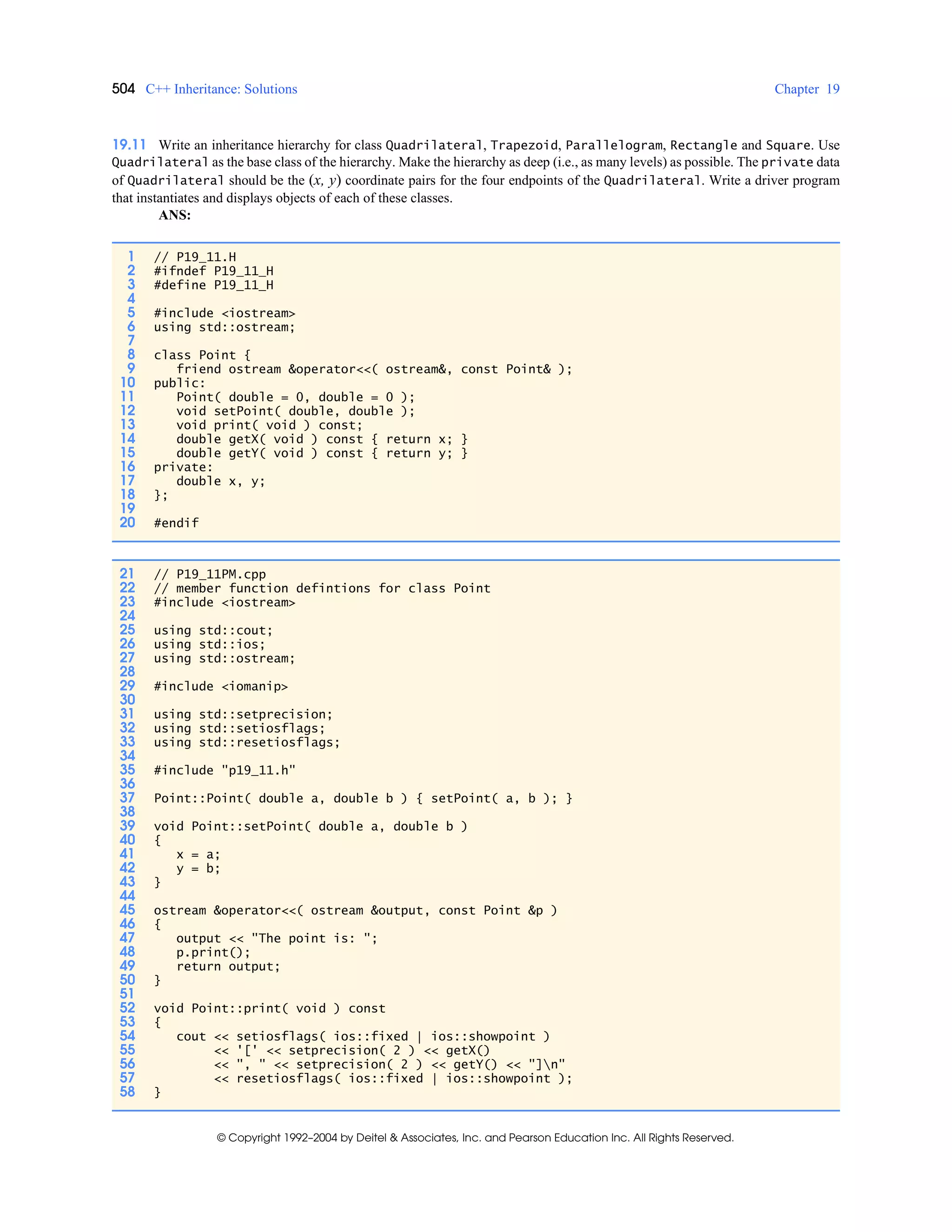 504 C++ Inheritance: Solutions Chapter 19
© Copyright 1992–2004 by Deitel & Associates, Inc. and Pearson Education Inc. All Rights Reserved.
19.11 Write an inheritance hierarchy for class Quadrilateral, Trapezoid, Parallelogram, Rectangle and Square. Use
Quadrilateral as the base class of the hierarchy. Make the hierarchy as deep (i.e., as many levels) as possible. The private data
of Quadrilateral should be the (x, y) coordinate pairs for the four endpoints of the Quadrilateral. Write a driver program
that instantiates and displays objects of each of these classes.
ANS:
1 // P19_11.H
2 #ifndef P19_11_H
3 #define P19_11_H
4
5 #include <iostream>
6 using std::ostream;
7
8 class Point {
9 friend ostream &operator<<( ostream&, const Point& );
10 public:
11 Point( double = 0, double = 0 );
12 void setPoint( double, double );
13 void print( void ) const;
14 double getX( void ) const { return x; }
15 double getY( void ) const { return y; }
16 private:
17 double x, y;
18 };
19
20 #endif
21 // P19_11PM.cpp
22 // member function defintions for class Point
23 #include <iostream>
24
25 using std::cout;
26 using std::ios;
27 using std::ostream;
28
29 #include <iomanip>
30
31 using std::setprecision;
32 using std::setiosflags;
33 using std::resetiosflags;
34
35 #include "p19_11.h"
36
37 Point::Point( double a, double b ) { setPoint( a, b ); }
38
39 void Point::setPoint( double a, double b )
40 {
41 x = a;
42 y = b;
43 }
44
45 ostream &operator<<( ostream &output, const Point &p )
46 {
47 output << "The point is: ";
48 p.print();
49 return output;
50 }
51
52 void Point::print( void ) const
53 {
54 cout << setiosflags( ios::fixed | ios::showpoint )
55 << '[' << setprecision( 2 ) << getX()
56 << ", " << setprecision( 2 ) << getY() << "]n"
57 << resetiosflags( ios::fixed | ios::showpoint );
58 }
 