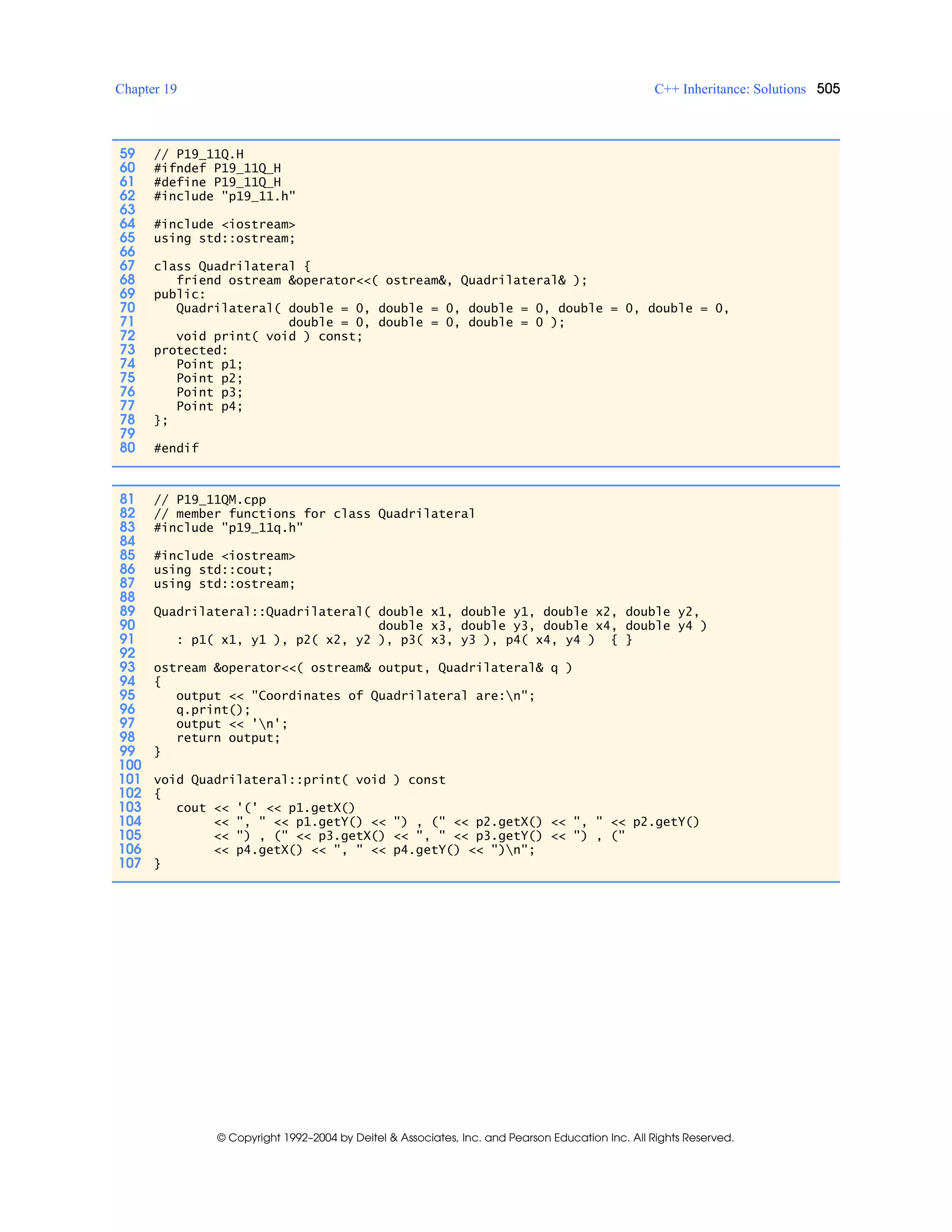Chapter 19 C++ Inheritance: Solutions 505
© Copyright 1992–2004 by Deitel & Associates, Inc. and Pearson Education Inc. All Rights Reserved.
59 // P19_11Q.H
60 #ifndef P19_11Q_H
61 #define P19_11Q_H
62 #include "p19_11.h"
63
64 #include <iostream>
65 using std::ostream;
66
67 class Quadrilateral {
68 friend ostream &operator<<( ostream&, Quadrilateral& );
69 public:
70 Quadrilateral( double = 0, double = 0, double = 0, double = 0, double = 0,
71 double = 0, double = 0, double = 0 );
72 void print( void ) const;
73 protected:
74 Point p1;
75 Point p2;
76 Point p3;
77 Point p4;
78 };
79
80 #endif
81 // P19_11QM.cpp
82 // member functions for class Quadrilateral
83 #include "p19_11q.h"
84
85 #include <iostream>
86 using std::cout;
87 using std::ostream;
88
89 Quadrilateral::Quadrilateral( double x1, double y1, double x2, double y2,
90 double x3, double y3, double x4, double y4 )
91 : p1( x1, y1 ), p2( x2, y2 ), p3( x3, y3 ), p4( x4, y4 ) { }
92
93 ostream &operator<<( ostream& output, Quadrilateral& q )
94 {
95 output << "Coordinates of Quadrilateral are:n";
96 q.print();
97 output << 'n';
98 return output;
99 }
100
101 void Quadrilateral::print( void ) const
102 {
103 cout << '(' << p1.getX()
104 << ", " << p1.getY() << ") , (" << p2.getX() << ", " << p2.getY()
105 << ") , (" << p3.getX() << ", " << p3.getY() << ") , ("
106 << p4.getX() << ", " << p4.getY() << ")n";
107 }
 