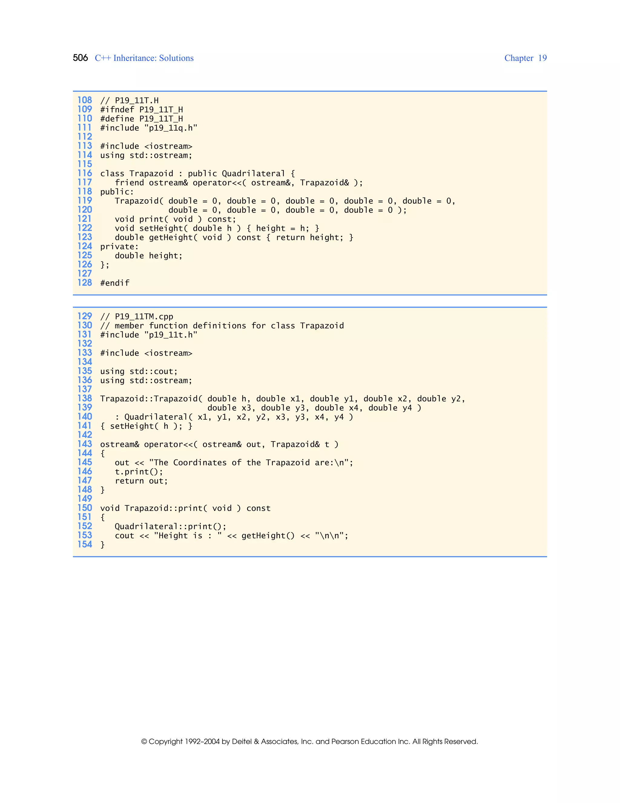 506 C++ Inheritance: Solutions Chapter 19
© Copyright 1992–2004 by Deitel & Associates, Inc. and Pearson Education Inc. All Rights Reserved.
108 // P19_11T.H
109 #ifndef P19_11T_H
110 #define P19_11T_H
111 #include "p19_11q.h"
112
113 #include <iostream>
114 using std::ostream;
115
116 class Trapazoid : public Quadrilateral {
117 friend ostream& operator<<( ostream&, Trapazoid& );
118 public:
119 Trapazoid( double = 0, double = 0, double = 0, double = 0, double = 0,
120 double = 0, double = 0, double = 0, double = 0 );
121 void print( void ) const;
122 void setHeight( double h ) { height = h; }
123 double getHeight( void ) const { return height; }
124 private:
125 double height;
126 };
127
128 #endif
129 // P19_11TM.cpp
130 // member function definitions for class Trapazoid
131 #include "p19_11t.h"
132
133 #include <iostream>
134
135 using std::cout;
136 using std::ostream;
137
138 Trapazoid::Trapazoid( double h, double x1, double y1, double x2, double y2,
139 double x3, double y3, double x4, double y4 )
140 : Quadrilateral( x1, y1, x2, y2, x3, y3, x4, y4 )
141 { setHeight( h ); }
142
143 ostream& operator<<( ostream& out, Trapazoid& t )
144 {
145 out << "The Coordinates of the Trapazoid are:n";
146 t.print();
147 return out;
148 }
149
150 void Trapazoid::print( void ) const
151 {
152 Quadrilateral::print();
153 cout << "Height is : " << getHeight() << "nn";
154 }
 