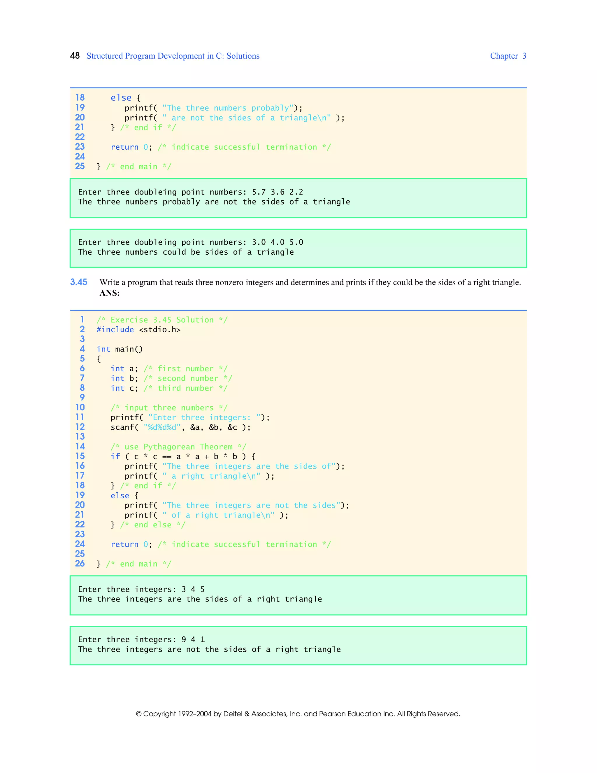 48 Structured Program Development in C: Solutions Chapter 3
© Copyright 1992–2004 by Deitel & Associates, Inc. and Pearson Education Inc. All Rights Reserved.
3.45 Write a program that reads three nonzero integers and determines and prints if they could be the sides of a right triangle.
ANS:
18 else {
19 printf( "The three numbers probably");
20 printf( " are not the sides of a trianglen" );
21 } /* end if */
22
23 return 0; /* indicate successful termination */
24
25 } /* end main */
Enter three doubleing point numbers: 5.7 3.6 2.2
The three numbers probably are not the sides of a triangle
Enter three doubleing point numbers: 3.0 4.0 5.0
The three numbers could be sides of a triangle
1 /* Exercise 3.45 Solution */
2 #include <stdio.h>
3
4 int main()
5 {
6 int a; /* first number */
7 int b; /* second number */
8 int c; /* third number */
9
10 /* input three numbers */
11 printf( "Enter three integers: ");
12 scanf( "%d%d%d", &a, &b, &c );
13
14 /* use Pythagorean Theorem */
15 if ( c * c == a * a + b * b ) {
16 printf( "The three integers are the sides of");
17 printf( " a right trianglen" );
18 } /* end if */
19 else {
20 printf( "The three integers are not the sides");
21 printf( " of a right trianglen" );
22 } /* end else */
23
24 return 0; /* indicate successful termination */
25
26 } /* end main */
Enter three integers: 3 4 5
The three integers are the sides of a right triangle
Enter three integers: 9 4 1
The three integers are not the sides of a right triangle
 