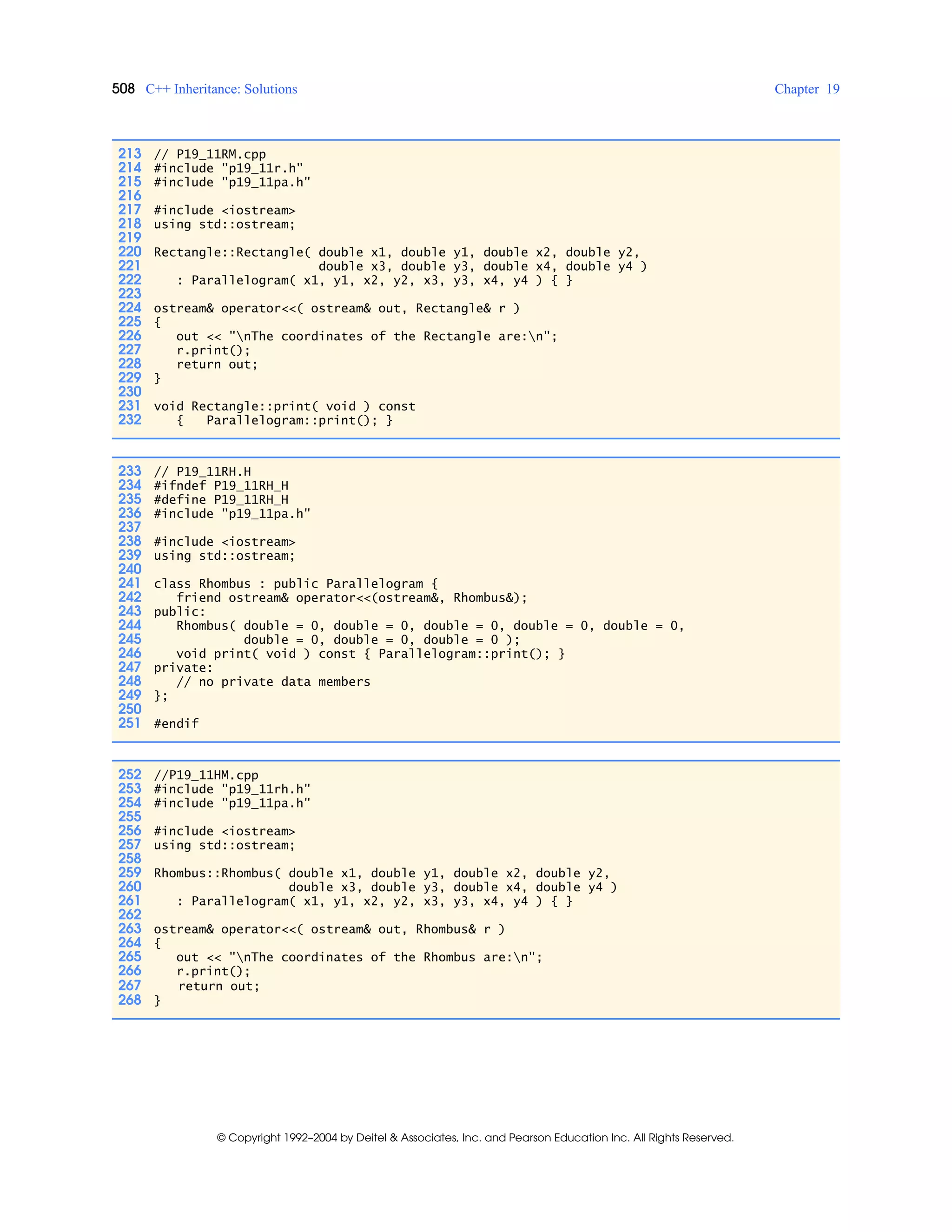 508 C++ Inheritance: Solutions Chapter 19
© Copyright 1992–2004 by Deitel & Associates, Inc. and Pearson Education Inc. All Rights Reserved.
213 // P19_11RM.cpp
214 #include "p19_11r.h"
215 #include "p19_11pa.h"
216
217 #include <iostream>
218 using std::ostream;
219
220 Rectangle::Rectangle( double x1, double y1, double x2, double y2,
221 double x3, double y3, double x4, double y4 )
222 : Parallelogram( x1, y1, x2, y2, x3, y3, x4, y4 ) { }
223
224 ostream& operator<<( ostream& out, Rectangle& r )
225 {
226 out << "nThe coordinates of the Rectangle are:n";
227 r.print();
228 return out;
229 }
230
231 void Rectangle::print( void ) const
232 { Parallelogram::print(); }
233 // P19_11RH.H
234 #ifndef P19_11RH_H
235 #define P19_11RH_H
236 #include "p19_11pa.h"
237
238 #include <iostream>
239 using std::ostream;
240
241 class Rhombus : public Parallelogram {
242 friend ostream& operator<<(ostream&, Rhombus&);
243 public:
244 Rhombus( double = 0, double = 0, double = 0, double = 0, double = 0,
245 double = 0, double = 0, double = 0 );
246 void print( void ) const { Parallelogram::print(); }
247 private:
248 // no private data members
249 };
250
251 #endif
252 //P19_11HM.cpp
253 #include "p19_11rh.h"
254 #include "p19_11pa.h"
255
256 #include <iostream>
257 using std::ostream;
258
259 Rhombus::Rhombus( double x1, double y1, double x2, double y2,
260 double x3, double y3, double x4, double y4 )
261 : Parallelogram( x1, y1, x2, y2, x3, y3, x4, y4 ) { }
262
263 ostream& operator<<( ostream& out, Rhombus& r )
264 {
265 out << "nThe coordinates of the Rhombus are:n";
266 r.print();
267 return out;
268 }
 