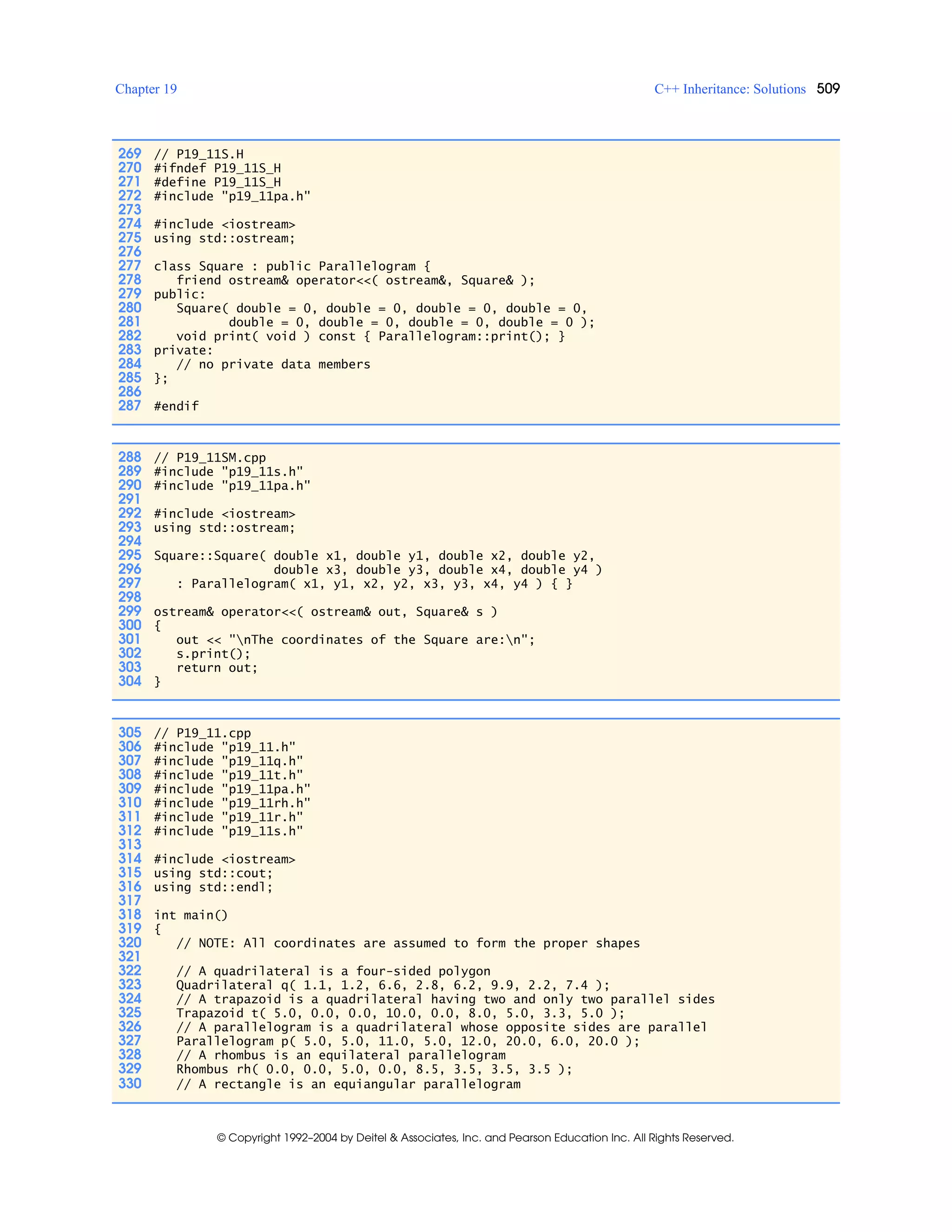 Chapter 19 C++ Inheritance: Solutions 509
© Copyright 1992–2004 by Deitel & Associates, Inc. and Pearson Education Inc. All Rights Reserved.
269 // P19_11S.H
270 #ifndef P19_11S_H
271 #define P19_11S_H
272 #include "p19_11pa.h"
273
274 #include <iostream>
275 using std::ostream;
276
277 class Square : public Parallelogram {
278 friend ostream& operator<<( ostream&, Square& );
279 public:
280 Square( double = 0, double = 0, double = 0, double = 0,
281 double = 0, double = 0, double = 0, double = 0 );
282 void print( void ) const { Parallelogram::print(); }
283 private:
284 // no private data members
285 };
286
287 #endif
288 // P19_11SM.cpp
289 #include "p19_11s.h"
290 #include "p19_11pa.h"
291
292 #include <iostream>
293 using std::ostream;
294
295 Square::Square( double x1, double y1, double x2, double y2,
296 double x3, double y3, double x4, double y4 )
297 : Parallelogram( x1, y1, x2, y2, x3, y3, x4, y4 ) { }
298
299 ostream& operator<<( ostream& out, Square& s )
300 {
301 out << "nThe coordinates of the Square are:n";
302 s.print();
303 return out;
304 }
305 // P19_11.cpp
306 #include "p19_11.h"
307 #include "p19_11q.h"
308 #include "p19_11t.h"
309 #include "p19_11pa.h"
310 #include "p19_11rh.h"
311 #include "p19_11r.h"
312 #include "p19_11s.h"
313
314 #include <iostream>
315 using std::cout;
316 using std::endl;
317
318 int main()
319 {
320 // NOTE: All coordinates are assumed to form the proper shapes
321
322 // A quadrilateral is a four-sided polygon
323 Quadrilateral q( 1.1, 1.2, 6.6, 2.8, 6.2, 9.9, 2.2, 7.4 );
324 // A trapazoid is a quadrilateral having two and only two parallel sides
325 Trapazoid t( 5.0, 0.0, 0.0, 10.0, 0.0, 8.0, 5.0, 3.3, 5.0 );
326 // A parallelogram is a quadrilateral whose opposite sides are parallel
327 Parallelogram p( 5.0, 5.0, 11.0, 5.0, 12.0, 20.0, 6.0, 20.0 );
328 // A rhombus is an equilateral parallelogram
329 Rhombus rh( 0.0, 0.0, 5.0, 0.0, 8.5, 3.5, 3.5, 3.5 );
330 // A rectangle is an equiangular parallelogram
 