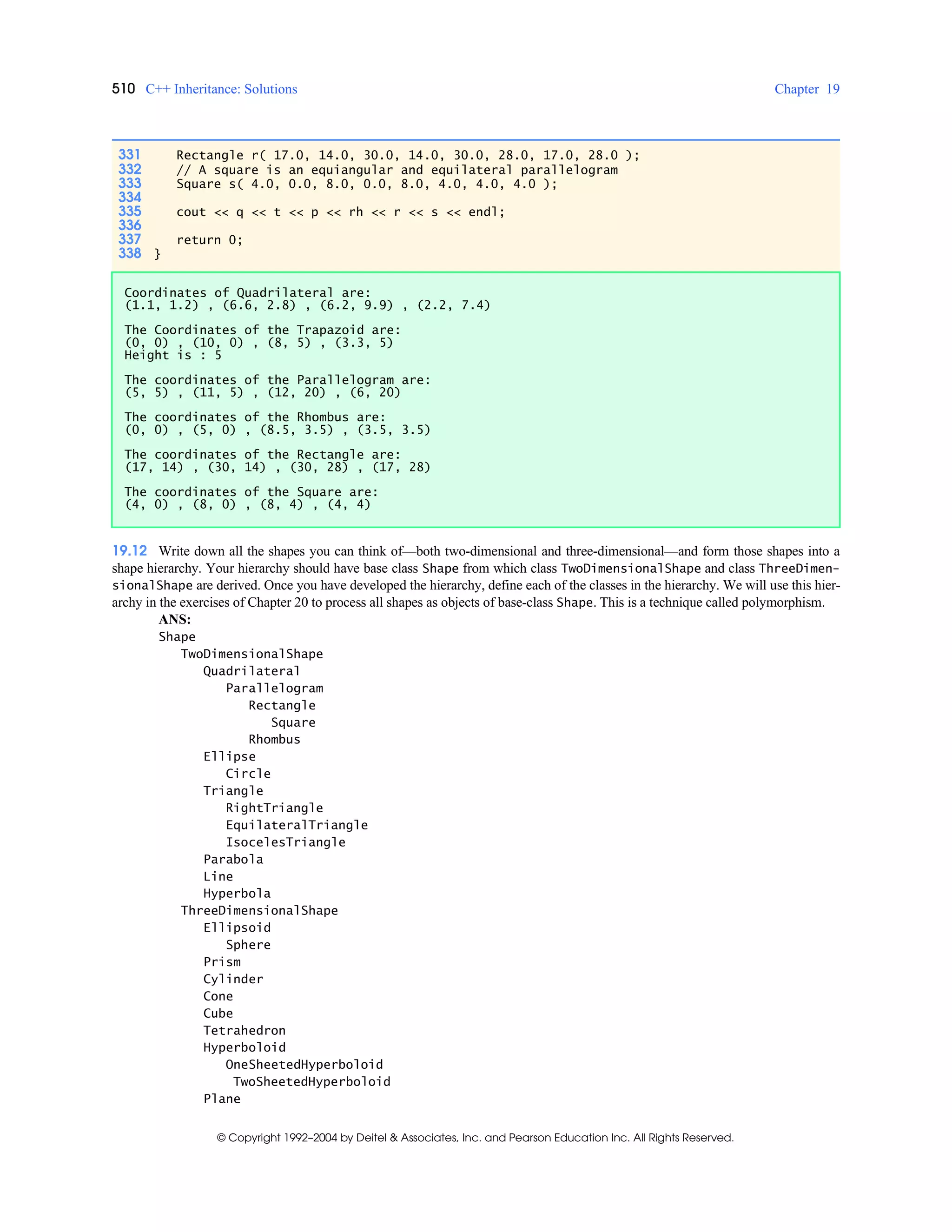 510 C++ Inheritance: Solutions Chapter 19
© Copyright 1992–2004 by Deitel & Associates, Inc. and Pearson Education Inc. All Rights Reserved.
19.12 Write down all the shapes you can think of—both two-dimensional and three-dimensional—and form those shapes into a
shape hierarchy. Your hierarchy should have base class Shape from which class TwoDimensionalShape and class ThreeDimen-
sionalShape are derived. Once you have developed the hierarchy, define each of the classes in the hierarchy. We will use this hier-
archy in the exercises of Chapter 20 to process all shapes as objects of base-class Shape. This is a technique called polymorphism.
ANS:
Shape
TwoDimensionalShape
Quadrilateral
Parallelogram
Rectangle
Square
Rhombus
Ellipse
Circle
Triangle
RightTriangle
EquilateralTriangle
IsocelesTriangle
Parabola
Line
Hyperbola
ThreeDimensionalShape
Ellipsoid
Sphere
Prism
Cylinder
Cone
Cube
Tetrahedron
Hyperboloid
OneSheetedHyperboloid
TwoSheetedHyperboloid
Plane
331 Rectangle r( 17.0, 14.0, 30.0, 14.0, 30.0, 28.0, 17.0, 28.0 );
332 // A square is an equiangular and equilateral parallelogram
333 Square s( 4.0, 0.0, 8.0, 0.0, 8.0, 4.0, 4.0, 4.0 );
334
335 cout << q << t << p << rh << r << s << endl;
336
337 return 0;
338 }
Coordinates of Quadrilateral are:
(1.1, 1.2) , (6.6, 2.8) , (6.2, 9.9) , (2.2, 7.4)
The Coordinates of the Trapazoid are:
(0, 0) , (10, 0) , (8, 5) , (3.3, 5)
Height is : 5
The coordinates of the Parallelogram are:
(5, 5) , (11, 5) , (12, 20) , (6, 20)
The coordinates of the Rhombus are:
(0, 0) , (5, 0) , (8.5, 3.5) , (3.5, 3.5)
The coordinates of the Rectangle are:
(17, 14) , (30, 14) , (30, 28) , (17, 28)
The coordinates of the Square are:
(4, 0) , (8, 0) , (8, 4) , (4, 4)
 