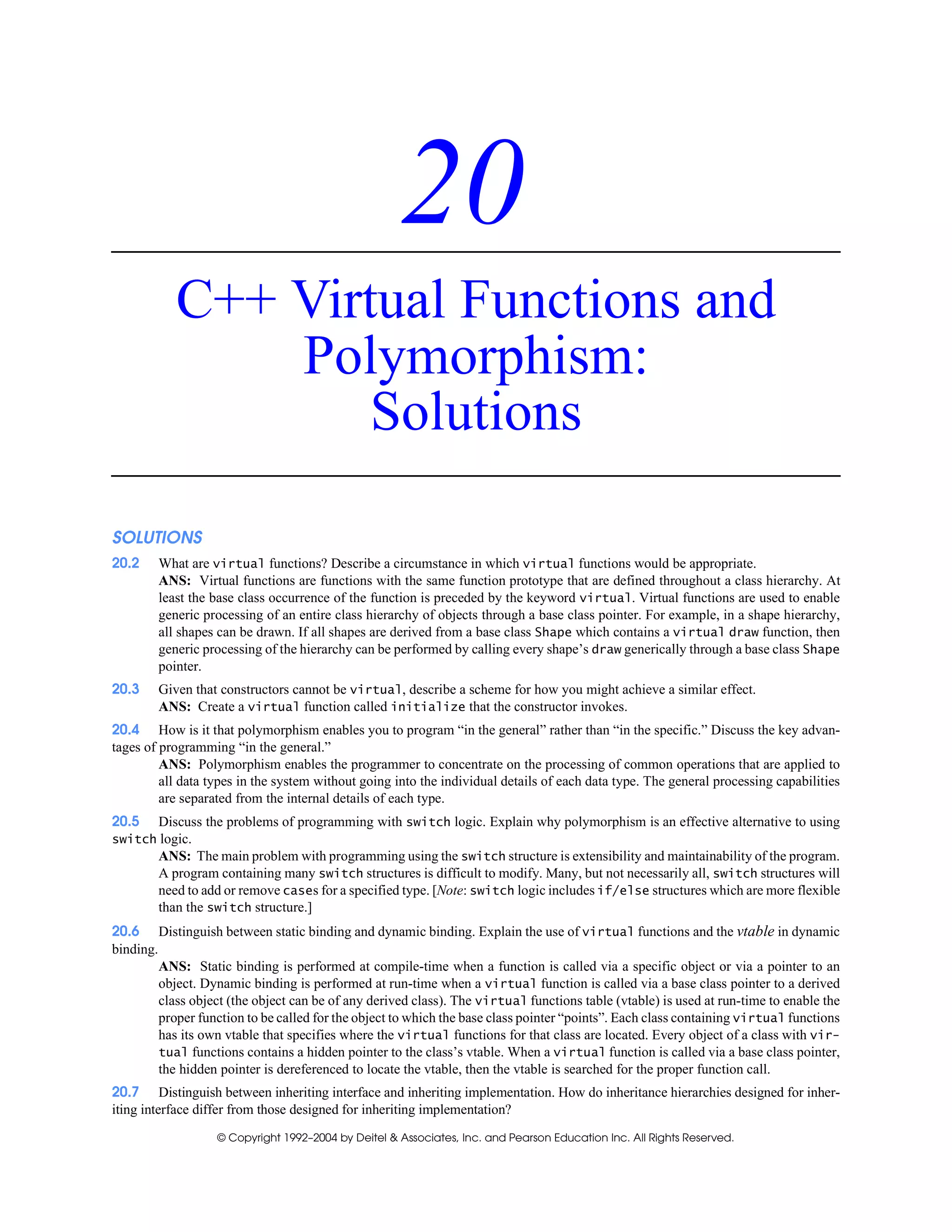 © Copyright 1992–2004 by Deitel & Associates, Inc. and Pearson Education Inc. All Rights Reserved.
20
C++ Virtual Functions and
Polymorphism:
Solutions
SOLUTIONS
20.2 What are virtual functions? Describe a circumstance in which virtual functions would be appropriate.
ANS: Virtual functions are functions with the same function prototype that are defined throughout a class hierarchy. At
least the base class occurrence of the function is preceded by the keyword virtual. Virtual functions are used to enable
generic processing of an entire class hierarchy of objects through a base class pointer. For example, in a shape hierarchy,
all shapes can be drawn. If all shapes are derived from a base class Shape which contains a virtual draw function, then
generic processing of the hierarchy can be performed by calling every shape’s draw generically through a base class Shape
pointer.
20.3 Given that constructors cannot be virtual, describe a scheme for how you might achieve a similar effect.
ANS: Create a virtual function called initialize that the constructor invokes.
20.4 How is it that polymorphism enables you to program “in the general” rather than “in the specific.” Discuss the key advan-
tages of programming “in the general.”
ANS: Polymorphism enables the programmer to concentrate on the processing of common operations that are applied to
all data types in the system without going into the individual details of each data type. The general processing capabilities
are separated from the internal details of each type.
20.5 Discuss the problems of programming with switch logic. Explain why polymorphism is an effective alternative to using
switch logic.
ANS: The main problem with programming using the switch structure is extensibility and maintainability of the program.
A program containing many switch structures is difficult to modify. Many, but not necessarily all, switch structures will
need to add or remove cases for a specified type. [Note: switch logic includes if/else structures which are more flexible
than the switch structure.]
20.6 Distinguish between static binding and dynamic binding. Explain the use of virtual functions and the vtable in dynamic
binding.
ANS: Static binding is performed at compile-time when a function is called via a specific object or via a pointer to an
object. Dynamic binding is performed at run-time when a virtual function is called via a base class pointer to a derived
class object (the object can be of any derived class). The virtual functions table (vtable) is used at run-time to enable the
proper function to be called for the object to which the base class pointer “points”. Each class containing virtual functions
has its own vtable that specifies where the virtual functions for that class are located. Every object of a class with vir-
tual functions contains a hidden pointer to the class’s vtable. When a virtual function is called via a base class pointer,
the hidden pointer is dereferenced to locate the vtable, then the vtable is searched for the proper function call.
20.7 Distinguish between inheriting interface and inheriting implementation. How do inheritance hierarchies designed for inher-
iting interface differ from those designed for inheriting implementation?
 