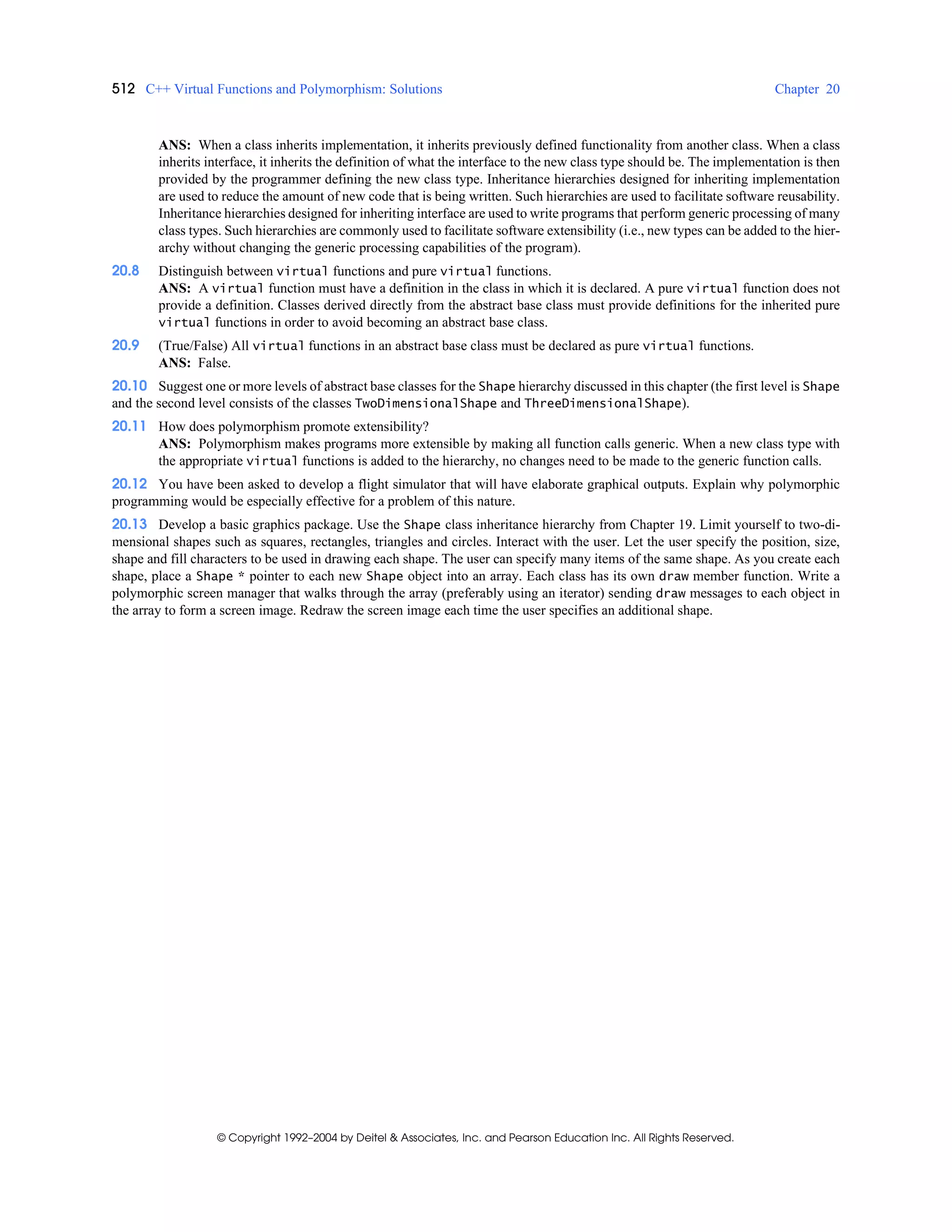 512 C++ Virtual Functions and Polymorphism: Solutions Chapter 20
© Copyright 1992–2004 by Deitel & Associates, Inc. and Pearson Education Inc. All Rights Reserved.
ANS: When a class inherits implementation, it inherits previously defined functionality from another class. When a class
inherits interface, it inherits the definition of what the interface to the new class type should be. The implementation is then
provided by the programmer defining the new class type. Inheritance hierarchies designed for inheriting implementation
are used to reduce the amount of new code that is being written. Such hierarchies are used to facilitate software reusability.
Inheritance hierarchies designed for inheriting interface are used to write programs that perform generic processing of many
class types. Such hierarchies are commonly used to facilitate software extensibility (i.e., new types can be added to the hier-
archy without changing the generic processing capabilities of the program).
20.8 Distinguish between virtual functions and pure virtual functions.
ANS: A virtual function must have a definition in the class in which it is declared. A pure virtual function does not
provide a definition. Classes derived directly from the abstract base class must provide definitions for the inherited pure
virtual functions in order to avoid becoming an abstract base class.
20.9 (True/False) All virtual functions in an abstract base class must be declared as pure virtual functions.
ANS: False.
20.10 Suggest one or more levels of abstract base classes for the Shape hierarchy discussed in this chapter (the first level is Shape
and the second level consists of the classes TwoDimensionalShape and ThreeDimensionalShape).
20.11 How does polymorphism promote extensibility?
ANS: Polymorphism makes programs more extensible by making all function calls generic. When a new class type with
the appropriate virtual functions is added to the hierarchy, no changes need to be made to the generic function calls.
20.12 You have been asked to develop a flight simulator that will have elaborate graphical outputs. Explain why polymorphic
programming would be especially effective for a problem of this nature.
20.13 Develop a basic graphics package. Use the Shape class inheritance hierarchy from Chapter 19. Limit yourself to two-di-
mensional shapes such as squares, rectangles, triangles and circles. Interact with the user. Let the user specify the position, size,
shape and fill characters to be used in drawing each shape. The user can specify many items of the same shape. As you create each
shape, place a Shape * pointer to each new Shape object into an array. Each class has its own draw member function. Write a
polymorphic screen manager that walks through the array (preferably using an iterator) sending draw messages to each object in
the array to form a screen image. Redraw the screen image each time the user specifies an additional shape.
 