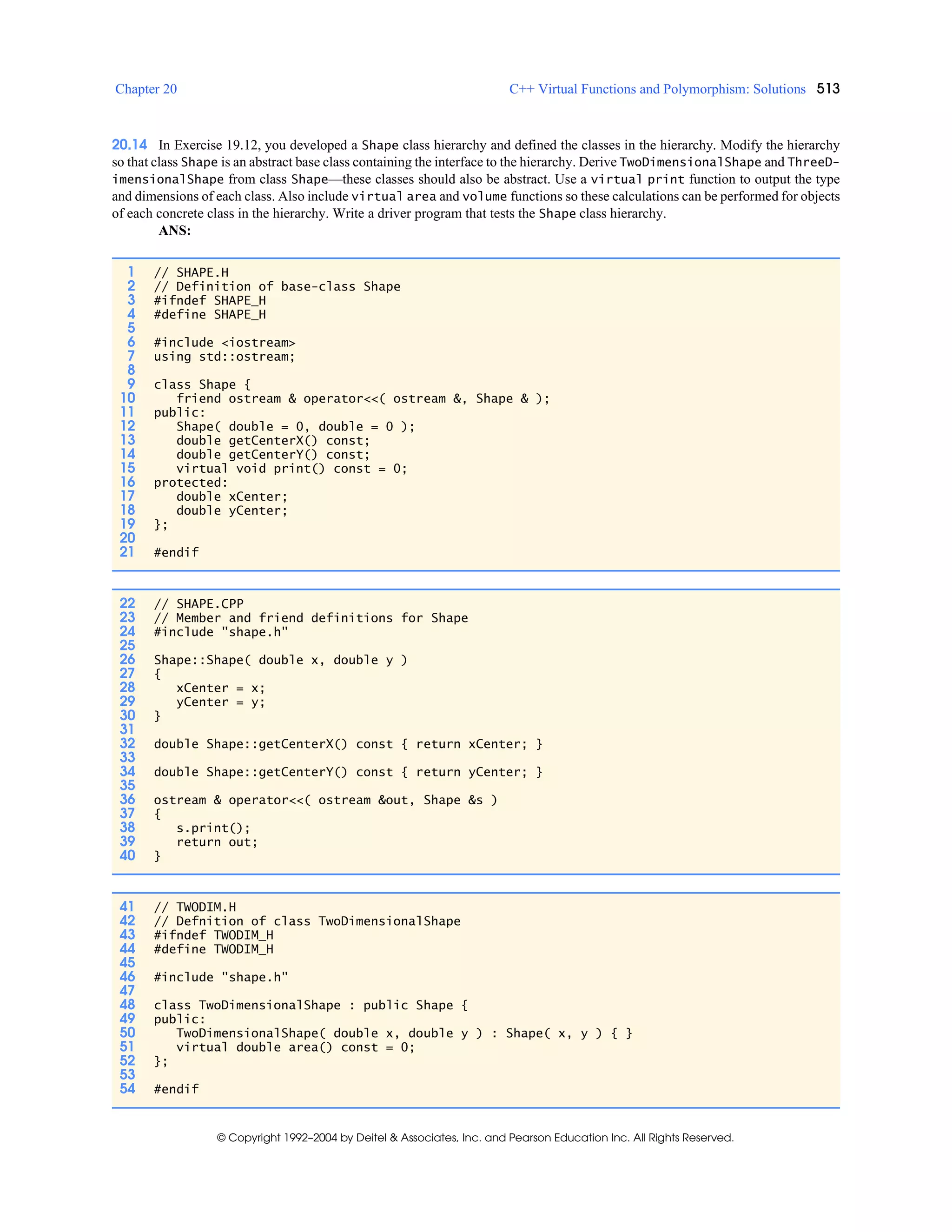 Chapter 20 C++ Virtual Functions and Polymorphism: Solutions 513
© Copyright 1992–2004 by Deitel & Associates, Inc. and Pearson Education Inc. All Rights Reserved.
20.14 In Exercise 19.12, you developed a Shape class hierarchy and defined the classes in the hierarchy. Modify the hierarchy
so that class Shape is an abstract base class containing the interface to the hierarchy. Derive TwoDimensionalShape and ThreeD-
imensionalShape from class Shape—these classes should also be abstract. Use a virtual print function to output the type
and dimensions of each class. Also include virtual area and volume functions so these calculations can be performed for objects
of each concrete class in the hierarchy. Write a driver program that tests the Shape class hierarchy.
ANS:
1 // SHAPE.H
2 // Definition of base-class Shape
3 #ifndef SHAPE_H
4 #define SHAPE_H
5
6 #include <iostream>
7 using std::ostream;
8
9 class Shape {
10 friend ostream & operator<<( ostream &, Shape & );
11 public:
12 Shape( double = 0, double = 0 );
13 double getCenterX() const;
14 double getCenterY() const;
15 virtual void print() const = 0;
16 protected:
17 double xCenter;
18 double yCenter;
19 };
20
21 #endif
22 // SHAPE.CPP
23 // Member and friend definitions for Shape
24 #include "shape.h"
25
26 Shape::Shape( double x, double y )
27 {
28 xCenter = x;
29 yCenter = y;
30 }
31
32 double Shape::getCenterX() const { return xCenter; }
33
34 double Shape::getCenterY() const { return yCenter; }
35
36 ostream & operator<<( ostream &out, Shape &s )
37 {
38 s.print();
39 return out;
40 }
41 // TWODIM.H
42 // Defnition of class TwoDimensionalShape
43 #ifndef TWODIM_H
44 #define TWODIM_H
45
46 #include "shape.h"
47
48 class TwoDimensionalShape : public Shape {
49 public:
50 TwoDimensionalShape( double x, double y ) : Shape( x, y ) { }
51 virtual double area() const = 0;
52 };
53
54 #endif
 