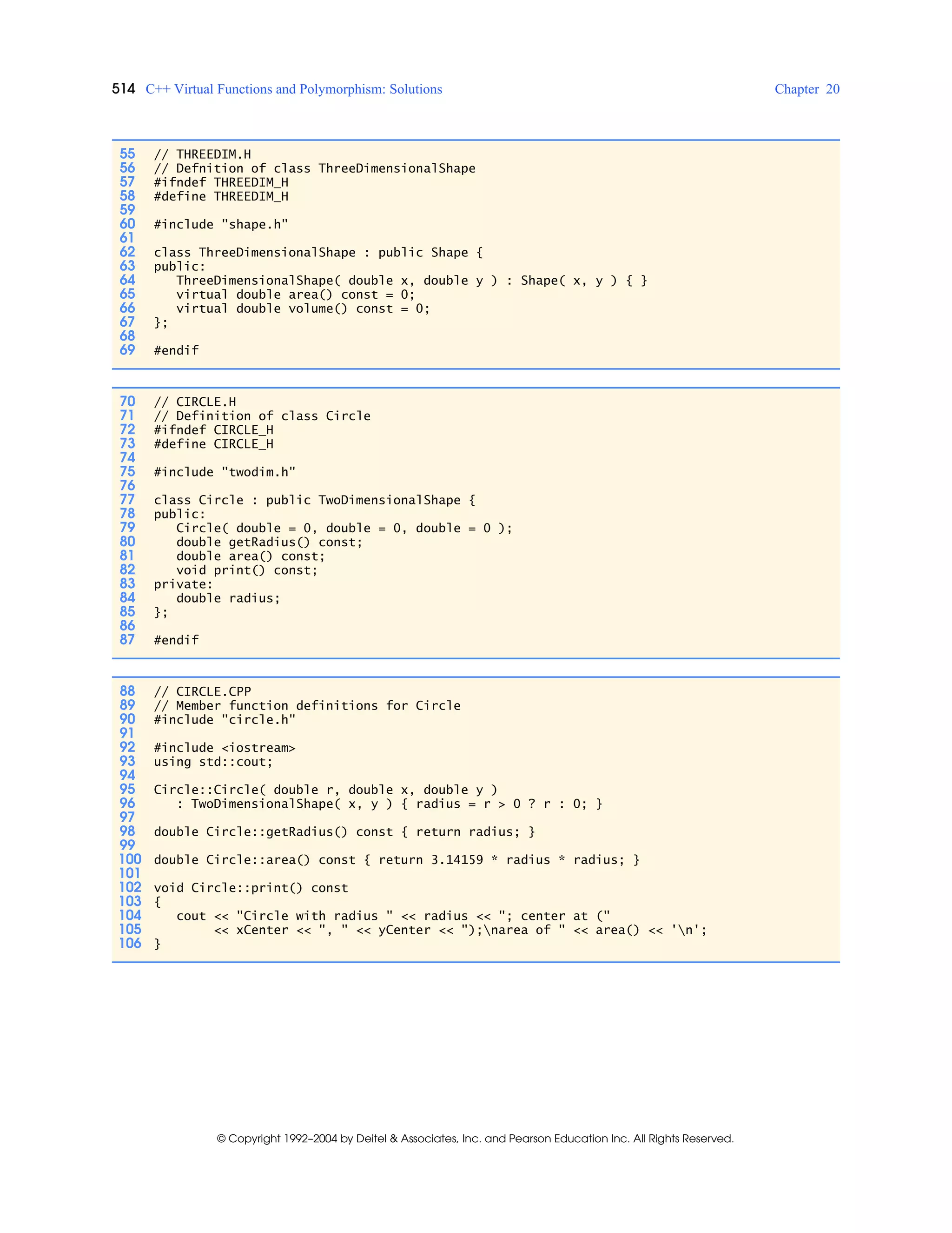 514 C++ Virtual Functions and Polymorphism: Solutions Chapter 20
© Copyright 1992–2004 by Deitel & Associates, Inc. and Pearson Education Inc. All Rights Reserved.
55 // THREEDIM.H
56 // Defnition of class ThreeDimensionalShape
57 #ifndef THREEDIM_H
58 #define THREEDIM_H
59
60 #include "shape.h"
61
62 class ThreeDimensionalShape : public Shape {
63 public:
64 ThreeDimensionalShape( double x, double y ) : Shape( x, y ) { }
65 virtual double area() const = 0;
66 virtual double volume() const = 0;
67 };
68
69 #endif
70 // CIRCLE.H
71 // Definition of class Circle
72 #ifndef CIRCLE_H
73 #define CIRCLE_H
74
75 #include "twodim.h"
76
77 class Circle : public TwoDimensionalShape {
78 public:
79 Circle( double = 0, double = 0, double = 0 );
80 double getRadius() const;
81 double area() const;
82 void print() const;
83 private:
84 double radius;
85 };
86
87 #endif
88 // CIRCLE.CPP
89 // Member function definitions for Circle
90 #include "circle.h"
91
92 #include <iostream>
93 using std::cout;
94
95 Circle::Circle( double r, double x, double y )
96 : TwoDimensionalShape( x, y ) { radius = r > 0 ? r : 0; }
97
98 double Circle::getRadius() const { return radius; }
99
100 double Circle::area() const { return 3.14159 * radius * radius; }
101
102 void Circle::print() const
103 {
104 cout << "Circle with radius " << radius << "; center at ("
105 << xCenter << ", " << yCenter << ");narea of " << area() << 'n';
106 }
 