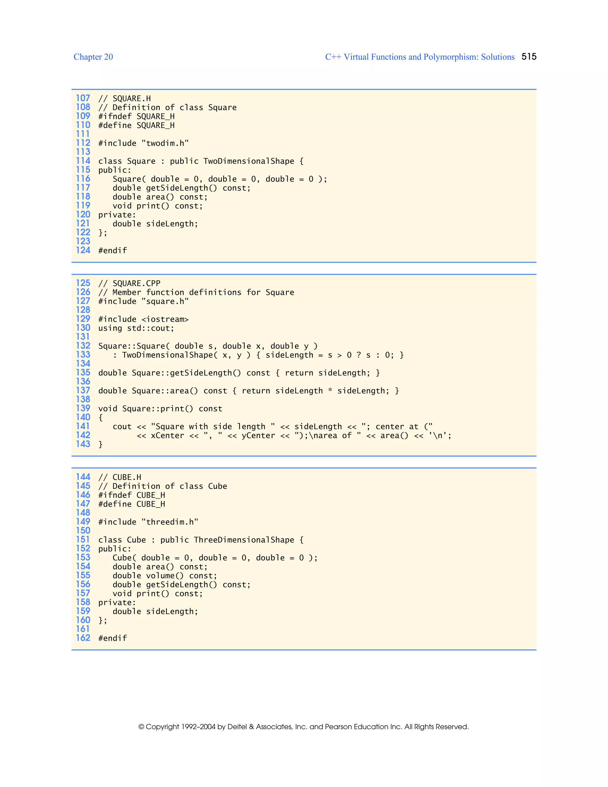 Chapter 20 C++ Virtual Functions and Polymorphism: Solutions 515
© Copyright 1992–2004 by Deitel & Associates, Inc. and Pearson Education Inc. All Rights Reserved.
107 // SQUARE.H
108 // Definition of class Square
109 #ifndef SQUARE_H
110 #define SQUARE_H
111
112 #include "twodim.h"
113
114 class Square : public TwoDimensionalShape {
115 public:
116 Square( double = 0, double = 0, double = 0 );
117 double getSideLength() const;
118 double area() const;
119 void print() const;
120 private:
121 double sideLength;
122 };
123
124 #endif
125 // SQUARE.CPP
126 // Member function definitions for Square
127 #include "square.h"
128
129 #include <iostream>
130 using std::cout;
131
132 Square::Square( double s, double x, double y )
133 : TwoDimensionalShape( x, y ) { sideLength = s > 0 ? s : 0; }
134
135 double Square::getSideLength() const { return sideLength; }
136
137 double Square::area() const { return sideLength * sideLength; }
138
139 void Square::print() const
140 {
141 cout << "Square with side length " << sideLength << "; center at ("
142 << xCenter << ", " << yCenter << ");narea of " << area() << 'n';
143 }
144 // CUBE.H
145 // Definition of class Cube
146 #ifndef CUBE_H
147 #define CUBE_H
148
149 #include "threedim.h"
150
151 class Cube : public ThreeDimensionalShape {
152 public:
153 Cube( double = 0, double = 0, double = 0 );
154 double area() const;
155 double volume() const;
156 double getSideLength() const;
157 void print() const;
158 private:
159 double sideLength;
160 };
161
162 #endif
 