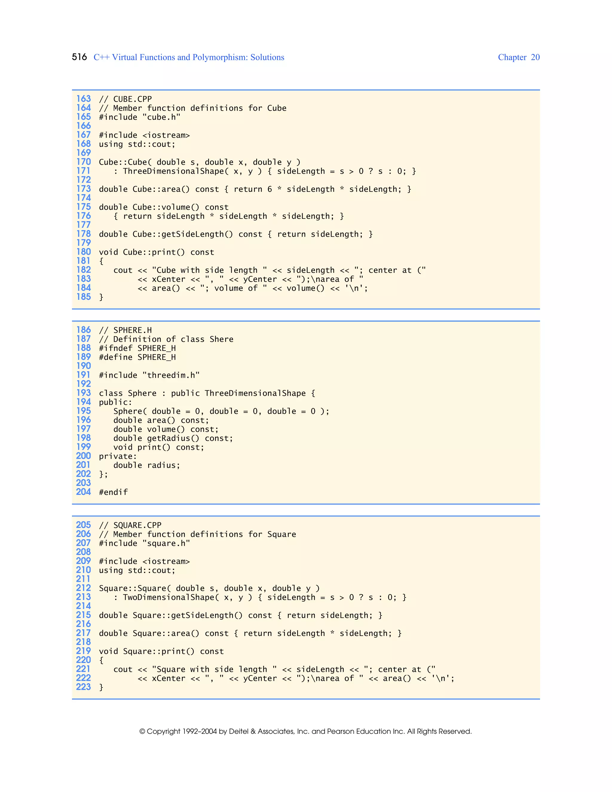 516 C++ Virtual Functions and Polymorphism: Solutions Chapter 20
© Copyright 1992–2004 by Deitel & Associates, Inc. and Pearson Education Inc. All Rights Reserved.
163 // CUBE.CPP
164 // Member function definitions for Cube
165 #include "cube.h"
166
167 #include <iostream>
168 using std::cout;
169
170 Cube::Cube( double s, double x, double y )
171 : ThreeDimensionalShape( x, y ) { sideLength = s > 0 ? s : 0; }
172
173 double Cube::area() const { return 6 * sideLength * sideLength; }
174
175 double Cube::volume() const
176 { return sideLength * sideLength * sideLength; }
177
178 double Cube::getSideLength() const { return sideLength; }
179
180 void Cube::print() const
181 {
182 cout << "Cube with side length " << sideLength << "; center at ("
183 << xCenter << ", " << yCenter << ");narea of "
184 << area() << "; volume of " << volume() << 'n';
185 }
186 // SPHERE.H
187 // Definition of class Shere
188 #ifndef SPHERE_H
189 #define SPHERE_H
190
191 #include "threedim.h"
192
193 class Sphere : public ThreeDimensionalShape {
194 public:
195 Sphere( double = 0, double = 0, double = 0 );
196 double area() const;
197 double volume() const;
198 double getRadius() const;
199 void print() const;
200 private:
201 double radius;
202 };
203
204 #endif
205 // SQUARE.CPP
206 // Member function definitions for Square
207 #include "square.h"
208
209 #include <iostream>
210 using std::cout;
211
212 Square::Square( double s, double x, double y )
213 : TwoDimensionalShape( x, y ) { sideLength = s > 0 ? s : 0; }
214
215 double Square::getSideLength() const { return sideLength; }
216
217 double Square::area() const { return sideLength * sideLength; }
218
219 void Square::print() const
220 {
221 cout << "Square with side length " << sideLength << "; center at ("
222 << xCenter << ", " << yCenter << ");narea of " << area() << 'n';
223 }
 