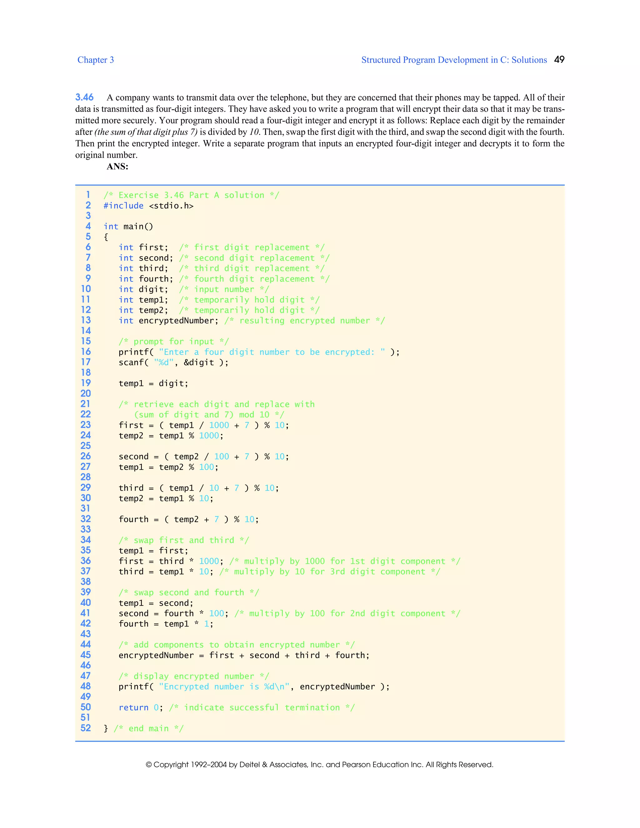 Chapter 3 Structured Program Development in C: Solutions 49
© Copyright 1992–2004 by Deitel & Associates, Inc. and Pearson Education Inc. All Rights Reserved.
3.46 A company wants to transmit data over the telephone, but they are concerned that their phones may be tapped. All of their
data is transmitted as four-digit integers. They have asked you to write a program that will encrypt their data so that it may be trans-
mitted more securely. Your program should read a four-digit integer and encrypt it as follows: Replace each digit by the remainder
after (the sum of that digit plus 7) is divided by 10. Then, swap the first digit with the third, and swap the second digit with the fourth.
Then print the encrypted integer. Write a separate program that inputs an encrypted four-digit integer and decrypts it to form the
original number.
ANS:
1 /* Exercise 3.46 Part A solution */
2 #include <stdio.h>
3
4 int main()
5 {
6 int first; /* first digit replacement */
7 int second; /* second digit replacement */
8 int third; /* third digit replacement */
9 int fourth; /* fourth digit replacement */
10 int digit; /* input number */
11 int temp1; /* temporarily hold digit */
12 int temp2; /* temporarily hold digit */
13 int encryptedNumber; /* resulting encrypted number */
14
15 /* prompt for input */
16 printf( "Enter a four digit number to be encrypted: " );
17 scanf( "%d", &digit );
18
19 temp1 = digit;
20
21 /* retrieve each digit and replace with
22 (sum of digit and 7) mod 10 */
23 first = ( temp1 / 1000 + 7 ) % 10;
24 temp2 = temp1 % 1000;
25
26 second = ( temp2 / 100 + 7 ) % 10;
27 temp1 = temp2 % 100;
28
29 third = ( temp1 / 10 + 7 ) % 10;
30 temp2 = temp1 % 10;
31
32 fourth = ( temp2 + 7 ) % 10;
33
34 /* swap first and third */
35 temp1 = first;
36 first = third * 1000; /* multiply by 1000 for 1st digit component */
37 third = temp1 * 10; /* multiply by 10 for 3rd digit component */
38
39 /* swap second and fourth */
40 temp1 = second;
41 second = fourth * 100; /* multiply by 100 for 2nd digit component */
42 fourth = temp1 * 1;
43
44 /* add components to obtain encrypted number */
45 encryptedNumber = first + second + third + fourth;
46
47 /* display encrypted number */
48 printf( "Encrypted number is %dn", encryptedNumber );
49
50 return 0; /* indicate successful termination */
51
52 } /* end main */
 