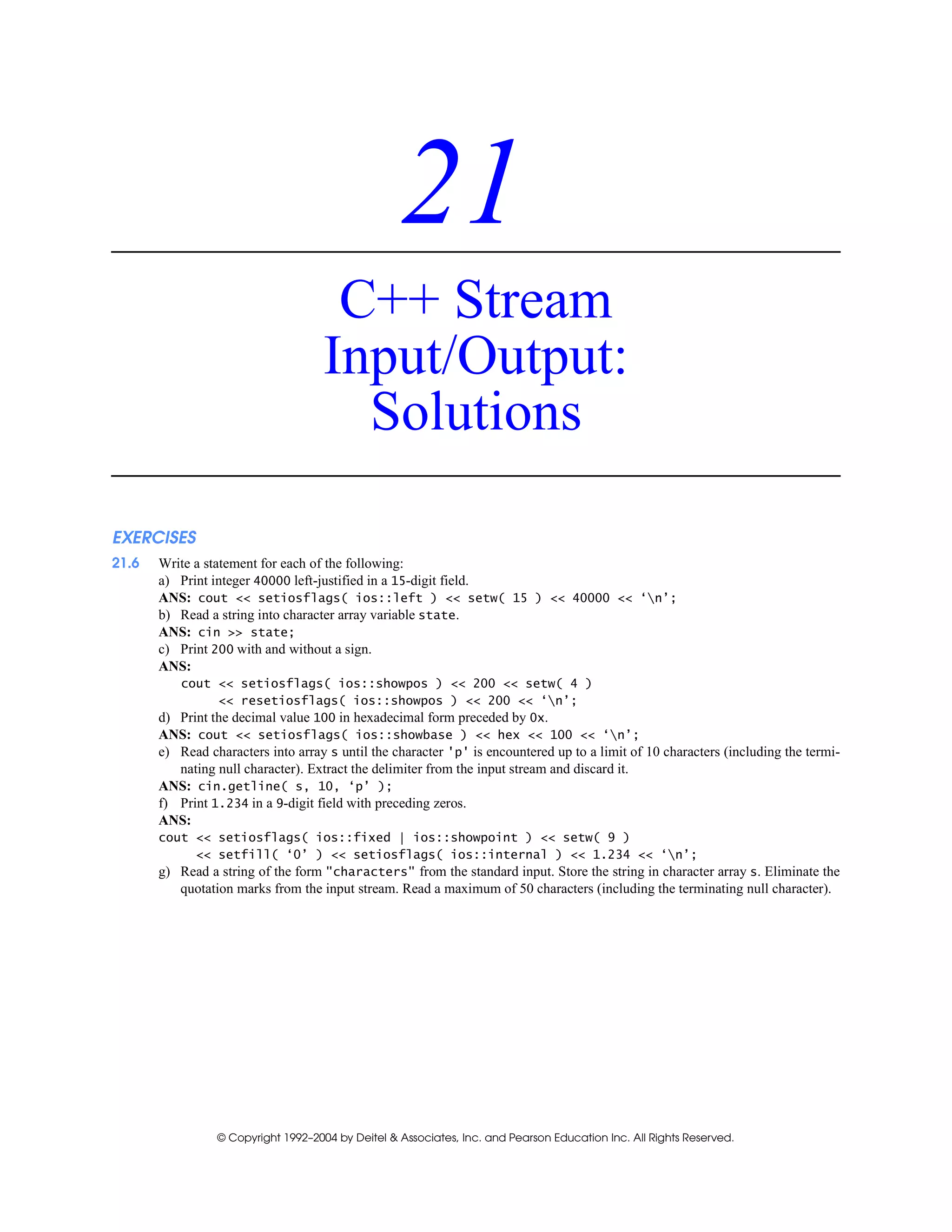 © Copyright 1992–2004 by Deitel & Associates, Inc. and Pearson Education Inc. All Rights Reserved.
21
C++ Stream
Input/Output:
Solutions
EXERCISES
21.6 Write a statement for each of the following:
a) Print integer 40000 left-justified in a 15-digit field.
ANS: cout << setiosflags( ios::left ) << setw( 15 ) << 40000 << ‘n’;
b) Read a string into character array variable state.
ANS: cin >> state;
c) Print 200 with and without a sign.
ANS:
cout << setiosflags( ios::showpos ) << 200 << setw( 4 )
<< resetiosflags( ios::showpos ) << 200 << ‘n’;
d) Print the decimal value 100 in hexadecimal form preceded by 0x.
ANS: cout << setiosflags( ios::showbase ) << hex << 100 << ‘n’;
e) Read characters into array s until the character 'p' is encountered up to a limit of 10 characters (including the termi-
nating null character). Extract the delimiter from the input stream and discard it.
ANS: cin.getline( s, 10, ‘p’ );
f) Print 1.234 in a 9-digit field with preceding zeros.
ANS:
cout << setiosflags( ios::fixed | ios::showpoint ) << setw( 9 )
<< setfill( ‘0’ ) << setiosflags( ios::internal ) << 1.234 << ‘n’;
g) Read a string of the form "characters" from the standard input. Store the string in character array s. Eliminate the
quotation marks from the input stream. Read a maximum of 50 characters (including the terminating null character).
 
