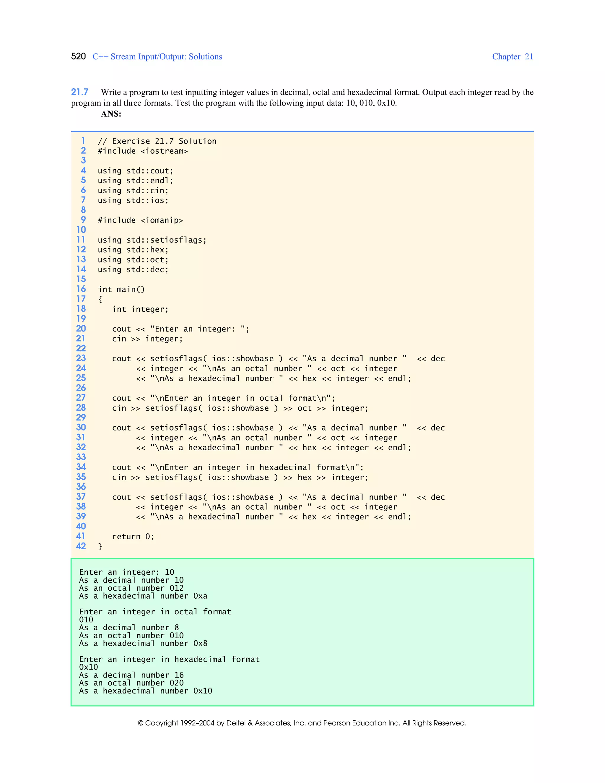 520 C++ Stream Input/Output: Solutions Chapter 21
© Copyright 1992–2004 by Deitel & Associates, Inc. and Pearson Education Inc. All Rights Reserved.
21.7 Write a program to test inputting integer values in decimal, octal and hexadecimal format. Output each integer read by the
program in all three formats. Test the program with the following input data: 10, 010, 0x10.
ANS:
1 // Exercise 21.7 Solution
2 #include <iostream>
3
4 using std::cout;
5 using std::endl;
6 using std::cin;
7 using std::ios;
8
9 #include <iomanip>
10
11 using std::setiosflags;
12 using std::hex;
13 using std::oct;
14 using std::dec;
15
16 int main()
17 {
18 int integer;
19
20 cout << "Enter an integer: ";
21 cin >> integer;
22
23 cout << setiosflags( ios::showbase ) << "As a decimal number " << dec
24 << integer << "nAs an octal number " << oct << integer
25 << "nAs a hexadecimal number " << hex << integer << endl;
26
27 cout << "nEnter an integer in octal formatn";
28 cin >> setiosflags( ios::showbase ) >> oct >> integer;
29
30 cout << setiosflags( ios::showbase ) << "As a decimal number " << dec
31 << integer << "nAs an octal number " << oct << integer
32 << "nAs a hexadecimal number " << hex << integer << endl;
33
34 cout << "nEnter an integer in hexadecimal formatn";
35 cin >> setiosflags( ios::showbase ) >> hex >> integer;
36
37 cout << setiosflags( ios::showbase ) << "As a decimal number " << dec
38 << integer << "nAs an octal number " << oct << integer
39 << "nAs a hexadecimal number " << hex << integer << endl;
40
41 return 0;
42 }
Enter an integer: 10
As a decimal number 10
As an octal number 012
As a hexadecimal number 0xa
Enter an integer in octal format
010
As a decimal number 8
As an octal number 010
As a hexadecimal number 0x8
Enter an integer in hexadecimal format
0x10
As a decimal number 16
As an octal number 020
As a hexadecimal number 0x10
 