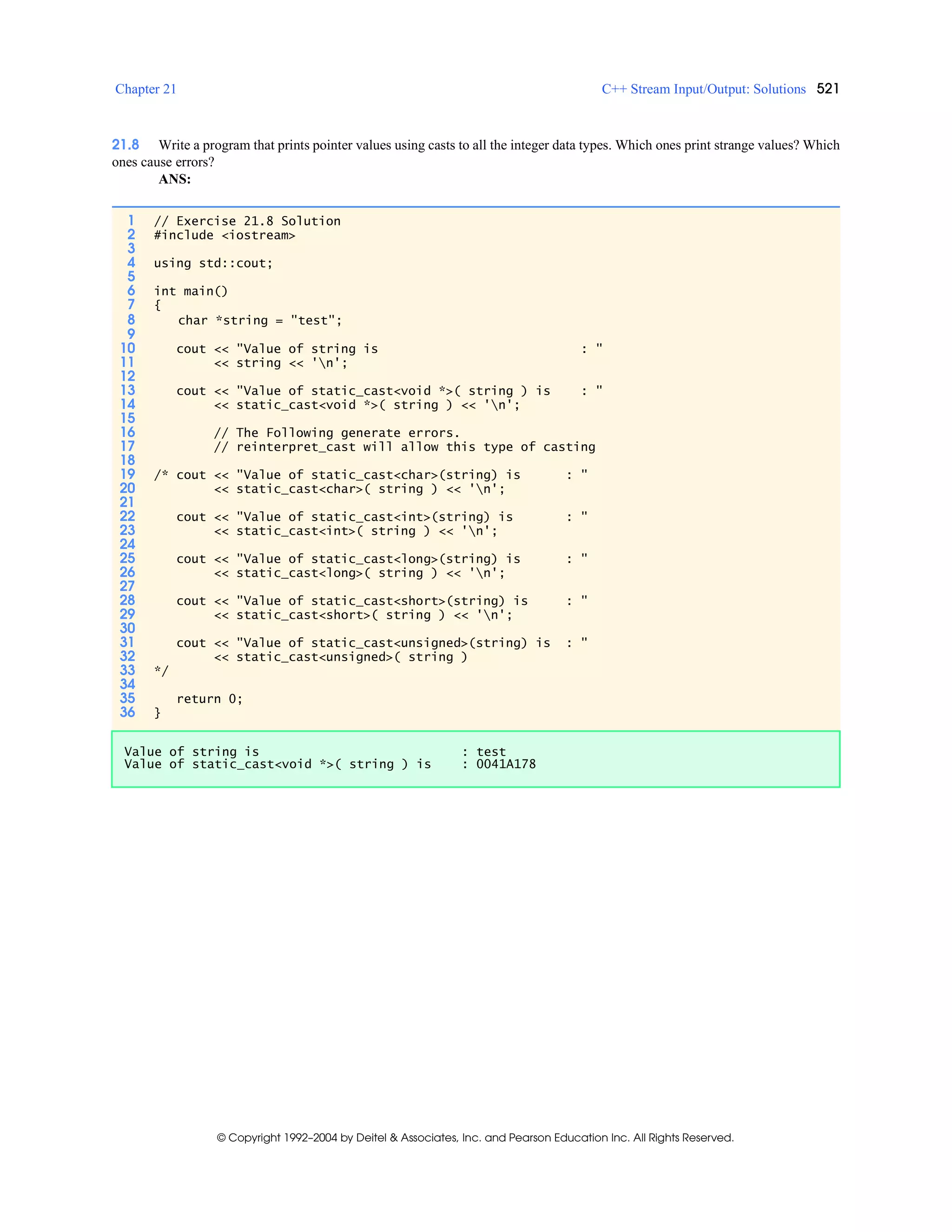 Chapter 21 C++ Stream Input/Output: Solutions 521
© Copyright 1992–2004 by Deitel & Associates, Inc. and Pearson Education Inc. All Rights Reserved.
21.8 Write a program that prints pointer values using casts to all the integer data types. Which ones print strange values? Which
ones cause errors?
ANS:
1 // Exercise 21.8 Solution
2 #include <iostream>
3
4 using std::cout;
5
6 int main()
7 {
8 char *string = "test";
9
10 cout << "Value of string is : "
11 << string << 'n';
12
13 cout << "Value of static_cast<void *>( string ) is : "
14 << static_cast<void *>( string ) << 'n';
15
16 // The Following generate errors.
17 // reinterpret_cast will allow this type of casting
18
19 /* cout << "Value of static_cast<char>(string) is : "
20 << static_cast<char>( string ) << 'n';
21
22 cout << "Value of static_cast<int>(string) is : "
23 << static_cast<int>( string ) << 'n';
24
25 cout << "Value of static_cast<long>(string) is : "
26 << static_cast<long>( string ) << 'n';
27
28 cout << "Value of static_cast<short>(string) is : "
29 << static_cast<short>( string ) << 'n';
30
31 cout << "Value of static_cast<unsigned>(string) is : "
32 << static_cast<unsigned>( string )
33 */
34
35 return 0;
36 }
Value of string is : test
Value of static_cast<void *>( string ) is : 0041A178
 