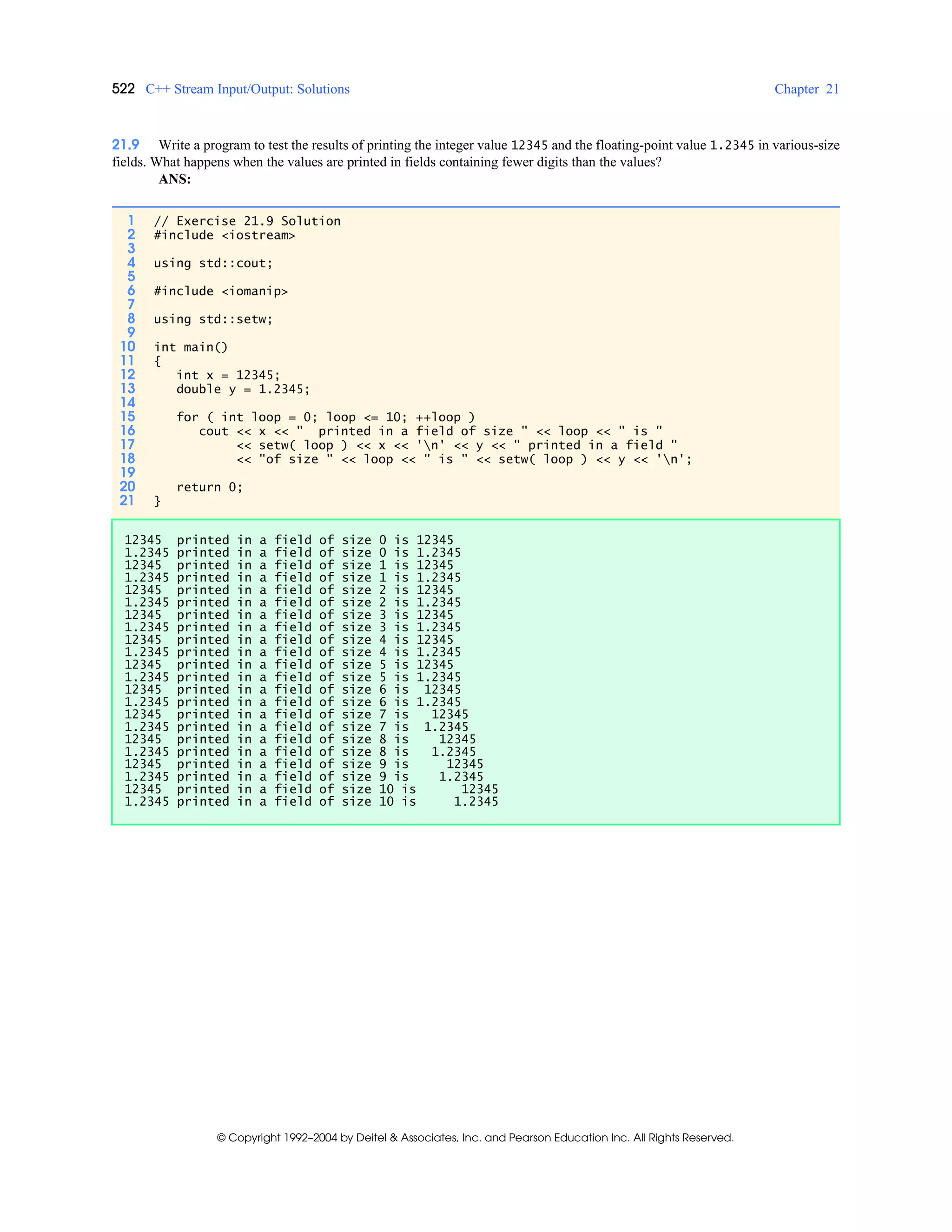 522 C++ Stream Input/Output: Solutions Chapter 21
© Copyright 1992–2004 by Deitel & Associates, Inc. and Pearson Education Inc. All Rights Reserved.
21.9 Write a program to test the results of printing the integer value 12345 and the floating-point value 1.2345 in various-size
fields. What happens when the values are printed in fields containing fewer digits than the values?
ANS:
1 // Exercise 21.9 Solution
2 #include <iostream>
3
4 using std::cout;
5
6 #include <iomanip>
7
8 using std::setw;
9
10 int main()
11 {
12 int x = 12345;
13 double y = 1.2345;
14
15 for ( int loop = 0; loop <= 10; ++loop )
16 cout << x << " printed in a field of size " << loop << " is "
17 << setw( loop ) << x << 'n' << y << " printed in a field "
18 << "of size " << loop << " is " << setw( loop ) << y << 'n';
19
20 return 0;
21 }
12345 printed in a field of size 0 is 12345
1.2345 printed in a field of size 0 is 1.2345
12345 printed in a field of size 1 is 12345
1.2345 printed in a field of size 1 is 1.2345
12345 printed in a field of size 2 is 12345
1.2345 printed in a field of size 2 is 1.2345
12345 printed in a field of size 3 is 12345
1.2345 printed in a field of size 3 is 1.2345
12345 printed in a field of size 4 is 12345
1.2345 printed in a field of size 4 is 1.2345
12345 printed in a field of size 5 is 12345
1.2345 printed in a field of size 5 is 1.2345
12345 printed in a field of size 6 is 12345
1.2345 printed in a field of size 6 is 1.2345
12345 printed in a field of size 7 is 12345
1.2345 printed in a field of size 7 is 1.2345
12345 printed in a field of size 8 is 12345
1.2345 printed in a field of size 8 is 1.2345
12345 printed in a field of size 9 is 12345
1.2345 printed in a field of size 9 is 1.2345
12345 printed in a field of size 10 is 12345
1.2345 printed in a field of size 10 is 1.2345
 