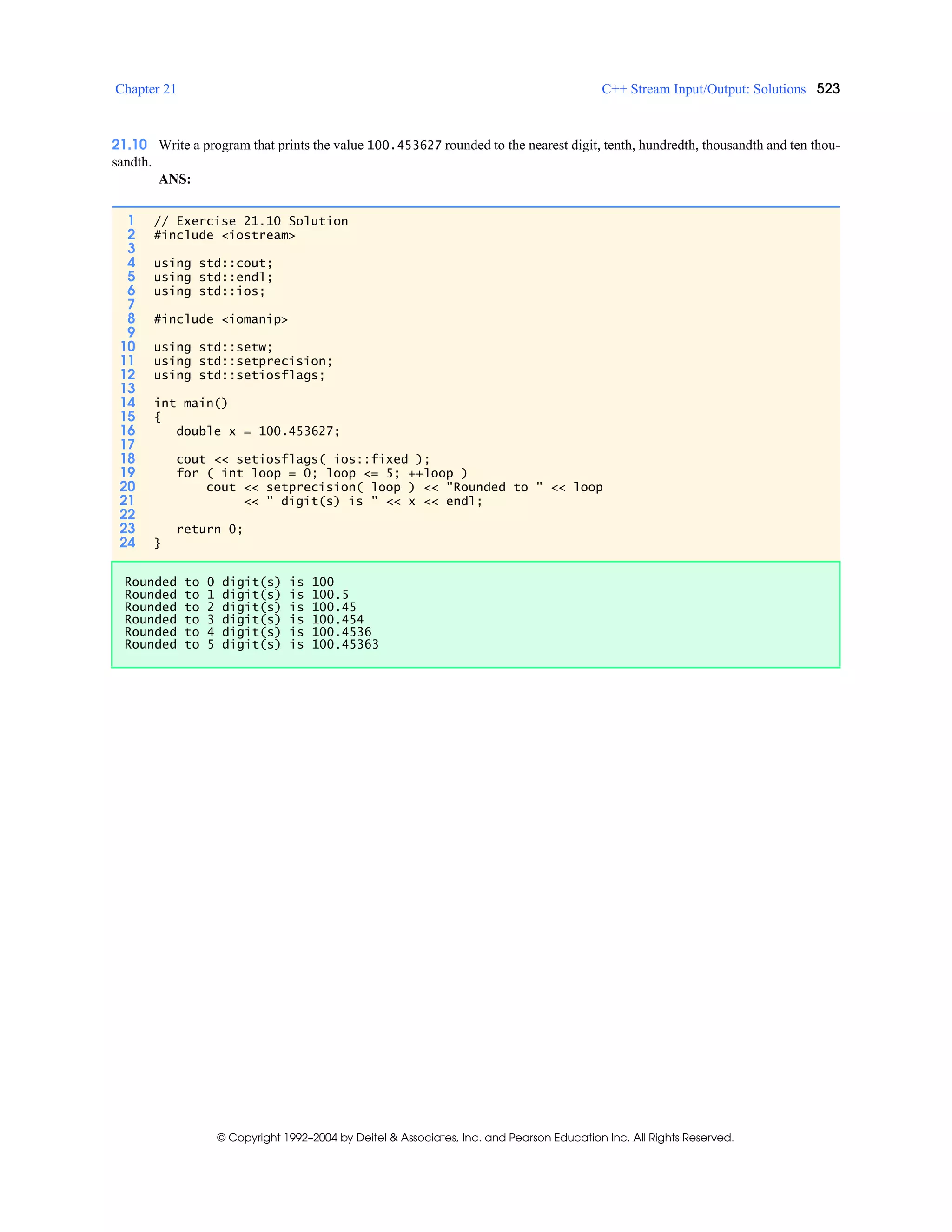 Chapter 21 C++ Stream Input/Output: Solutions 523
© Copyright 1992–2004 by Deitel & Associates, Inc. and Pearson Education Inc. All Rights Reserved.
21.10 Write a program that prints the value 100.453627 rounded to the nearest digit, tenth, hundredth, thousandth and ten thou-
sandth.
ANS:
1 // Exercise 21.10 Solution
2 #include <iostream>
3
4 using std::cout;
5 using std::endl;
6 using std::ios;
7
8 #include <iomanip>
9
10 using std::setw;
11 using std::setprecision;
12 using std::setiosflags;
13
14 int main()
15 {
16 double x = 100.453627;
17
18 cout << setiosflags( ios::fixed );
19 for ( int loop = 0; loop <= 5; ++loop )
20 cout << setprecision( loop ) << "Rounded to " << loop
21 << " digit(s) is " << x << endl;
22
23 return 0;
24 }
Rounded to 0 digit(s) is 100
Rounded to 1 digit(s) is 100.5
Rounded to 2 digit(s) is 100.45
Rounded to 3 digit(s) is 100.454
Rounded to 4 digit(s) is 100.4536
Rounded to 5 digit(s) is 100.45363
 