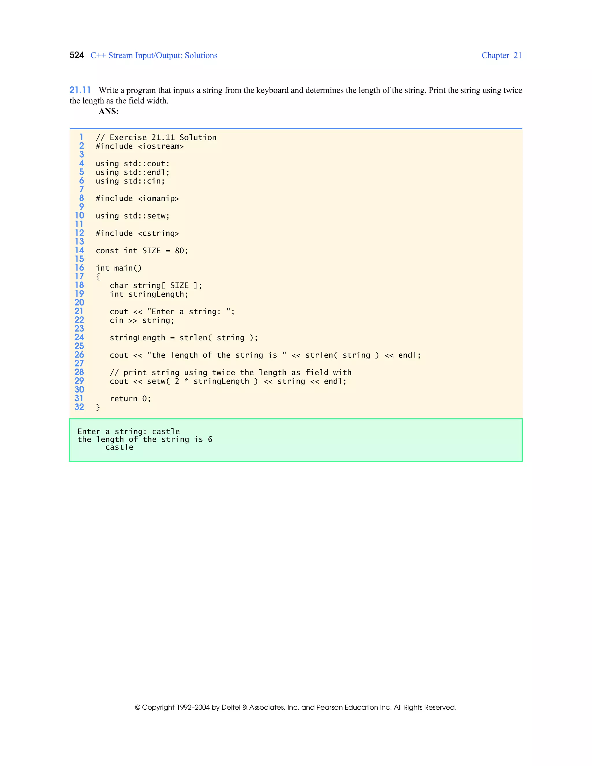 524 C++ Stream Input/Output: Solutions Chapter 21
© Copyright 1992–2004 by Deitel & Associates, Inc. and Pearson Education Inc. All Rights Reserved.
21.11 Write a program that inputs a string from the keyboard and determines the length of the string. Print the string using twice
the length as the field width.
ANS:
1 // Exercise 21.11 Solution
2 #include <iostream>
3
4 using std::cout;
5 using std::endl;
6 using std::cin;
7
8 #include <iomanip>
9
10 using std::setw;
11
12 #include <cstring>
13
14 const int SIZE = 80;
15
16 int main()
17 {
18 char string[ SIZE ];
19 int stringLength;
20
21 cout << "Enter a string: ";
22 cin >> string;
23
24 stringLength = strlen( string );
25
26 cout << "the length of the string is " << strlen( string ) << endl;
27
28 // print string using twice the length as field with
29 cout << setw( 2 * stringLength ) << string << endl;
30
31 return 0;
32 }
Enter a string: castle
the length of the string is 6
castle
 
