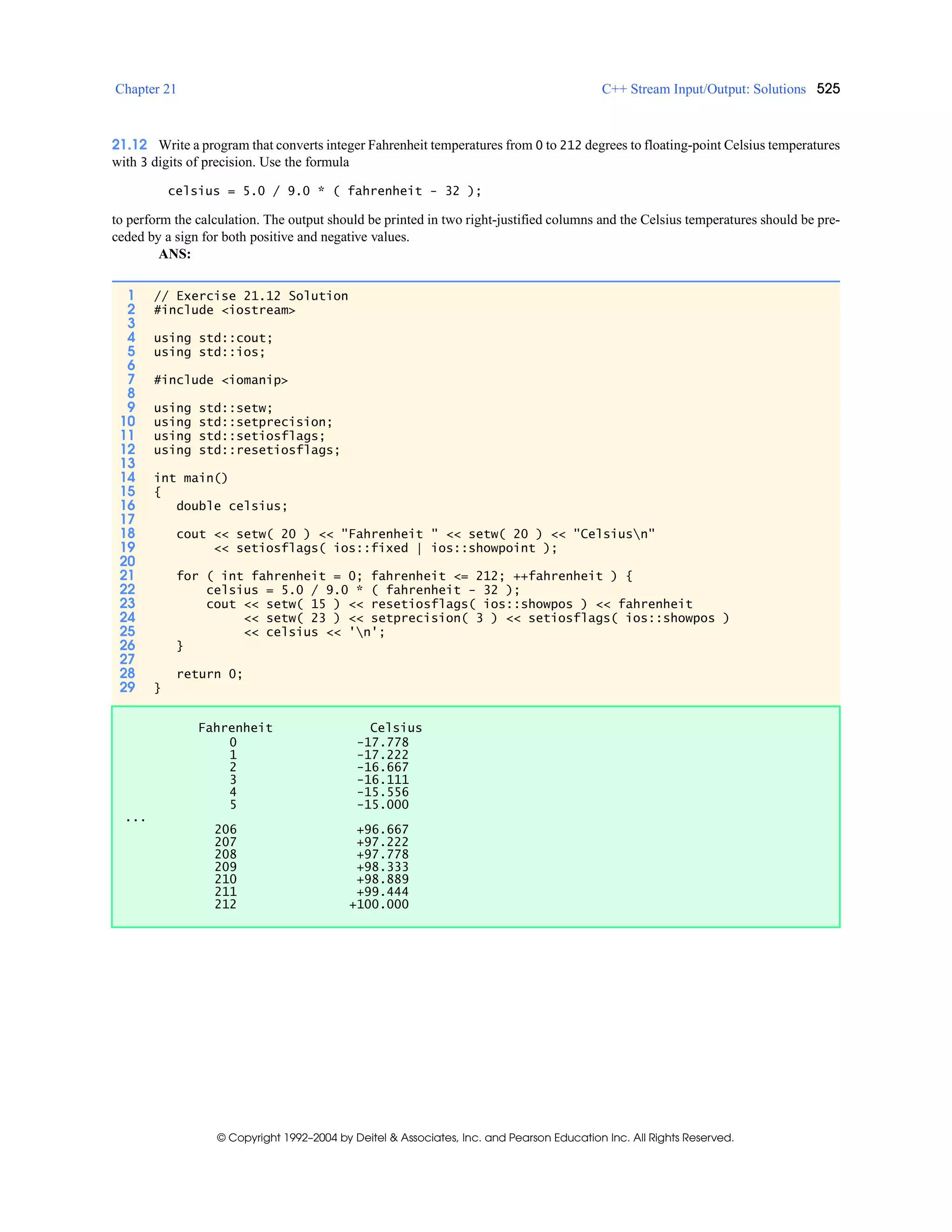 Chapter 21 C++ Stream Input/Output: Solutions 525
© Copyright 1992–2004 by Deitel & Associates, Inc. and Pearson Education Inc. All Rights Reserved.
21.12 Write a program that converts integer Fahrenheit temperatures from 0 to 212 degrees to floating-point Celsius temperatures
with 3 digits of precision. Use the formula
celsius = 5.0 / 9.0 * ( fahrenheit - 32 );
to perform the calculation. The output should be printed in two right-justified columns and the Celsius temperatures should be pre-
ceded by a sign for both positive and negative values.
ANS:
1 // Exercise 21.12 Solution
2 #include <iostream>
3
4 using std::cout;
5 using std::ios;
6
7 #include <iomanip>
8
9 using std::setw;
10 using std::setprecision;
11 using std::setiosflags;
12 using std::resetiosflags;
13
14 int main()
15 {
16 double celsius;
17
18 cout << setw( 20 ) << "Fahrenheit " << setw( 20 ) << "Celsiusn"
19 << setiosflags( ios::fixed | ios::showpoint );
20
21 for ( int fahrenheit = 0; fahrenheit <= 212; ++fahrenheit ) {
22 celsius = 5.0 / 9.0 * ( fahrenheit - 32 );
23 cout << setw( 15 ) << resetiosflags( ios::showpos ) << fahrenheit
24 << setw( 23 ) << setprecision( 3 ) << setiosflags( ios::showpos )
25 << celsius << 'n';
26 }
27
28 return 0;
29 }
Fahrenheit Celsius
0 -17.778
1 -17.222
2 -16.667
3 -16.111
4 -15.556
5 -15.000
...
206 +96.667
207 +97.222
208 +97.778
209 +98.333
210 +98.889
211 +99.444
212 +100.000
 