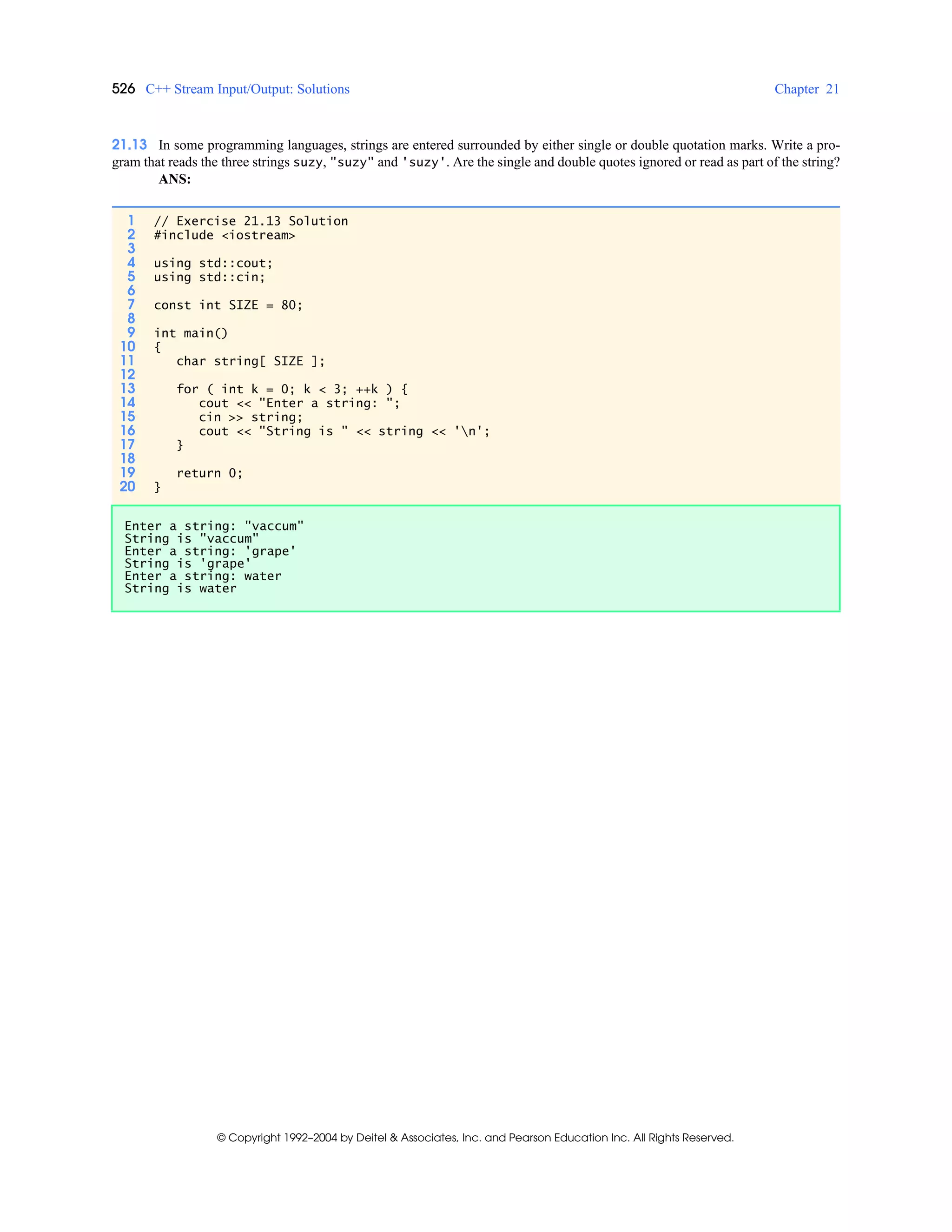 526 C++ Stream Input/Output: Solutions Chapter 21
© Copyright 1992–2004 by Deitel & Associates, Inc. and Pearson Education Inc. All Rights Reserved.
21.13 In some programming languages, strings are entered surrounded by either single or double quotation marks. Write a pro-
gram that reads the three strings suzy, "suzy" and 'suzy'. Are the single and double quotes ignored or read as part of the string?
ANS:
1 // Exercise 21.13 Solution
2 #include <iostream>
3
4 using std::cout;
5 using std::cin;
6
7 const int SIZE = 80;
8
9 int main()
10 {
11 char string[ SIZE ];
12
13 for ( int k = 0; k < 3; ++k ) {
14 cout << "Enter a string: ";
15 cin >> string;
16 cout << "String is " << string << 'n';
17 }
18
19 return 0;
20 }
Enter a string: "vaccum"
String is "vaccum"
Enter a string: 'grape'
String is 'grape'
Enter a string: water
String is water
 
