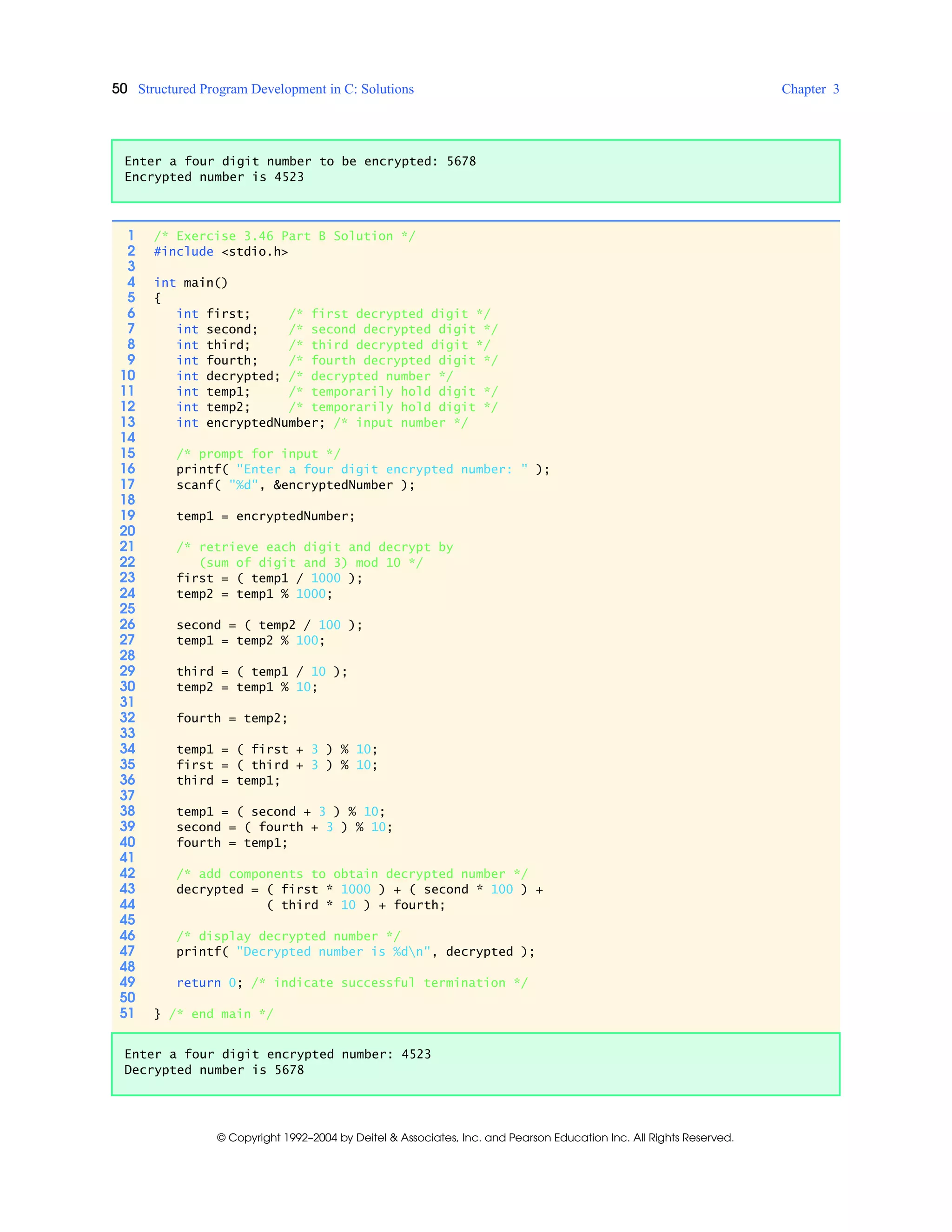 50 Structured Program Development in C: Solutions Chapter 3
© Copyright 1992–2004 by Deitel & Associates, Inc. and Pearson Education Inc. All Rights Reserved.
Enter a four digit number to be encrypted: 5678
Encrypted number is 4523
1 /* Exercise 3.46 Part B Solution */
2 #include <stdio.h>
3
4 int main()
5 {
6 int first; /* first decrypted digit */
7 int second; /* second decrypted digit */
8 int third; /* third decrypted digit */
9 int fourth; /* fourth decrypted digit */
10 int decrypted; /* decrypted number */
11 int temp1; /* temporarily hold digit */
12 int temp2; /* temporarily hold digit */
13 int encryptedNumber; /* input number */
14
15 /* prompt for input */
16 printf( "Enter a four digit encrypted number: " );
17 scanf( "%d", &encryptedNumber );
18
19 temp1 = encryptedNumber;
20
21 /* retrieve each digit and decrypt by
22 (sum of digit and 3) mod 10 */
23 first = ( temp1 / 1000 );
24 temp2 = temp1 % 1000;
25
26 second = ( temp2 / 100 );
27 temp1 = temp2 % 100;
28
29 third = ( temp1 / 10 );
30 temp2 = temp1 % 10;
31
32 fourth = temp2;
33
34 temp1 = ( first + 3 ) % 10;
35 first = ( third + 3 ) % 10;
36 third = temp1;
37
38 temp1 = ( second + 3 ) % 10;
39 second = ( fourth + 3 ) % 10;
40 fourth = temp1;
41
42 /* add components to obtain decrypted number */
43 decrypted = ( first * 1000 ) + ( second * 100 ) +
44 ( third * 10 ) + fourth;
45
46 /* display decrypted number */
47 printf( "Decrypted number is %dn", decrypted );
48
49 return 0; /* indicate successful termination */
50
51 } /* end main */
Enter a four digit encrypted number: 4523
Decrypted number is 5678
 