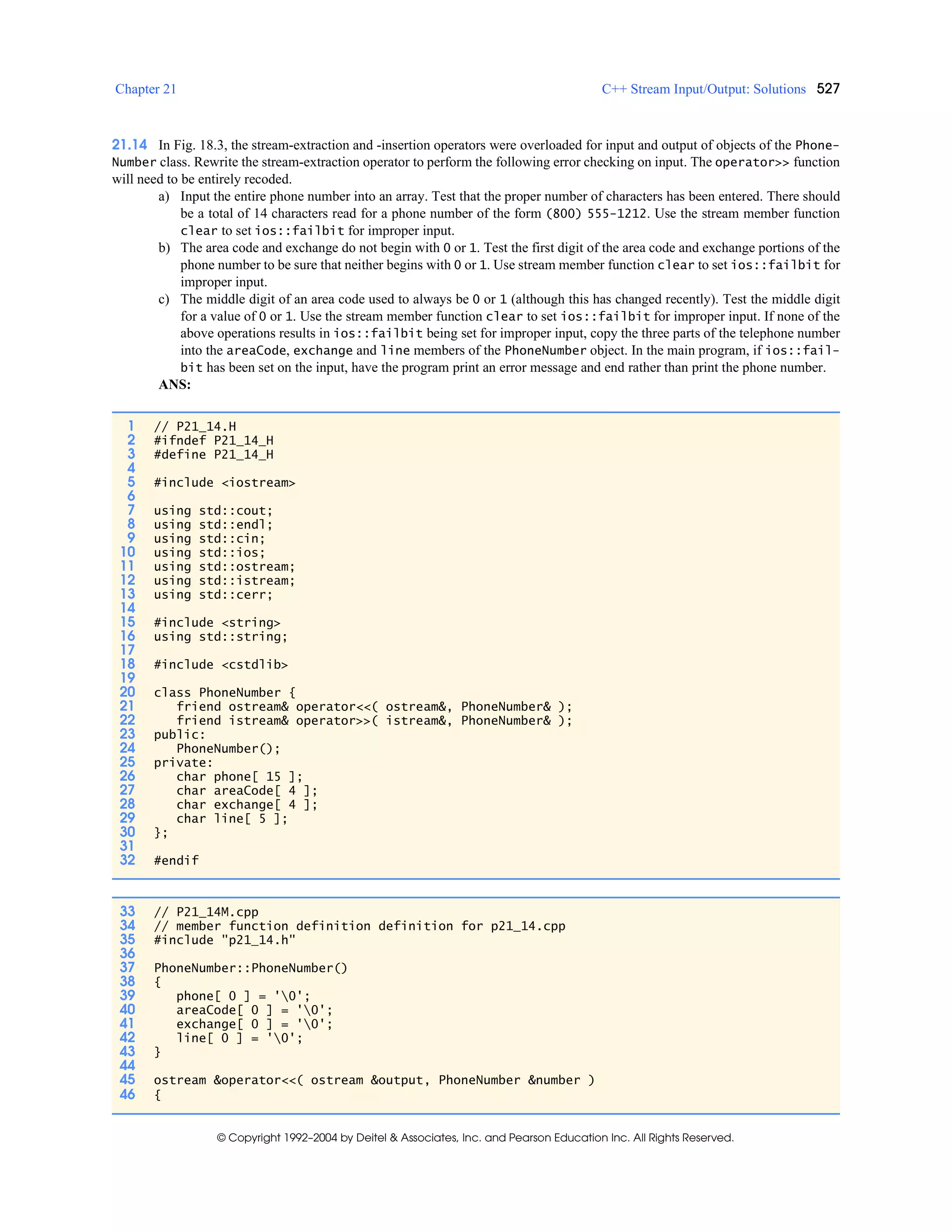 Chapter 21 C++ Stream Input/Output: Solutions 527
© Copyright 1992–2004 by Deitel & Associates, Inc. and Pearson Education Inc. All Rights Reserved.
21.14 In Fig. 18.3, the stream-extraction and -insertion operators were overloaded for input and output of objects of the Phone-
Number class. Rewrite the stream-extraction operator to perform the following error checking on input. The operator>> function
will need to be entirely recoded.
a) Input the entire phone number into an array. Test that the proper number of characters has been entered. There should
be a total of 14 characters read for a phone number of the form (800) 555-1212. Use the stream member function
clear to set ios::failbit for improper input.
b) The area code and exchange do not begin with 0 or 1. Test the first digit of the area code and exchange portions of the
phone number to be sure that neither begins with 0 or 1. Use stream member function clear to set ios::failbit for
improper input.
c) The middle digit of an area code used to always be 0 or 1 (although this has changed recently). Test the middle digit
for a value of 0 or 1. Use the stream member function clear to set ios::failbit for improper input. If none of the
above operations results in ios::failbit being set for improper input, copy the three parts of the telephone number
into the areaCode, exchange and line members of the PhoneNumber object. In the main program, if ios::fail-
bit has been set on the input, have the program print an error message and end rather than print the phone number.
ANS:
1 // P21_14.H
2 #ifndef P21_14_H
3 #define P21_14_H
4
5 #include <iostream>
6
7 using std::cout;
8 using std::endl;
9 using std::cin;
10 using std::ios;
11 using std::ostream;
12 using std::istream;
13 using std::cerr;
14
15 #include <string>
16 using std::string;
17
18 #include <cstdlib>
19
20 class PhoneNumber {
21 friend ostream& operator<<( ostream&, PhoneNumber& );
22 friend istream& operator>>( istream&, PhoneNumber& );
23 public:
24 PhoneNumber();
25 private:
26 char phone[ 15 ];
27 char areaCode[ 4 ];
28 char exchange[ 4 ];
29 char line[ 5 ];
30 };
31
32 #endif
33 // P21_14M.cpp
34 // member function definition definition for p21_14.cpp
35 #include "p21_14.h"
36
37 PhoneNumber::PhoneNumber()
38 {
39 phone[ 0 ] = '0';
40 areaCode[ 0 ] = '0';
41 exchange[ 0 ] = '0';
42 line[ 0 ] = '0';
43 }
44
45 ostream &operator<<( ostream &output, PhoneNumber &number )
46 {
 
