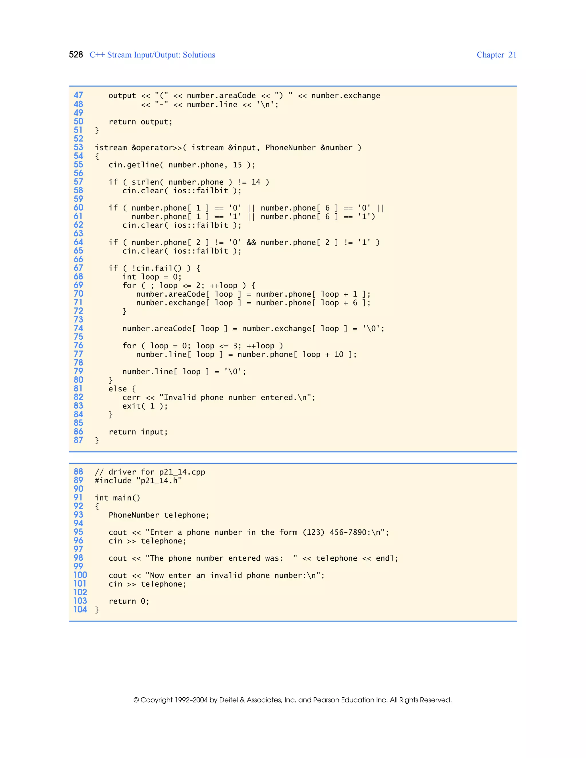 528 C++ Stream Input/Output: Solutions Chapter 21
© Copyright 1992–2004 by Deitel & Associates, Inc. and Pearson Education Inc. All Rights Reserved.
47 output << "(" << number.areaCode << ") " << number.exchange
48 << "-" << number.line << 'n';
49
50 return output;
51 }
52
53 istream &operator>>( istream &input, PhoneNumber &number )
54 {
55 cin.getline( number.phone, 15 );
56
57 if ( strlen( number.phone ) != 14 )
58 cin.clear( ios::failbit );
59
60 if ( number.phone[ 1 ] == '0' || number.phone[ 6 ] == '0' ||
61 number.phone[ 1 ] == '1' || number.phone[ 6 ] == '1')
62 cin.clear( ios::failbit );
63
64 if ( number.phone[ 2 ] != '0' && number.phone[ 2 ] != '1' )
65 cin.clear( ios::failbit );
66
67 if ( !cin.fail() ) {
68 int loop = 0;
69 for ( ; loop <= 2; ++loop ) {
70 number.areaCode[ loop ] = number.phone[ loop + 1 ];
71 number.exchange[ loop ] = number.phone[ loop + 6 ];
72 }
73
74 number.areaCode[ loop ] = number.exchange[ loop ] = '0';
75
76 for ( loop = 0; loop <= 3; ++loop )
77 number.line[ loop ] = number.phone[ loop + 10 ];
78
79 number.line[ loop ] = '0';
80 }
81 else {
82 cerr << "Invalid phone number entered.n";
83 exit( 1 );
84 }
85
86 return input;
87 }
88 // driver for p21_14.cpp
89 #include "p21_14.h"
90
91 int main()
92 {
93 PhoneNumber telephone;
94
95 cout << "Enter a phone number in the form (123) 456-7890:n";
96 cin >> telephone;
97
98 cout << "The phone number entered was: " << telephone << endl;
99
100 cout << "Now enter an invalid phone number:n";
101 cin >> telephone;
102
103 return 0;
104 }
 