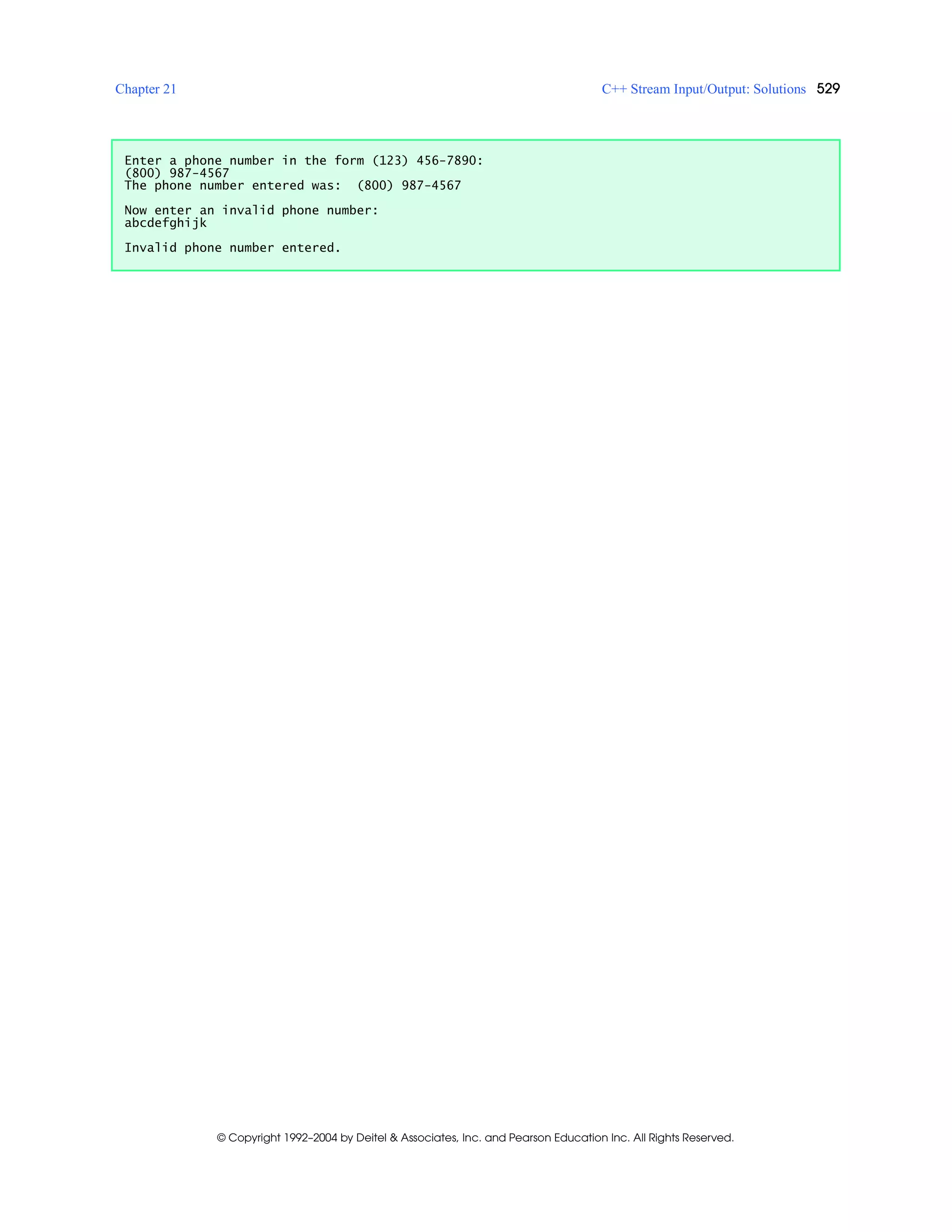 Chapter 21 C++ Stream Input/Output: Solutions 529
© Copyright 1992–2004 by Deitel & Associates, Inc. and Pearson Education Inc. All Rights Reserved.
Enter a phone number in the form (123) 456-7890:
(800) 987-4567
The phone number entered was: (800) 987-4567
Now enter an invalid phone number:
abcdefghijk
Invalid phone number entered.
 