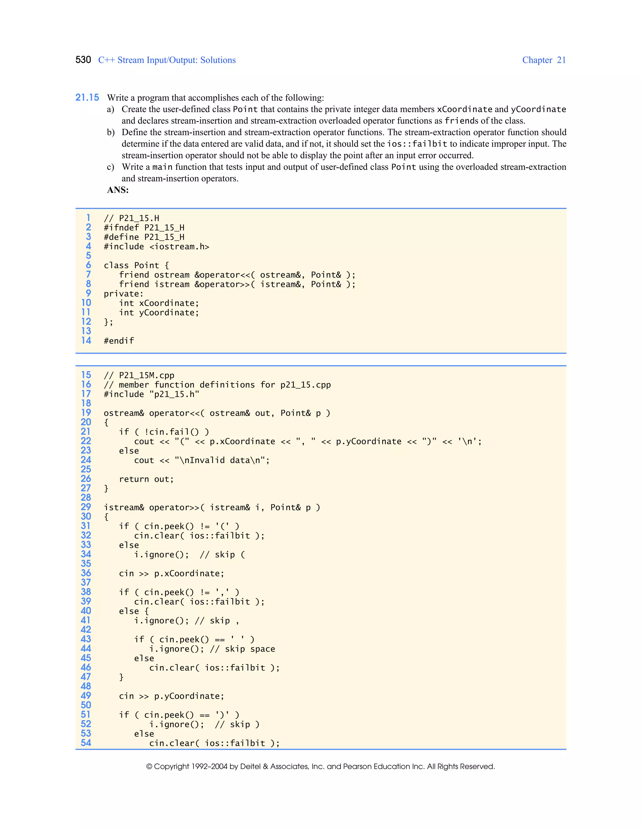 530 C++ Stream Input/Output: Solutions Chapter 21
© Copyright 1992–2004 by Deitel & Associates, Inc. and Pearson Education Inc. All Rights Reserved.
21.15 Write a program that accomplishes each of the following:
a) Create the user-defined class Point that contains the private integer data members xCoordinate and yCoordinate
and declares stream-insertion and stream-extraction overloaded operator functions as friends of the class.
b) Define the stream-insertion and stream-extraction operator functions. The stream-extraction operator function should
determine if the data entered are valid data, and if not, it should set the ios::failbit to indicate improper input. The
stream-insertion operator should not be able to display the point after an input error occurred.
c) Write a main function that tests input and output of user-defined class Point using the overloaded stream-extraction
and stream-insertion operators.
ANS:
1 // P21_15.H
2 #ifndef P21_15_H
3 #define P21_15_H
4 #include <iostream.h>
5
6 class Point {
7 friend ostream &operator<<( ostream&, Point& );
8 friend istream &operator>>( istream&, Point& );
9 private:
10 int xCoordinate;
11 int yCoordinate;
12 };
13
14 #endif
15 // P21_15M.cpp
16 // member function definitions for p21_15.cpp
17 #include "p21_15.h"
18
19 ostream& operator<<( ostream& out, Point& p )
20 {
21 if ( !cin.fail() )
22 cout << "(" << p.xCoordinate << ", " << p.yCoordinate << ")" << 'n';
23 else
24 cout << "nInvalid datan";
25
26 return out;
27 }
28
29 istream& operator>>( istream& i, Point& p )
30 {
31 if ( cin.peek() != '(' )
32 cin.clear( ios::failbit );
33 else
34 i.ignore(); // skip (
35
36 cin >> p.xCoordinate;
37
38 if ( cin.peek() != ',' )
39 cin.clear( ios::failbit );
40 else {
41 i.ignore(); // skip ,
42
43 if ( cin.peek() == ' ' )
44 i.ignore(); // skip space
45 else
46 cin.clear( ios::failbit );
47 }
48
49 cin >> p.yCoordinate;
50
51 if ( cin.peek() == ')' )
52 i.ignore(); // skip )
53 else
54 cin.clear( ios::failbit );
 