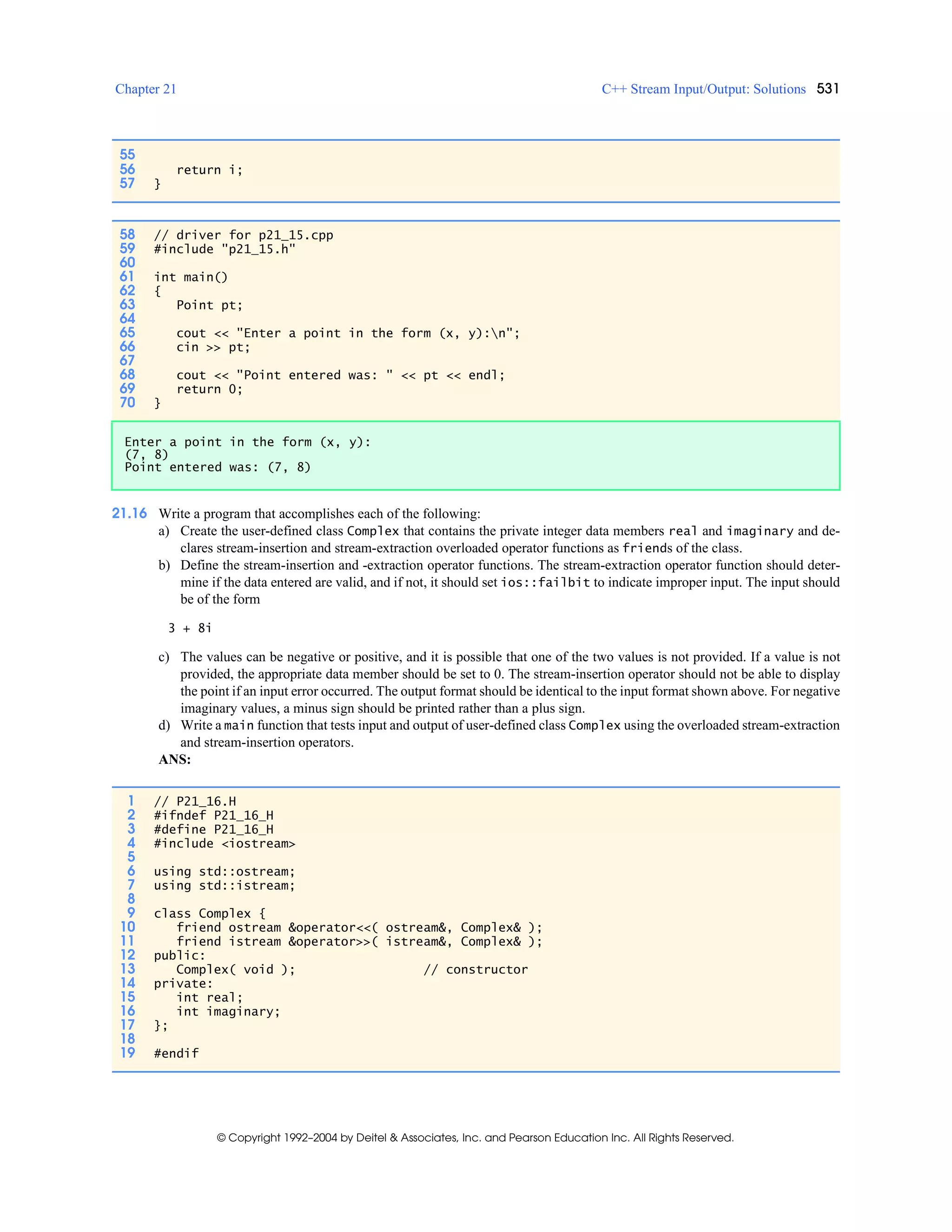 Chapter 21 C++ Stream Input/Output: Solutions 531
© Copyright 1992–2004 by Deitel & Associates, Inc. and Pearson Education Inc. All Rights Reserved.
21.16 Write a program that accomplishes each of the following:
a) Create the user-defined class Complex that contains the private integer data members real and imaginary and de-
clares stream-insertion and stream-extraction overloaded operator functions as friends of the class.
b) Define the stream-insertion and -extraction operator functions. The stream-extraction operator function should deter-
mine if the data entered are valid, and if not, it should set ios::failbit to indicate improper input. The input should
be of the form
3 + 8i
c) The values can be negative or positive, and it is possible that one of the two values is not provided. If a value is not
provided, the appropriate data member should be set to 0. The stream-insertion operator should not be able to display
the point if an input error occurred. The output format should be identical to the input format shown above. For negative
imaginary values, a minus sign should be printed rather than a plus sign.
d) Write a main function that tests input and output of user-defined class Complex using the overloaded stream-extraction
and stream-insertion operators.
ANS:
55
56 return i;
57 }
58 // driver for p21_15.cpp
59 #include "p21_15.h"
60
61 int main()
62 {
63 Point pt;
64
65 cout << "Enter a point in the form (x, y):n";
66 cin >> pt;
67
68 cout << "Point entered was: " << pt << endl;
69 return 0;
70 }
Enter a point in the form (x, y):
(7, 8)
Point entered was: (7, 8)
1 // P21_16.H
2 #ifndef P21_16_H
3 #define P21_16_H
4 #include <iostream>
5
6 using std::ostream;
7 using std::istream;
8
9 class Complex {
10 friend ostream &operator<<( ostream&, Complex& );
11 friend istream &operator>>( istream&, Complex& );
12 public:
13 Complex( void ); // constructor
14 private:
15 int real;
16 int imaginary;
17 };
18
19 #endif
 