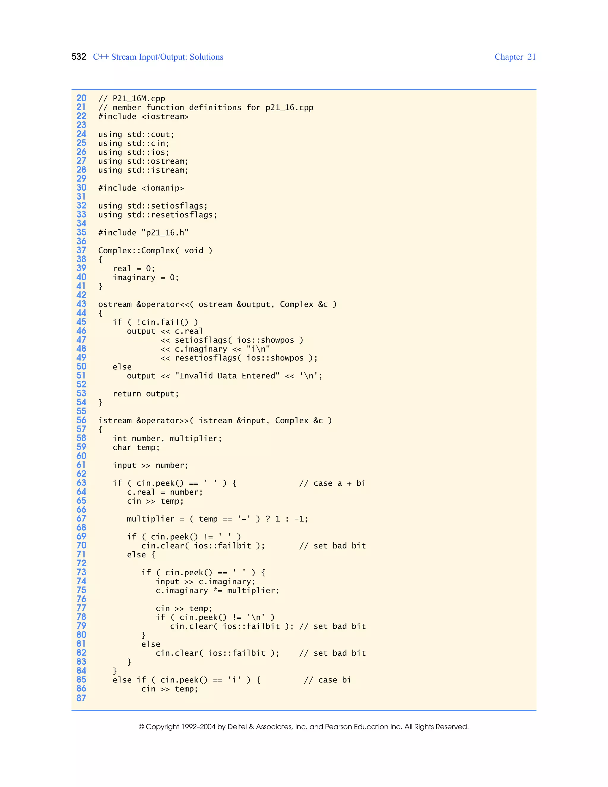 532 C++ Stream Input/Output: Solutions Chapter 21
© Copyright 1992–2004 by Deitel & Associates, Inc. and Pearson Education Inc. All Rights Reserved.
20 // P21_16M.cpp
21 // member function definitions for p21_16.cpp
22 #include <iostream>
23
24 using std::cout;
25 using std::cin;
26 using std::ios;
27 using std::ostream;
28 using std::istream;
29
30 #include <iomanip>
31
32 using std::setiosflags;
33 using std::resetiosflags;
34
35 #include "p21_16.h"
36
37 Complex::Complex( void )
38 {
39 real = 0;
40 imaginary = 0;
41 }
42
43 ostream &operator<<( ostream &output, Complex &c )
44 {
45 if ( !cin.fail() )
46 output << c.real
47 << setiosflags( ios::showpos )
48 << c.imaginary << "in"
49 << resetiosflags( ios::showpos );
50 else
51 output << "Invalid Data Entered" << 'n';
52
53 return output;
54 }
55
56 istream &operator>>( istream &input, Complex &c )
57 {
58 int number, multiplier;
59 char temp;
60
61 input >> number;
62
63 if ( cin.peek() == ' ' ) { // case a + bi
64 c.real = number;
65 cin >> temp;
66
67 multiplier = ( temp == '+' ) ? 1 : -1;
68
69 if ( cin.peek() != ' ' )
70 cin.clear( ios::failbit ); // set bad bit
71 else {
72
73 if ( cin.peek() == ' ' ) {
74 input >> c.imaginary;
75 c.imaginary *= multiplier;
76
77 cin >> temp;
78 if ( cin.peek() != 'n' )
79 cin.clear( ios::failbit ); // set bad bit
80 }
81 else
82 cin.clear( ios::failbit ); // set bad bit
83 }
84 }
85 else if ( cin.peek() == 'i' ) { // case bi
86 cin >> temp;
87
 