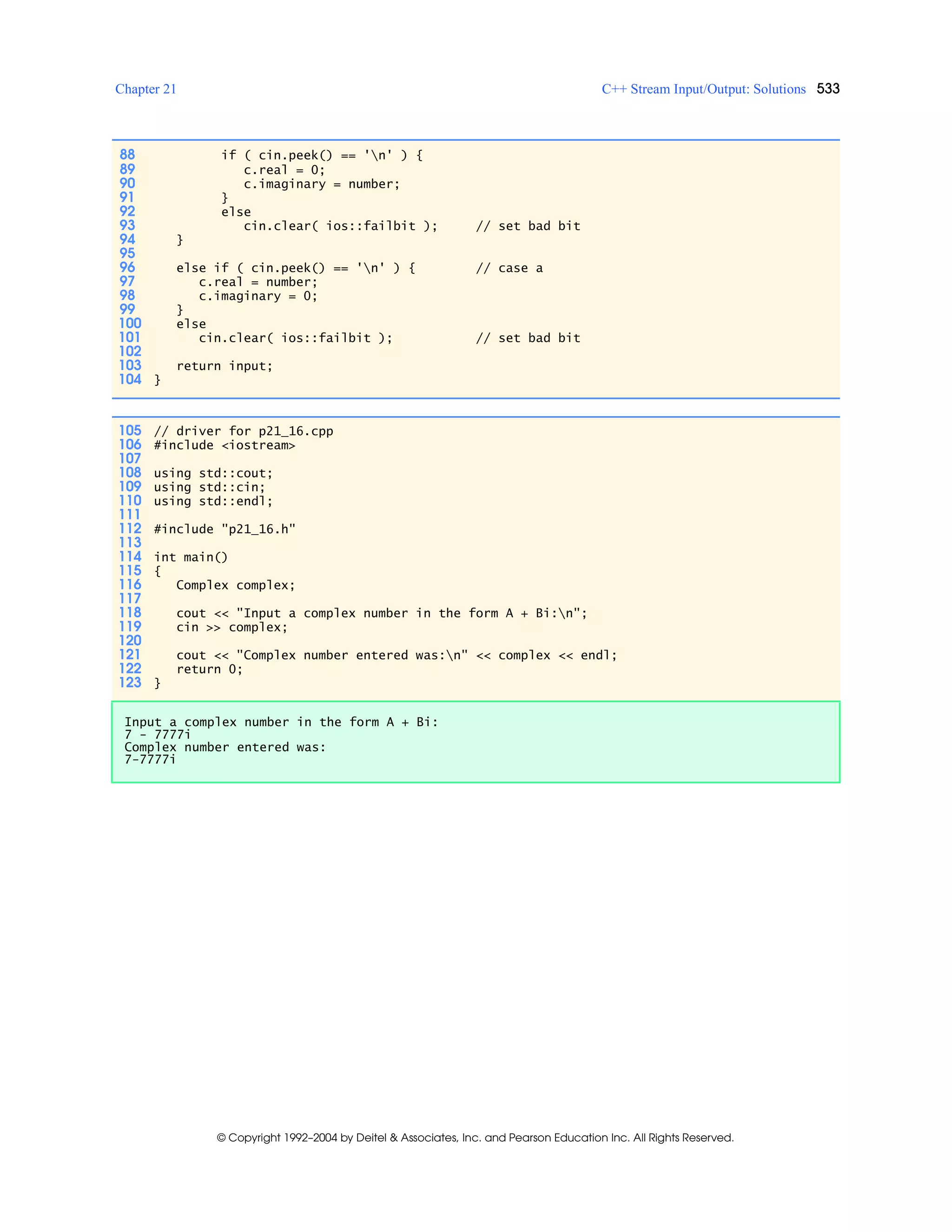 Chapter 21 C++ Stream Input/Output: Solutions 533
© Copyright 1992–2004 by Deitel & Associates, Inc. and Pearson Education Inc. All Rights Reserved.
88 if ( cin.peek() == 'n' ) {
89 c.real = 0;
90 c.imaginary = number;
91 }
92 else
93 cin.clear( ios::failbit ); // set bad bit
94 }
95
96 else if ( cin.peek() == 'n' ) { // case a
97 c.real = number;
98 c.imaginary = 0;
99 }
100 else
101 cin.clear( ios::failbit ); // set bad bit
102
103 return input;
104 }
105 // driver for p21_16.cpp
106 #include <iostream>
107
108 using std::cout;
109 using std::cin;
110 using std::endl;
111
112 #include "p21_16.h"
113
114 int main()
115 {
116 Complex complex;
117
118 cout << "Input a complex number in the form A + Bi:n";
119 cin >> complex;
120
121 cout << "Complex number entered was:n" << complex << endl;
122 return 0;
123 }
Input a complex number in the form A + Bi:
7 - 7777i
Complex number entered was:
7-7777i
 