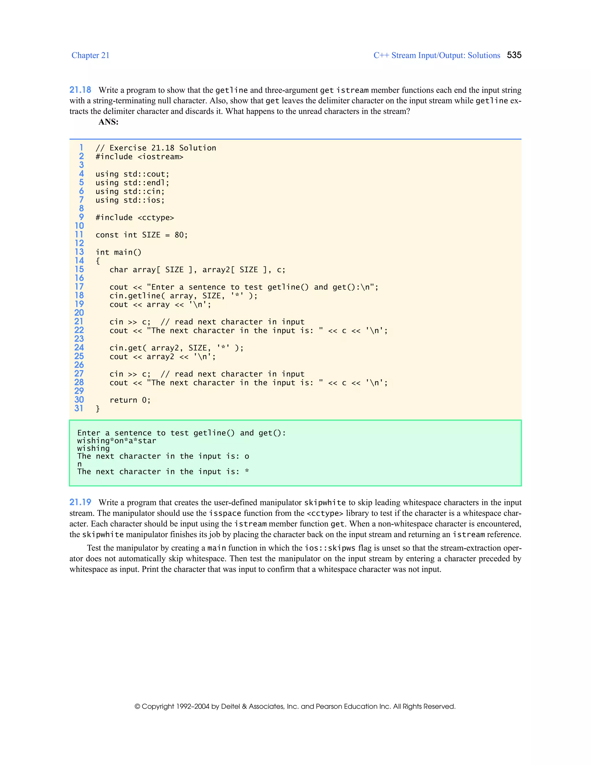 Chapter 21 C++ Stream Input/Output: Solutions 535
© Copyright 1992–2004 by Deitel & Associates, Inc. and Pearson Education Inc. All Rights Reserved.
21.18 Write a program to show that the getline and three-argument get istream member functions each end the input string
with a string-terminating null character. Also, show that get leaves the delimiter character on the input stream while getline ex-
tracts the delimiter character and discards it. What happens to the unread characters in the stream?
ANS:
21.19 Write a program that creates the user-defined manipulator skipwhite to skip leading whitespace characters in the input
stream. The manipulator should use the isspace function from the <cctype> library to test if the character is a whitespace char-
acter. Each character should be input using the istream member function get. When a non-whitespace character is encountered,
the skipwhite manipulator finishes its job by placing the character back on the input stream and returning an istream reference.
Test the manipulator by creating a main function in which the ios::skipws flag is unset so that the stream-extraction oper-
ator does not automatically skip whitespace. Then test the manipulator on the input stream by entering a character preceded by
whitespace as input. Print the character that was input to confirm that a whitespace character was not input.
1 // Exercise 21.18 Solution
2 #include <iostream>
3
4 using std::cout;
5 using std::endl;
6 using std::cin;
7 using std::ios;
8
9 #include <cctype>
10
11 const int SIZE = 80;
12
13 int main()
14 {
15 char array[ SIZE ], array2[ SIZE ], c;
16
17 cout << "Enter a sentence to test getline() and get():n";
18 cin.getline( array, SIZE, '*' );
19 cout << array << 'n';
20
21 cin >> c; // read next character in input
22 cout << "The next character in the input is: " << c << 'n';
23
24 cin.get( array2, SIZE, '*' );
25 cout << array2 << 'n';
26
27 cin >> c; // read next character in input
28 cout << "The next character in the input is: " << c << 'n';
29
30 return 0;
31 }
Enter a sentence to test getline() and get():
wishing*on*a*star
wishing
The next character in the input is: o
n
The next character in the input is: *
 