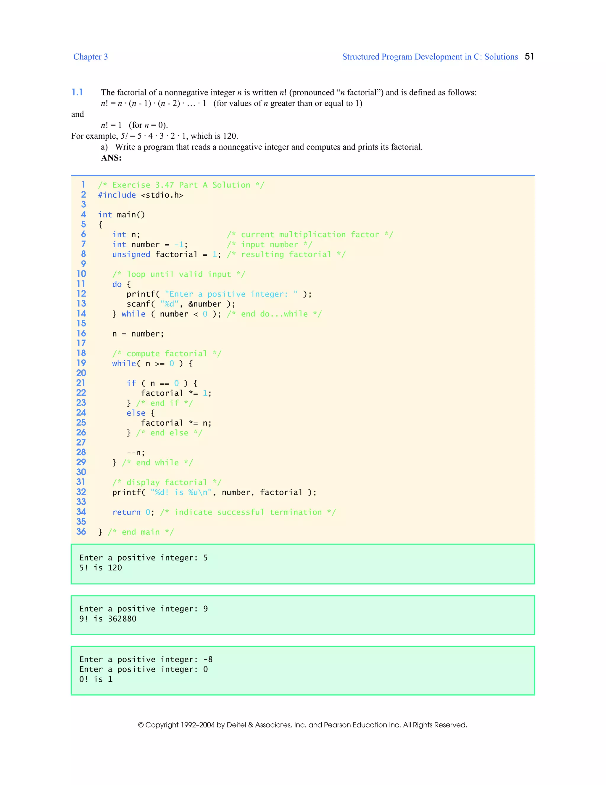 Chapter 3 Structured Program Development in C: Solutions 51
© Copyright 1992–2004 by Deitel & Associates, Inc. and Pearson Education Inc. All Rights Reserved.
1.1 The factorial of a nonnegative integer n is written n! (pronounced “n factorial”) and is defined as follows:
n! = n · (n - 1) · (n - 2) · … · 1 (for values of n greater than or equal to 1)
and
n! = 1 (for n = 0).
For example, 5! = 5 · 4 · 3 · 2 · 1, which is 120.
a) Write a program that reads a nonnegative integer and computes and prints its factorial.
ANS:
1 /* Exercise 3.47 Part A Solution */
2 #include <stdio.h>
3
4 int main()
5 {
6 int n; /* current multiplication factor */
7 int number = -1; /* input number */
8 unsigned factorial = 1; /* resulting factorial */
9
10 /* loop until valid input */
11 do {
12 printf( "Enter a positive integer: " );
13 scanf( "%d", &number );
14 } while ( number < 0 ); /* end do...while */
15
16 n = number;
17
18 /* compute factorial */
19 while( n >= 0 ) {
20
21 if ( n == 0 ) {
22 factorial *= 1;
23 } /* end if */
24 else {
25 factorial *= n;
26 } /* end else */
27
28 --n;
29 } /* end while */
30
31 /* display factorial */
32 printf( "%d! is %un", number, factorial );
33
34 return 0; /* indicate successful termination */
35
36 } /* end main */
Enter a positive integer: 5
5! is 120
Enter a positive integer: 9
9! is 362880
Enter a positive integer: -8
Enter a positive integer: 0
0! is 1
 