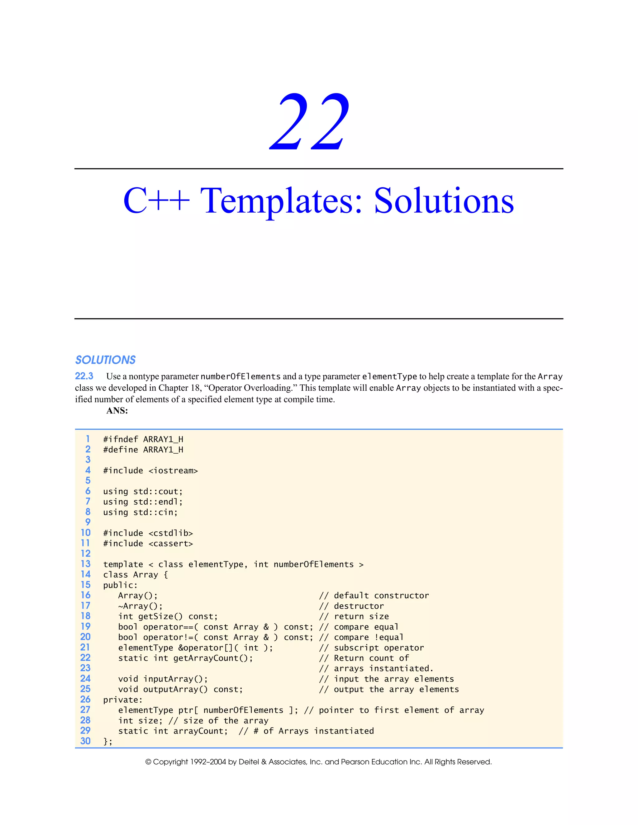 © Copyright 1992–2004 by Deitel & Associates, Inc. and Pearson Education Inc. All Rights Reserved.
22
C++ Templates: Solutions
SOLUTIONS
22.3 Use a nontype parameter numberOfElements and a type parameter elementType to help create a template for the Array
class we developed in Chapter 18, “Operator Overloading.” This template will enable Array objects to be instantiated with a spec-
ified number of elements of a specified element type at compile time.
ANS:
1 #ifndef ARRAY1_H
2 #define ARRAY1_H
3
4 #include <iostream>
5
6 using std::cout;
7 using std::endl;
8 using std::cin;
9
10 #include <cstdlib>
11 #include <cassert>
12
13 template < class elementType, int numberOfElements >
14 class Array {
15 public:
16 Array(); // default constructor
17 ~Array(); // destructor
18 int getSize() const; // return size
19 bool operator==( const Array & ) const; // compare equal
20 bool operator!=( const Array & ) const; // compare !equal
21 elementType &operator[]( int ); // subscript operator
22 static int getArrayCount(); // Return count of
23 // arrays instantiated.
24 void inputArray(); // input the array elements
25 void outputArray() const; // output the array elements
26 private:
27 elementType ptr[ numberOfElements ]; // pointer to first element of array
28 int size; // size of the array
29 static int arrayCount; // # of Arrays instantiated
30 };
 