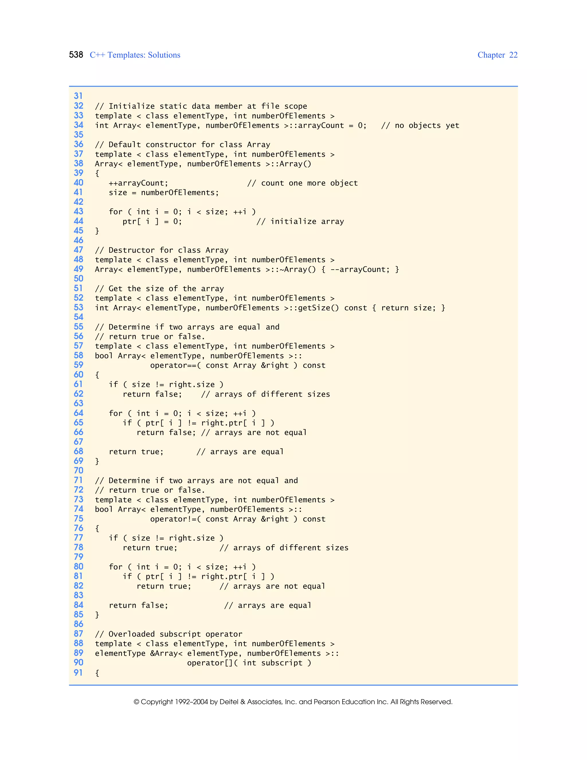 538 C++ Templates: Solutions Chapter 22
© Copyright 1992–2004 by Deitel & Associates, Inc. and Pearson Education Inc. All Rights Reserved.
31
32 // Initialize static data member at file scope
33 template < class elementType, int numberOfElements >
34 int Array< elementType, numberOfElements >::arrayCount = 0; // no objects yet
35
36 // Default constructor for class Array
37 template < class elementType, int numberOfElements >
38 Array< elementType, numberOfElements >::Array()
39 {
40 ++arrayCount; // count one more object
41 size = numberOfElements;
42
43 for ( int i = 0; i < size; ++i )
44 ptr[ i ] = 0; // initialize array
45 }
46
47 // Destructor for class Array
48 template < class elementType, int numberOfElements >
49 Array< elementType, numberOfElements >::~Array() { --arrayCount; }
50
51 // Get the size of the array
52 template < class elementType, int numberOfElements >
53 int Array< elementType, numberOfElements >::getSize() const { return size; }
54
55 // Determine if two arrays are equal and
56 // return true or false.
57 template < class elementType, int numberOfElements >
58 bool Array< elementType, numberOfElements >::
59 operator==( const Array &right ) const
60 {
61 if ( size != right.size )
62 return false; // arrays of different sizes
63
64 for ( int i = 0; i < size; ++i )
65 if ( ptr[ i ] != right.ptr[ i ] )
66 return false; // arrays are not equal
67
68 return true; // arrays are equal
69 }
70
71 // Determine if two arrays are not equal and
72 // return true or false.
73 template < class elementType, int numberOfElements >
74 bool Array< elementType, numberOfElements >::
75 operator!=( const Array &right ) const
76 {
77 if ( size != right.size )
78 return true; // arrays of different sizes
79
80 for ( int i = 0; i < size; ++i )
81 if ( ptr[ i ] != right.ptr[ i ] )
82 return true; // arrays are not equal
83
84 return false; // arrays are equal
85 }
86
87 // Overloaded subscript operator
88 template < class elementType, int numberOfElements >
89 elementType &Array< elementType, numberOfElements >::
90 operator[]( int subscript )
91 {
 