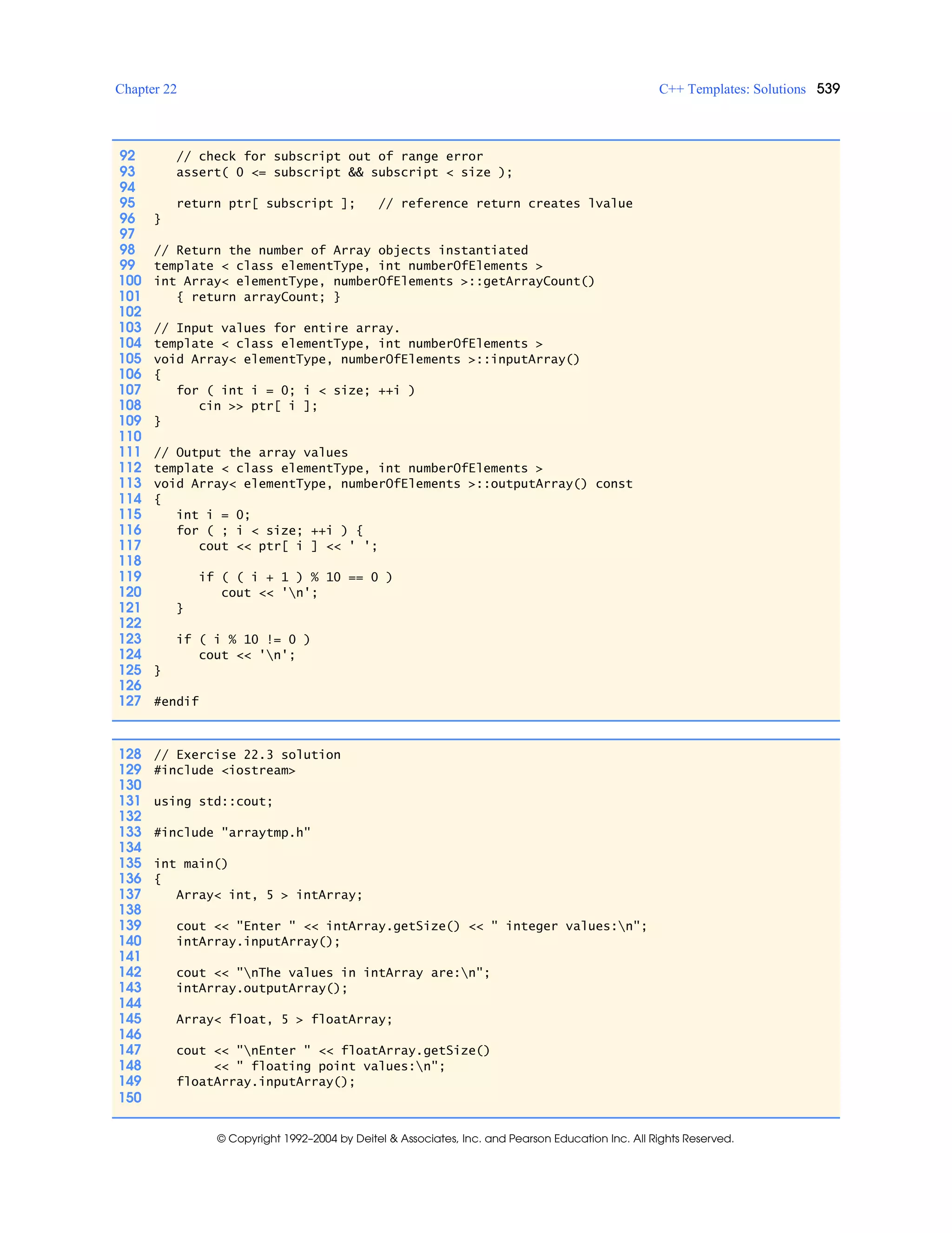 Chapter 22 C++ Templates: Solutions 539
© Copyright 1992–2004 by Deitel & Associates, Inc. and Pearson Education Inc. All Rights Reserved.
92 // check for subscript out of range error
93 assert( 0 <= subscript && subscript < size );
94
95 return ptr[ subscript ]; // reference return creates lvalue
96 }
97
98 // Return the number of Array objects instantiated
99 template < class elementType, int numberOfElements >
100 int Array< elementType, numberOfElements >::getArrayCount()
101 { return arrayCount; }
102
103 // Input values for entire array.
104 template < class elementType, int numberOfElements >
105 void Array< elementType, numberOfElements >::inputArray()
106 {
107 for ( int i = 0; i < size; ++i )
108 cin >> ptr[ i ];
109 }
110
111 // Output the array values
112 template < class elementType, int numberOfElements >
113 void Array< elementType, numberOfElements >::outputArray() const
114 {
115 int i = 0;
116 for ( ; i < size; ++i ) {
117 cout << ptr[ i ] << ' ';
118
119 if ( ( i + 1 ) % 10 == 0 )
120 cout << 'n';
121 }
122
123 if ( i % 10 != 0 )
124 cout << 'n';
125 }
126
127 #endif
128 // Exercise 22.3 solution
129 #include <iostream>
130
131 using std::cout;
132
133 #include "arraytmp.h"
134
135 int main()
136 {
137 Array< int, 5 > intArray;
138
139 cout << "Enter " << intArray.getSize() << " integer values:n";
140 intArray.inputArray();
141
142 cout << "nThe values in intArray are:n";
143 intArray.outputArray();
144
145 Array< float, 5 > floatArray;
146
147 cout << "nEnter " << floatArray.getSize()
148 << " floating point values:n";
149 floatArray.inputArray();
150
 