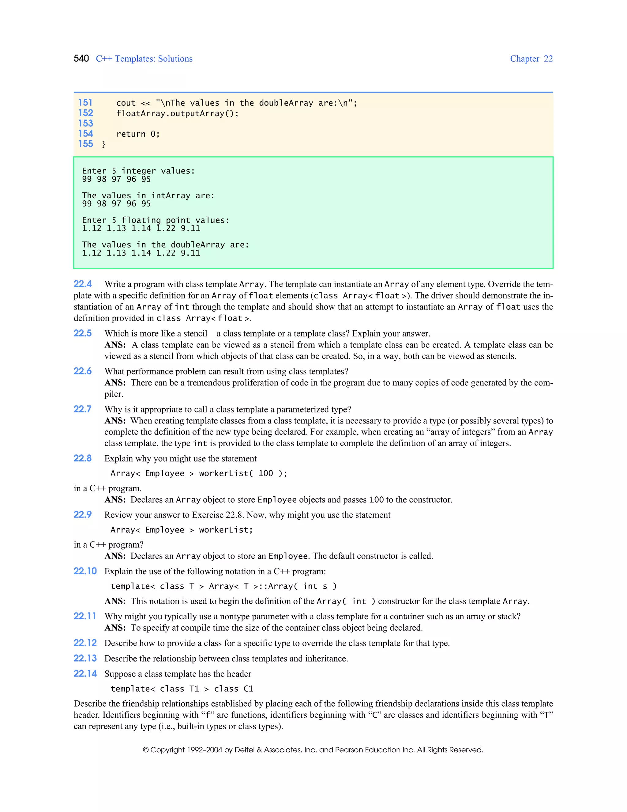 540 C++ Templates: Solutions Chapter 22
© Copyright 1992–2004 by Deitel & Associates, Inc. and Pearson Education Inc. All Rights Reserved.
22.4 Write a program with class template Array. The template can instantiate an Array of any element type. Override the tem-
plate with a specific definition for an Array of float elements (class Array< float >). The driver should demonstrate the in-
stantiation of an Array of int through the template and should show that an attempt to instantiate an Array of float uses the
definition provided in class Array< float >.
22.5 Which is more like a stencil—a class template or a template class? Explain your answer.
ANS: A class template can be viewed as a stencil from which a template class can be created. A template class can be
viewed as a stencil from which objects of that class can be created. So, in a way, both can be viewed as stencils.
22.6 What performance problem can result from using class templates?
ANS: There can be a tremendous proliferation of code in the program due to many copies of code generated by the com-
piler.
22.7 Why is it appropriate to call a class template a parameterized type?
ANS: When creating template classes from a class template, it is necessary to provide a type (or possibly several types) to
complete the definition of the new type being declared. For example, when creating an “array of integers” from an Array
class template, the type int is provided to the class template to complete the definition of an array of integers.
22.8 Explain why you might use the statement
Array< Employee > workerList( 100 );
in a C++ program.
ANS: Declares an Array object to store Employee objects and passes 100 to the constructor.
22.9 Review your answer to Exercise 22.8. Now, why might you use the statement
Array< Employee > workerList;
in a C++ program?
ANS: Declares an Array object to store an Employee. The default constructor is called.
22.10 Explain the use of the following notation in a C++ program:
template< class T > Array< T >::Array( int s )
ANS: This notation is used to begin the definition of the Array( int ) constructor for the class template Array.
22.11 Why might you typically use a nontype parameter with a class template for a container such as an array or stack?
ANS: To specify at compile time the size of the container class object being declared.
22.12 Describe how to provide a class for a specific type to override the class template for that type.
22.13 Describe the relationship between class templates and inheritance.
22.14 Suppose a class template has the header
template< class T1 > class C1
Describe the friendship relationships established by placing each of the following friendship declarations inside this class template
header. Identifiers beginning with “f” are functions, identifiers beginning with “C” are classes and identifiers beginning with “T”
can represent any type (i.e., built-in types or class types).
151 cout << "nThe values in the doubleArray are:n";
152 floatArray.outputArray();
153
154 return 0;
155 }
Enter 5 integer values:
99 98 97 96 95
The values in intArray are:
99 98 97 96 95
Enter 5 floating point values:
1.12 1.13 1.14 1.22 9.11
The values in the doubleArray are:
1.12 1.13 1.14 1.22 9.11
 